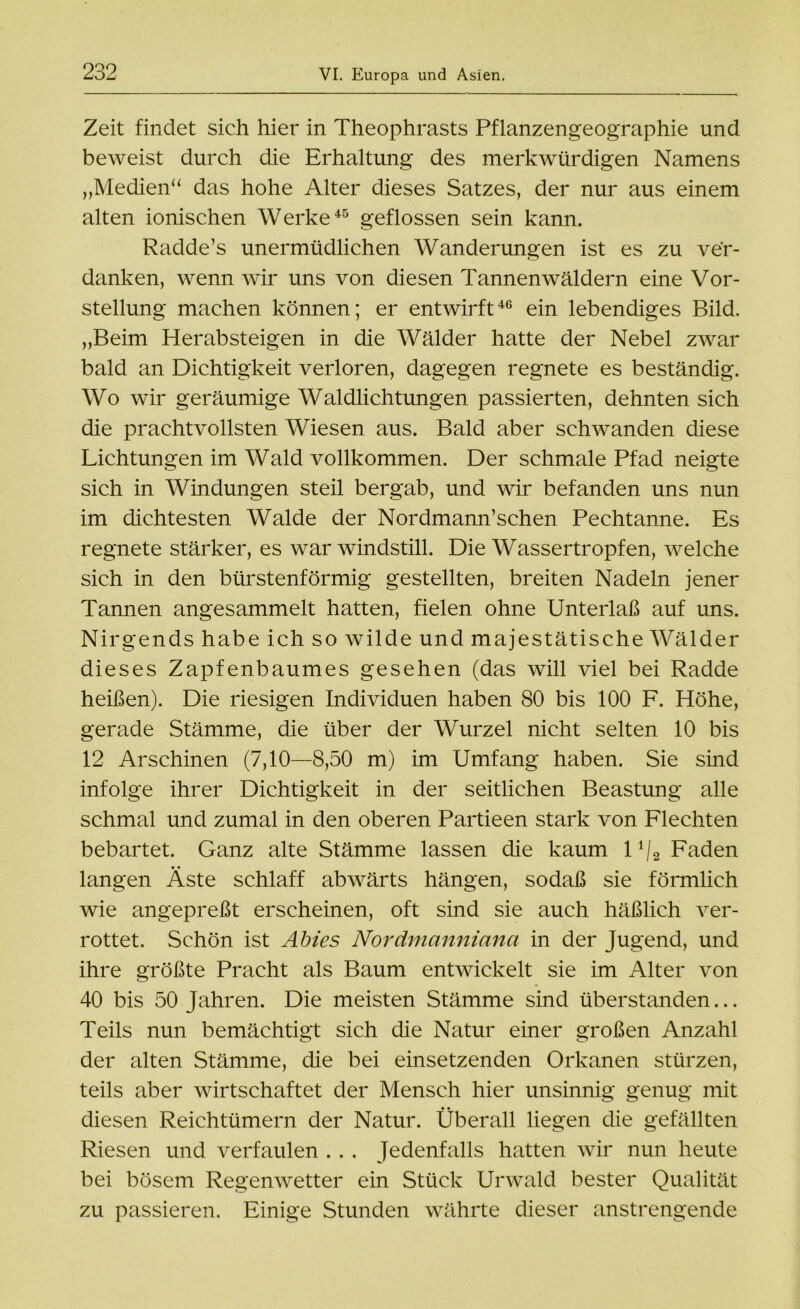 Zeit findet sich hier in Theophrasts Pflanzengeographie und beweist durch die Erhaltung des merkwürdigen Namens „Medien“ das hohe Alter dieses Satzes, der nur aus einem alten ionischen Werke45 geflossen sein kann. Radde’s unermüdlichen Wanderungen ist es zu ver- danken, wenn wir uns von diesen Tannenwäldern eine Vor- stellung machen können; er entwirft46 ein lebendiges Bild. „Beim Herabsteigen in die Wälder hatte der Nebel zwar bald an Dichtigkeit verloren, dagegen regnete es beständig. Wo wir geräumige Waldlichtungen passierten, dehnten sich die prachtvollsten Wiesen aus. Bald aber schwanden diese Lichtungen im Wald vollkommen. Der schmale Pfad neigte sich in Windungen steil bergab, und wir befanden uns nun im dichtesten Walde der Nordmann’schen Pechtanne. Es regnete stärker, es war windstill. Die Wassertropfen, welche sich in den bürstenförmig gestellten, breiten Nadeln jener Tannen angesammelt hatten, fielen ohne Unterlaß auf uns. Nirgends habe ich so wilde und majestätische Wälder dieses Zapfenbaumes gesehen (das will viel bei Radde heißen). Die riesigen Individuen haben 80 bis 100 F. Höhe, gerade Stämme, die über der Wurzel nicht selten 10 bis 12 Arschinen (7,10—8,50 m) im Umfang haben. Sie sind infolge ihrer Dichtigkeit in der seitlichen Beastung alle schmal und zumal in den oberen Partieen stark von Flechten bebartet. Ganz alte Stämme lassen die kaum 1 ‘/2 Faden langen Äste schlaff abwärts hängen, sodaß sie förmlich wie angepreßt erscheinen, oft sind sie auch häßlich ver- rottet. Schön ist Abies Nordmanniana in der Jugend, und ihre größte Pracht als Baum entwickelt sie im Alter von 40 bis 50 Jahren. Die meisten Stämme sind überstanden... Teils nun bemächtigt sich die Natur einer großen Anzahl der alten Stämme, die bei einsetzenden Orkanen stürzen, teils aber wirtschaftet der Mensch hier unsinnig genug mit diesen Reichtümern der Natur. Überall liegen die gefällten Riesen und verfaulen . . . Jedenfalls hatten wir nun heute bei bösem Regenwetter ein Stück Urwald bester Qualität zu passieren. Einige Stunden währte dieser anstrengende