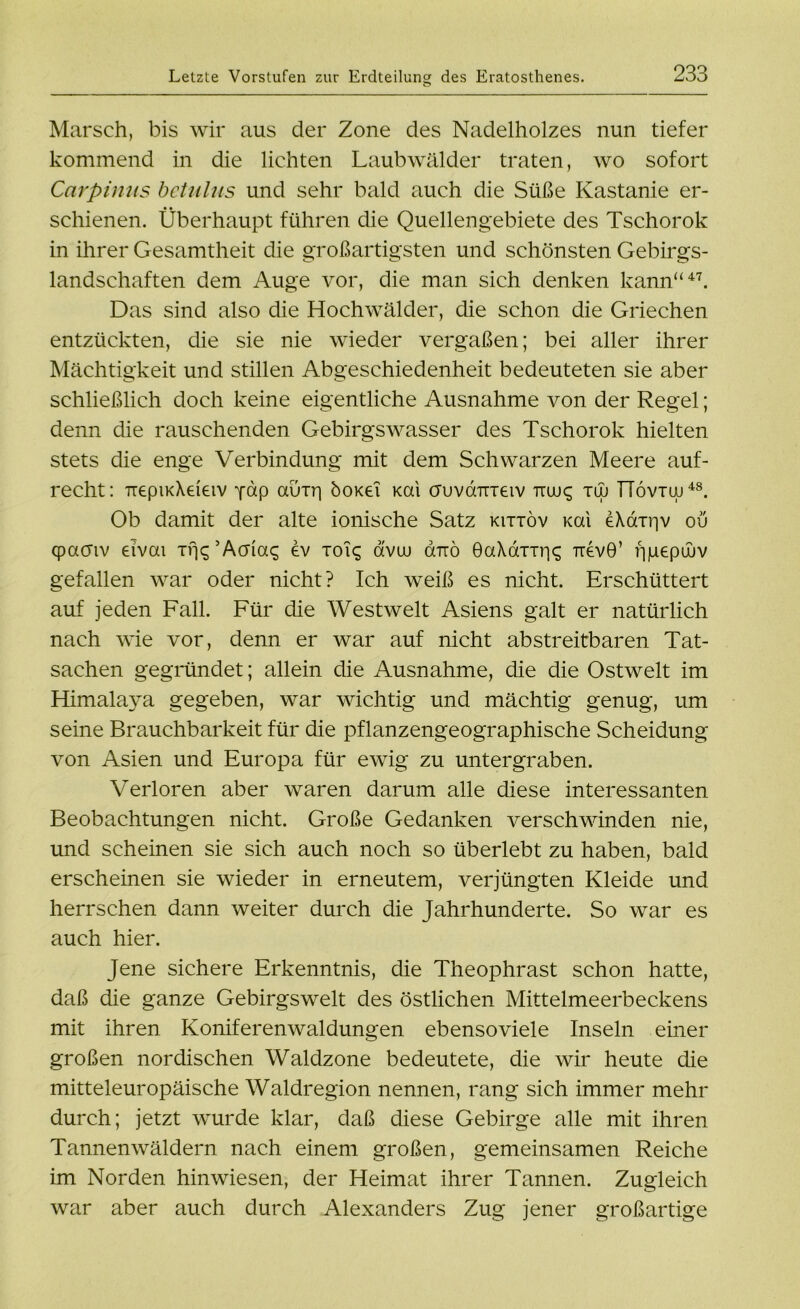 Letzte Vorstufen zur Erdteilun» des Eratosthenes. o 233 Marsch, bis wir aus der Zone des Nadelholzes nun tiefer kommend in die lichten Laubwälder traten, wo sofort Carpinus bctiilns und sehr bald auch die Süße Kastanie er- schienen. Überhaupt führen die Quellengebiete des Tschorok in ihrer Gesamtheit die großartigsten und schönsten Gebirgs- landschaften dem Auge vor, die man sich denken kann“47. Das sind also die Hochwälder, die schon die Griechen entzückten, die sie nie wieder vergaßen; bei aller ihrer Mächtigkeit und stillen Abgeschiedenheit bedeuteten sie aber schließlich doch keine eigentliche Ausnahme von der Regel; denn die rauschenden Gebirgswasser des Tschorok hielten stets die enge Verbindung mit dem Schwarzen Meere auf- recht: uepiKXeieiv yap auxri öoKei Kai auvameiv ttuj^ tuj TTövtuj48. Ob damit der alte ionische Satz kittöv Kai eXaxriv oü cpacnv eivai xfjc; ’Acriag ev xoig avuu auo 0aXaxxr|<; TrevO’ fpuepiuv gefallen war oder nicht? Ich weiß es nicht. Erschüttert auf jeden Fall. Für die Westwelt Asiens galt er natürlich nach wie vor, denn er war auf nicht abstreitbaren Tat- sachen gegründet; allein die Ausnahme, die die Ostwelt im Himalaya gegeben, war wichtig und mächtig genug, um seine Brauchbarkeit für die pflanzengeographische Scheidung von Asien und Europa für ewig zu untergraben. Verloren aber waren darum alle diese interessanten Beobachtungen nicht. Große Gedanken verschwinden nie, und scheinen sie sich auch noch so überlebt zu haben, bald erscheinen sie wieder in erneutem, verjüngten Kleide und herrschen dann weiter durch die Jahrhunderte. So war es auch hier. Jene sichere Erkenntnis, die Theophrast schon hatte, daß die ganze Gebirgswelt des östlichen Mittelmeerbeckens mit ihren Koniferenwaldungen ebensoviele Inseln einer großen nordischen Waldzone bedeutete, die wir heute die mitteleuropäische Waldregion nennen, rang sich immer mehr durch; jetzt wurde klar, daß diese Gebirge alle mit ihren Tannenwäldern nach einem großen, gemeinsamen Reiche im Norden hin wiesen, der Heimat ihrer Tannen. Zugleich war aber auch durch Alexanders Zug jener großartige