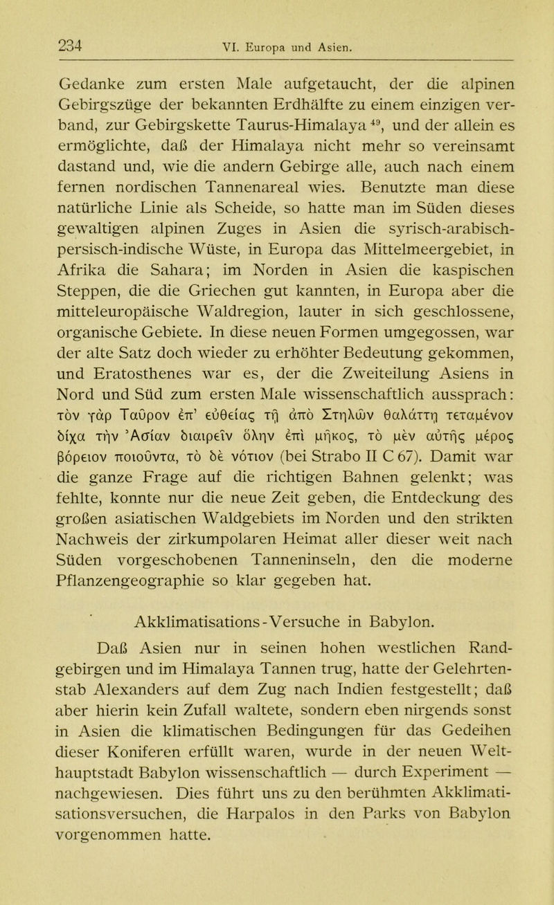 Gedanke zum ersten Male aufgetaucht, der die alpinen Gebirgszüge der bekannten Erdhälfte zu einem einzigen ver- band, zur Gebirgskette Taurus-Himalaya49, und der allein es ermöglichte, daß der Himalaya nicht mehr so vereinsamt dastand und, wie die andern Gebirge alle, auch nach einem fernen nordischen Tannenareal wies. Benutzte man diese natürliche Linie als Scheide, so hatte man im Süden dieses gewaltigen alpinen Zuges in Asien die syrisch-arabisch- persisch-indische Wüste, in Europa das Mittelmeergebiet, in Afrika die Sahara; im Norden in Asien die kaspischen Steppen, die die Griechen gut kannten, in Europa aber die mitteleuropäische Waldregion, lauter in sich geschlossene, organische Gebiete. In diese neuen Formen umgegossen, war der alte Satz doch wieder zu erhöhter Bedeutung gekommen, und Eratosthenes war es, der die Zweiteilung Asiens in Nord und Süd zum ersten Male wissenschaftlich aussprach: töv pap Taupov en’ eu0eia<; tv) goto Xti-|\üuv 0aAdnr| xexapevov biXa if]V ’Acriav biaipeiv öXvjv erri pßKoc;, xö pev auxfK pepoq ßöpetov TioiouvTa, xö be voxiov (bei Strabo II C 67). Damit war die ganze Frage auf die richtigen Bahnen gelenkt; was fehlte, konnte nur die neue Zeit geben, die Entdeckung des großen asiatischen Waldgebiets im Norden und den strikten Nachweis der zirkumpolaren Heimat aller dieser weit nach Süden vorgeschobenen Tanneninseln, den die moderne Pflanzengeographie so klar gegeben hat. Akklimatisations-Versuche in Babylon. Daß Asien nur in seinen hohen westlichen Rand- gebirgen und im Himalaya Tannen trug, hatte der Gelehrten- stab Alexanders auf dem Zug nach Indien festgestellt; daß aber hierin kein Zufall waltete, sondern eben nirgends sonst in Asien die klimatischen Bedingungen für das Gedeihen dieser Koniferen erfüllt waren, wurde in der neuen Welt- hauptstadt Babylon wissenschaftlich — durch Experiment — nachgewiesen. Dies führt uns zu den berühmten Akklimati- sationsversuchen, die Harpalos in den Parks von Babylon vorgenommen hatte.