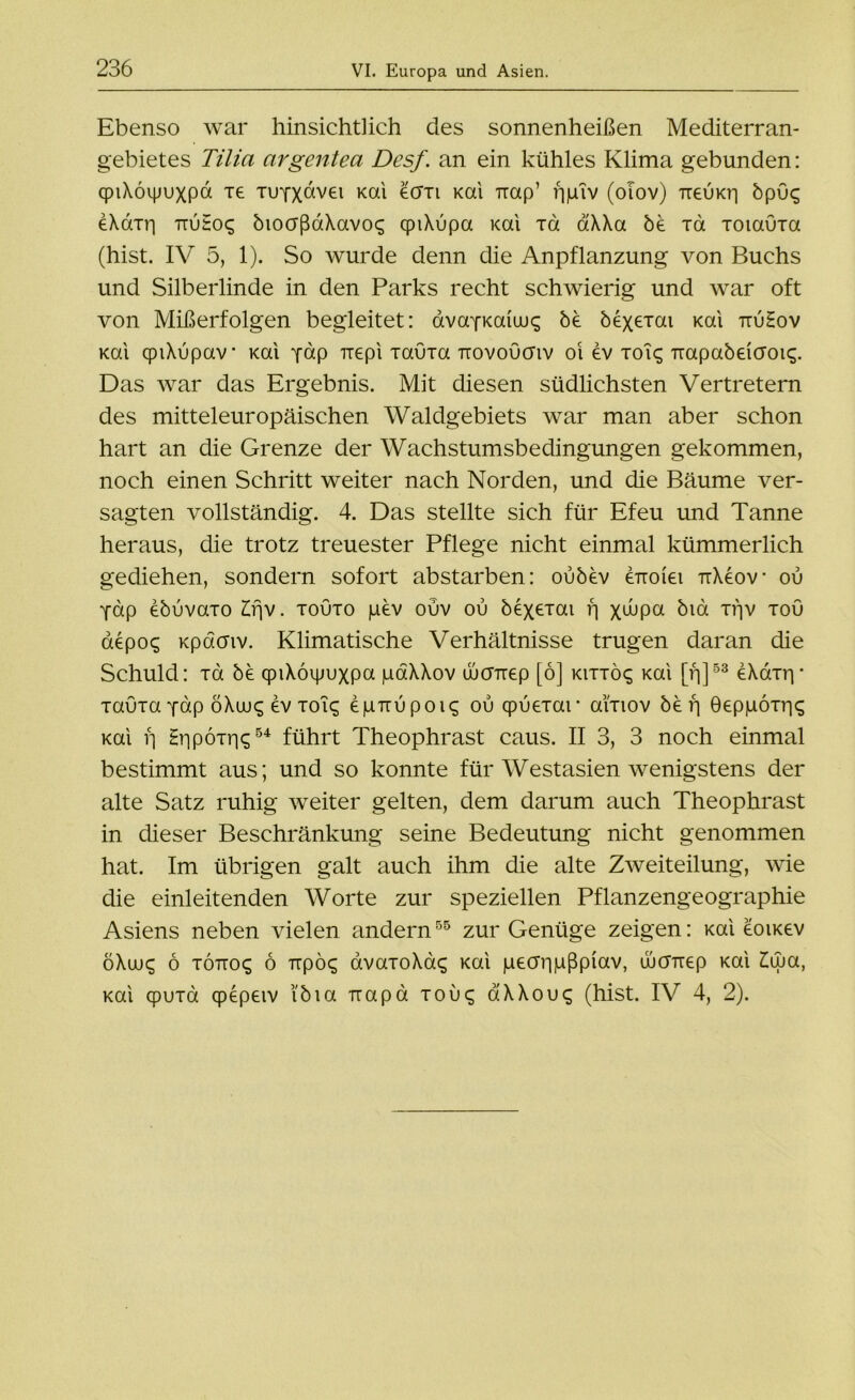 Ebenso war hinsichtlich des sonnenheißen Mediterran- gebietes Tilia argentea Desf. an ein kühles Klima gebunden: qpiXoipuxpa xe xuYXctvei Kai ecrxi Kai Trap’ ripiv (olov) ireuKri öpuq eXömi ttuEoc; bioaßaXavo^ cpiXupa Kai xd aXXa öe xd xotauxa (hist. IV 5, 1). So wurde denn die Anpflanzung von Buchs und Silberlinde in den Parks recht schwierig und war oft von Mißerfolgen begleitet: avayKaiuix; be bexexai Kai ttu£ov Kai cpiXupav’ Kai pap Trepi xauxa irovoücriv oi ev xoi^ Trapabeiaoic;. Das war das Ergebnis. Mit diesen südlichsten Vertretern des mitteleuropäischen Waldgebiets war man aber schon hart an die Grenze der Wachstumsbedingungen gekommen, noch einen Schritt weiter nach Norden, und die Bäume ver- sagten vollständig. 4. Das stellte sich für Efeu und Tanne heraus, die trotz treuester Pflege nicht einmal kümmerlich gediehen, sondern sofort abstarben: ouöev enoiei TtXeov ou Yap eöuvaxo Erjv. xoOxo pev ouv ou öexorai f] x<hpa bm xpv xou aepo<; Kpdaiv. Klimatische Verhältnisse trugen daran die Schuld: xd öe qpiXöipuxpa paXXov ujcmep [6] kixxö^ Kai [p]53 eXaxrp xauxa Ydp öXiuq ev xoi<; epuupOK; ou cpuexar ai'xiov be f] Geppoxp«; Kai f] Hripoxriq54 führt Theophrast caus. II 3, 3 noch einmal bestimmt aus; und so konnte für Westasien wenigstens der alte Satz ruhig weiter gelten, dem darum auch Theophrast in dieser Beschränkung seine Bedeutung nicht genommen hat. Im übrigen galt auch ihm die alte Zweiteilung, wie die einleitenden Worte zur speziellen Pflanzengeographie Asiens neben vielen andern55 zur Genüge zeigen: mi eoucev öXuj£ 6 xotto£ 6 Trpöcg avaxoXac; Kai pecrripßpiav, ujcfTiep Kai £uja, Kai cpuxa qpepeiv ’ibia uapd xouc; aXXou^ (hist. IV 4, 2).