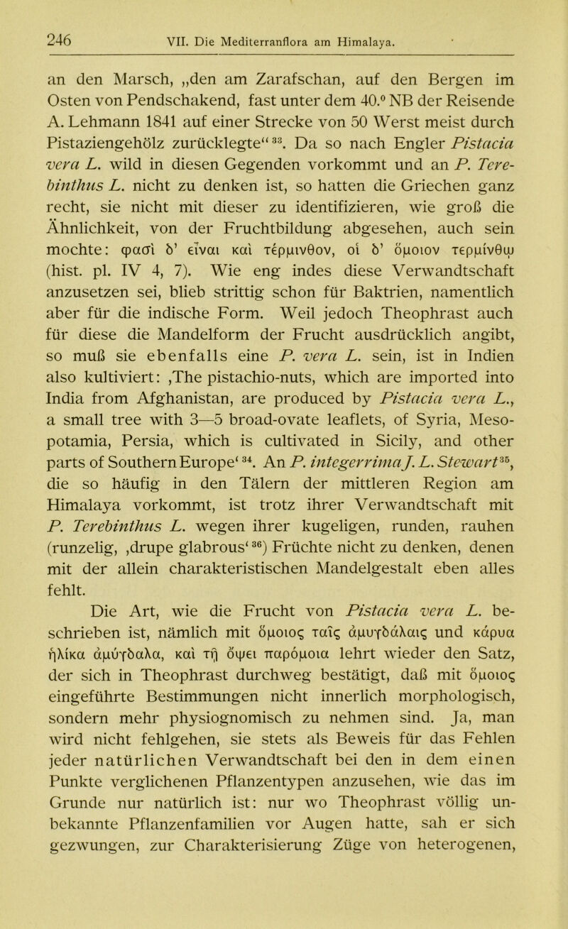 an den Marsch, „den am Zarafschan, auf den Bergen im Osten von Pendschakend, fast unter dem 40.° NB der Reisende A. Lehmann 1841 auf einer Strecke von 50 Werst meist durch Pistaziengehölz zurücklegte“33. Da so nach Engler Pistacia vera L. wild in diesen Gegenden vorkommt und an P. Tere- binthus L. nicht zu denken ist, so hatten die Griechen ganz recht, sie nicht mit dieser zu identifizieren, wie groß die • • Ähnlichkeit, von der Fruchtbildung abgesehen, auch sein mochte: cpacri ö’ eivai Kai xeppivGov, oi b’ öpoiov TeppivGw (hist. pl. IV 4, 7). Wie eng indes diese Verwandtschaft anzusetzen sei, blieb strittig schon für Baktrien, namentlich aber für die indische Form. Weil jedoch Theophrast auch für diese die Mandelform der Frucht ausdrücklich angibt, so muß sie ebenfalls eine P. vera L. sein, ist in Indien also kultiviert: ,The pistachio-nuts, which are imported into India from Afghanistan, are produced by Pistacia vera L.y a small tree with 3—5 broad-ovate leaflets, of Syria, Meso- potamia, Persia, which is cultivated in Sicily, and other parts of Southern Europe‘34. An P. integerrimaJ. L. Stewart™, die so häufig in den Tälern der mittleren Region am Himalaya vorkommt, ist trotz ihrer Verwandtschaft mit P. Terebinthus L. wegen ihrer kugeligen, runden, rauhen (runzelig, ,drupe glabrous'36) Früchte nicht zu denken, denen mit der allein charakteristischen Mandelgestalt eben alles fehlt. Die Art, wie die Frucht von Pistacia vera L. be- schrieben ist, nämlich mit öpoioc; xaic; apuYbaXaiq und xapua \]\\Ka apirfbaXa, Kai irj öipei Trapopoia lehrt wieder den Satz, der sich in Theophrast durchweg bestätigt, daß mit öpoioq eingeführte Bestimmungen nicht innerlich morphologisch, sondern mehr physiognomisch zu nehmen sind. Ja, man wird nicht fehlgehen, sie stets als Beweis für das Fehlen jeder natürlichen Verwandtschaft bei den in dem einen Punkte verglichenen Pflanzentypen anzusehen, wie das im Grunde nur natürlich ist: nur wo Theophrast völlig un- bekannte Pflanzenfamilien vor Augen hatte, sah er sich gezwungen, zur Charakterisierung Züge von heterogenen,