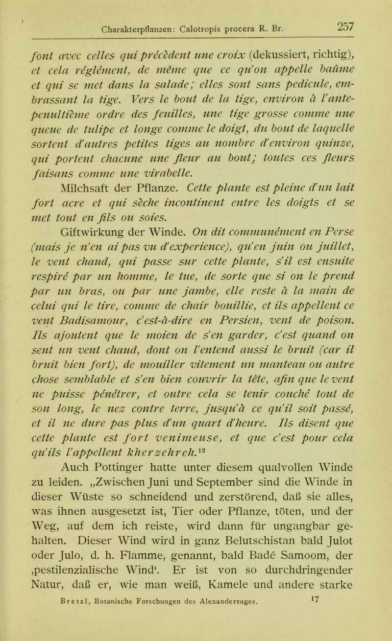 Charakterpflanzen: Calotropis procera R. Br. 257 font avec ccllcs qui precldent une eroix (dekussiert, richtig), ct cela rcglcmcnt, de meine que ee qu’on appelle bäume et qui sc met da ns la salade; ellcs sont scins pcdiculc, em- brassant la tige. Vers le bout de la tige, envivon ä l’ante- pcnulticmc ordre des fcuillcs, une tige grosse comme une queue de tulipe ct longc comme le doigt, du bout de laquelle sortent d’autres petites tiges au nombre d’environ quinse, qui portent chacune une fleur au bout; toutes ces fleurs faisans comme une virabelle. Milchsaft der Pflanze. Cette plante est plcinc d’un lait fort acre ct qui siche incontinent entre les doigts et se met tout eil fils ou soies. Giftwirkung der Winde. On dit comrnunemcnt en Ferse (mais je n’cn ai pas vu d’cxpcricncc), qu’en juin ou juillet, le vent chaud, qui passe sur cette plante, s’il est ensuite respire par un komme, le tue, de sorte que si on le prend par un bras, ou par une jambe, eile rcste ä la main de celui qui le tire, comme de chair bouillie, et ils appellent ce vent Badisamour, c’est-ä-dire en Persien, vent de poison. Ils ajoutent que le moien de s’en garder, c’est quand on sent un vent chaud, dont on Ventend aussi le bruit (ccir il bruit bien fort), de mouiller vitement un manteau ou autre chose semblable et s’cn bien couvrir la tete, afin que le vent ne puisse penetrer, et outre cela se tenir couche tout de son long, le nes contre terre, jusqu’ä ce qu’il soit passe, et il ne dure pas plus d’un quart d’heure. Ils disent que cette plante est fort venimeuse, et que c’est pour cela qu’ils Vappellent khersehreliP Auch Pöttinger hatte unter diesem qualvollen Winde zu leiden. „Zwischen Juni und September sind die Winde in dieser Wüste so schneidend und zerstörend, daß sie alles, was ihnen ausgesetzt ist, Tier oder Pflanze, töten, und der Weg, auf dem ich reiste, wird dann für ungangbar ge- halten. Dieser Wind wird in ganz Belutschistan bald Julot oder Julo, d. h. Flamme, genannt, bald Bade Samoom, der ,pestilenzialische Wind‘. Er ist von so durchdringender Natur, daß er, wie man weiß, Kamele und andere starke 17 Bretzl, Botanische Forschungen des Alexanderzuges.