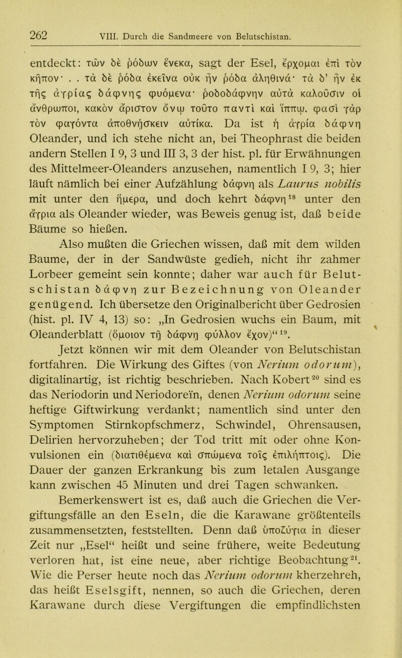 entdeckt: tüuv be pöbuuv eveKa, sagt der Esel, epxopai 6tti xöv KrjTiov * . . xd be pöba eKeiva ouk fjv pöba aXr|Givd- ia b’ fjv ök Trjq <dyp(abdcpvric; qpuöpeva- pobobacpvriv auid KaXoucriv oi dvGpuunot, kcxkov d'puTTOv övuj touto uavii Kai uttuuj. cpacri pdp töv qpaYÖvTa airoGvriö'Keiv auika. Da ist rj aYpicx bdcpvii Oleander, und ich stehe nicht an, bei Theophrast die beiden andern Stellen I 9, 3 und III 3, 3 der hist. pl. für Erwähnungen des Mittelmeer-Oleanders anzusehen, namentlich I 9, 3; hier läuft nämlich bei einer Aufzählung bdcpvn als Laurus nobilis mit unter den iipepa, und doch kehrt bacpvri18 unter den appia als Oleander wieder, was Beweis genug ist, daß beide Bäume so hießen. Also mußten die Griechen wissen, daß mit dem wilden Baume, der in der Sandwüste gedieh, nicht ihr zahmer Lorbeer gemeint sein konnte; daher war auch für Belut- schistan bacpvi] zur Bezeichnung von Oleander genügend. Ich übersetze den Originalbericht über Gedrosien (hist. pl. IV 4, 13) so: „In Gedrosien wuchs ein Baum, mit Oleanderblatt (öpoiov xfj bd(pvr| cpuXXov exov)“19. Jetzt können wir mit dem Oleander von Belutschistan fortfahren. Die Wirkung des Giftes (von Nerium odoruni), digitalinartig, ist richtig beschrieben. Nach Robert20 sind es das Neriodorin und Neriodorein, denen Nerium odoruni seine heftige Giftwirkung verdankt; namentlich sind unter den Symptomen Stirnkopfschmerz, Schwindel, Ohrensausen, Delirien hervorzuheben; der Tod tritt mit oder ohne Kon- vulsionen ein (biaxiGepeva Kai omupeva toic; eTTiXi'imoK;). Die Dauer der ganzen Erkrankung bis zum letalen Ausgange kann zwischen 45 Minuten und drei Tagen schwanken. Bemerkenswert ist es, daß auch die Griechen die Ver- giftungsfälle an den Eseln, die die Karawane größtenteils zusammensetzten, feststellten. Denn daß utto£uyioi in dieser Zeit nur „Esel“ heißt und seine frühere, weite Bedeutung verloren hat, ist eine neue, aber richtige Beobachtung21. Wie die Perser heute noch das Nerium odorum kherzehreh, das heißt Eselsgift, nennen, so auch die Griechen, deren Karawane durch diese Vergiftungen die empfindlichsten