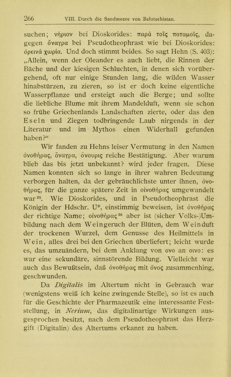 suchen; vijptov bei Dioskorides: mxpd toi? iroTapoic;, da- gegen övccfpa bei Pseudotheophrast wie bei Dioskorides: öp£ivd xajpia. Und doch stimmt beides. So sagt Hehn (S. 403): „Allein, wenn der Oleander es auch liebt, die Rinnen der Bäche und der kiesigen Schluchten, in denen sich vorüber- gehend, oft nur einige Stunden lang, die wilden Wasser hinabstürzen, zu zieren, so ist er doch keine eigentliche Wasserpflanze und ersteigt auch die Berge; und sollte die liebliche Blume mit ihrem Mandelduft, wenn sie schon so frühe Griechenlands Landschaften zierte, oder das den Eseln und Ziegen todbringende Laub nirgends in der Literatur und im Mythos einen Widerhall gefunden haben?“ Wir fanden zu Hehns leiser Vermutung in den Namen övoöfipa?, övorfpa, övoupi? reiche Bestätigung. Aber warum blieb das bis jetzt unbekannt? wird jeder fragen. Diese Namen konnten sich so lange in ihrer wahren Bedeutung verborgen halten, da der gebräuchlichste unter ihnen, övo- 0f|pa?, für die ganze spätere Zeit in oivoGijpa? umgewandelt war25. Wie Dioskorides, und in Pseudotheophrast die Königin der Hdschr. U*, einstimmig beweisen, ist övoGijpa? der richtige Name; oivo0fjpa?2G aber ist (sicher Volks-)Um- bildung nach dem Weingeruch der Blüten, dem Weinduft der trockenen Wurzel, dem Genüsse des Heilmittels in Wein, alles drei bei den Griechen überliefert; leicht wurde es, das umzuändern, bei dem Anklang von ovo an oivo: es war eine sekundäre, sinnstörende Bildung. Vielleicht war auch das Bewußtsein, daß ovoGijpa? mit ovo? zusammenhing, geschwunden. Da Digitalis im Altertum nicht in Gebrauch war (wenigstens weiß ich keine zwingende Stelle), so ist es auch für die Geschichte der Pharmazeutik eine interessante Fest- stellung, in Nerium, das digitalinartige Wirkungen aus- gesprochen besitzt, nach dem Pseudotheophrast das Herz- gift (Digitalin) des Altertums erkannt zu haben.