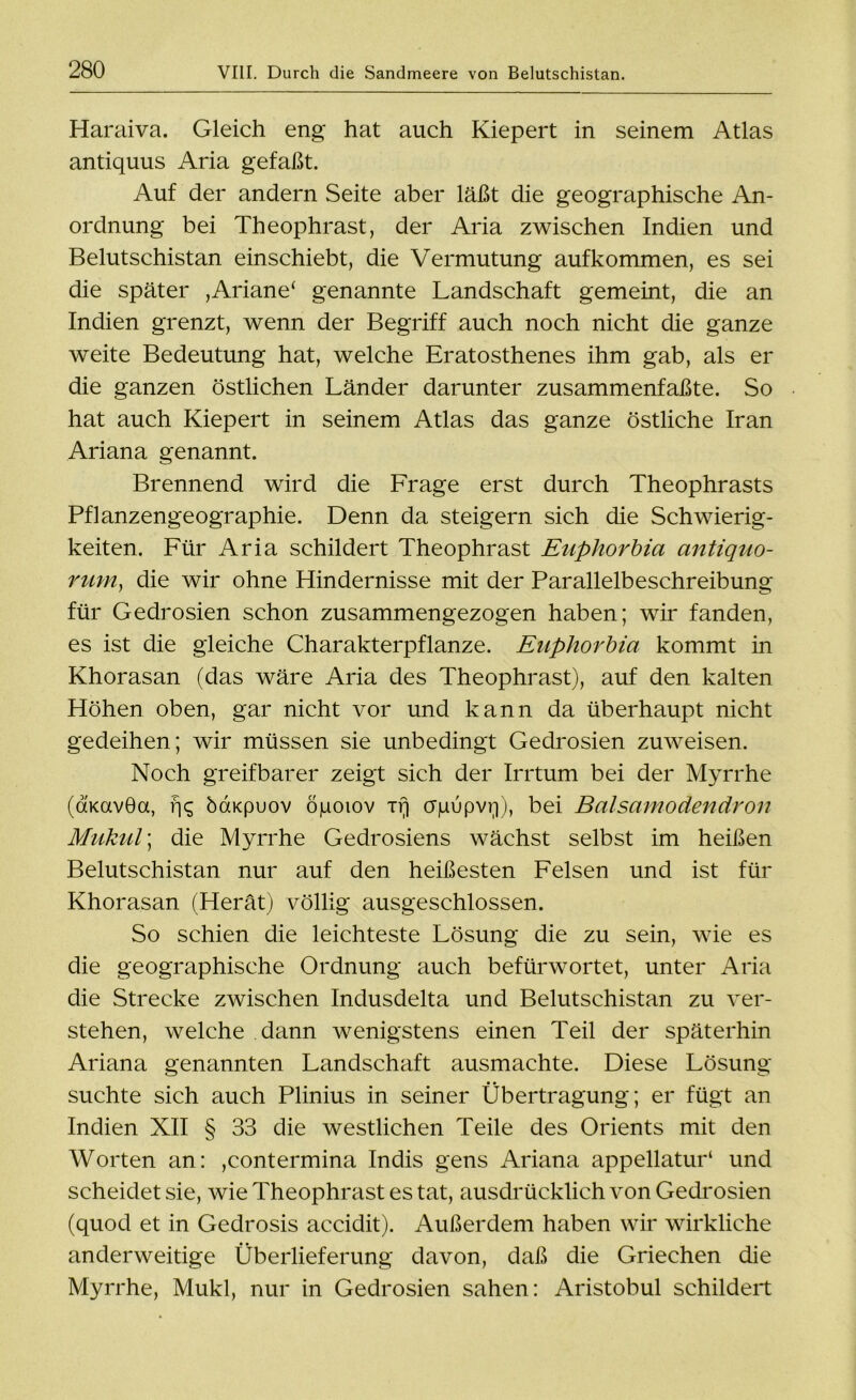 Haraiva. Gleich eng hat auch Kiepert in seinem Atlas antiquus Aria gefaßt. Auf der andern Seite aber läßt die geographische An- ordnung bei Theophrast, der Aria zwischen Indien und Belutschistan einschiebt, die Vermutung aufkommen, es sei die später ,Ariane* genannte Landschaft gemeint, die an Indien grenzt, wenn der Begriff auch noch nicht die ganze weite Bedeutung hat, welche Eratosthenes ihm gab, als er die ganzen östlichen Länder darunter zusammenfaßte. So hat auch Kiepert in seinem Atlas das ganze östliche Iran Ariana genannt. Brennend wird die Frage erst durch Theophrasts Pflanzengeographie. Denn da steigern sich die Schwierig- keiten. Für Aria schildert Theophrast Euphorbia antiquo- rum, die wir ohne Hindernisse mit der Parallelbeschreibung für Gedrosien schon zusammengezogen haben; wir fanden, es ist die gleiche Charakterpflanze. Euphorbia kommt in Khorasan (das wäre Aria des Theophrast), auf den kalten Höhen oben, gar nicht vor und kann da überhaupt nicht gedeihen; wir müssen sie unbedingt Gedrosien zuweisen. Noch greifbarer zeigt sich der Irrtum bei der Myrrhe (dKavGa, rj? baKpuov öpoiov Tr) crgupvq), bei Balsamodendron Mukul; die Myrrhe Gedrosiens wächst selbst im heißen Belutschistan nur auf den heißesten Felsen und ist für Khorasan (Herät) völlig ausgeschlossen. So schien die leichteste Lösung die zu sein, wie es die geographische Ordnung auch befürwortet, unter Aria die Strecke zwischen Indusdelta und Belutschistan zu ver- stehen, welche dann wenigstens einen Teil der späterhin Ariana genannten Landschaft ausmachte. Diese Lösung suchte sich auch Plinius in seiner Übertragung; er fügt an Indien XII § 33 die westlichen Teile des Orients mit den Worten an: ,contermina Indis gens Ariana appellatur1 und scheidet sie, wie Theophrast es tat, ausdrücklich von Gedrosien (quod et in Gedrosis accidit). Außerdem haben wir wirkliche anderweitige Überlieferung davon, daß die Griechen die Myrrhe, Mukl, nur in Gedrosien sahen: Aristobul schildert