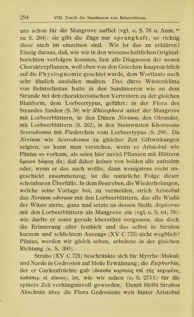 uns schon für die Mangrove auffiel (vgl. o. S. 78 u. Anm. 41 zu S. 284): sie gibt die Züge nur sprunghaft, so richtig diese auch im einzelnen sind. Wie ist das zu erklären? Einzig daraus, daß, wie wir in den wissenschaftlichen Original- berichten verfolgen konnten, fast alle Diagnosen der neuen Charakterpflanzen, weil eben von den Griechen hauptsächlich auf die Physiognomie geachtet wurde, dem Wortlaute nach sehr ähnlich ausfallen mußten. Das dürre Wüstenklima von Belutschistan hatte in den Sandmeeren wie an dem Strande bei den charakteristischen Vertretern zu dergleichen Blattform, dem Lorbeertypus, geführt: in der Flora des Strandes fanden (S. 58) wir Rhisophora unter der Mangrove mit Lorbeerblättern, in den Dünen Neriurn, den Oleander, mit Lorbeerblättern (S. 262), in den Steinwüsten Khorasans Scorodosma mit Fiederchen vom Lorbeertypus (S. 290). Da Neriuni wie Scorodosma zu gleicher Zeit Giftwirkungen zeigten, so kann man verstehen, wenn es Aristobul wie Plinius so vorkam, als seien hier zuviel Pflanzen mit Blättern ögoiov öaqpvq da; daß daher keiner von beiden alle aufnahm oder, wenn er das auch wollte, dann wenigstens recht un- geschickt zusammenzog, ist die natürliche Folge dieser scheinbaren Überfülle. In dem Bestreben, die Wiederholungen, welche seine Vorlage bot, zu vermeiden, strich Aristobul das Nerium odorurn mit den Lorbeerblättern, das alle Wadis der Wüste zierte, ganz und setzte an dessen Stelle Aegiceras mit den Lorbeerblättern als Mangrove ein (vgl. o. S. 64; 78): wie durfte er sonst gerade kherz£hre vergessen, das doch die Erinnerung aller festhielt und das selbst in Strabos kurzem und schlichtem Auszuge (XV C 723) nicht wegblieb ? Plinius, werden wir gleich sehen, arbeitete in der gleichen Richtung (s. S. 300). Strabo (XV C 721) beschränkte sich für Myrrhe (Mukul) und Narde in Gedrosien auf bloße Erwähnung; die Euphorbia, der er Gurkenfrüchte gab (ÖKavOa KapTrous erd yüS Kexupevri, KaöcxTrep oi cfikuoi), ist, wie wir sahen (o. S. 275 f.) für die spätere Zeit verhängnisvoll geworden. Damit bleibt Strabos Abschnitt über die Flora Gedrosiens weit hinter Aristobul