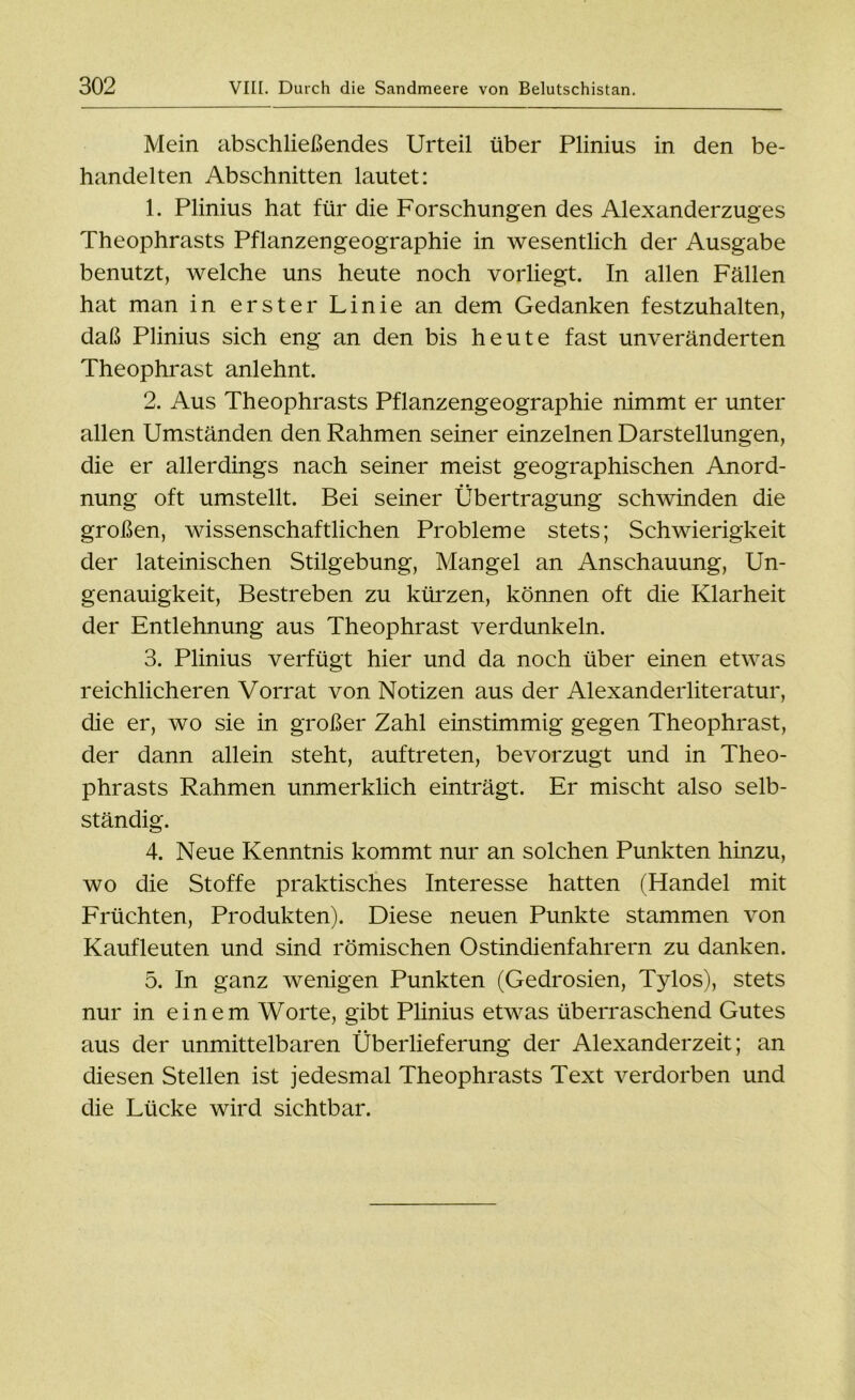 Mein abschließendes Urteil über Plinius in den be- handelten Abschnitten lautet: 1. Plinius hat für die Forschungen des Alexanderzuges Theophrasts Pflanzengeographie in wesentlich der Ausgabe benutzt, welche uns heute noch vorliegt. In allen Fällen hat man in erster Linie an dem Gedanken festzuhalten, daß Plinius sich eng an den bis heute fast unveränderten Theophrast anlehnt. 2. Aus Theophrasts Pflanzengeographie nimmt er unter allen Umständen den Rahmen seiner einzelnen Darstellungen, die er allerdings nach seiner meist geographischen Anord- nung oft umstellt. Bei seiner Übertragung schwinden die großen, wissenschaftlichen Probleme stets; Schwierigkeit der lateinischen Stilgebung, Mangel an Anschauung, Un- genauigkeit, Bestreben zu kürzen, können oft die Klarheit der Entlehnung aus Theophrast verdunkeln. 3. Plinius verfügt hier und da noch über einen etwas reichlicheren Vorrat von Notizen aus der Alexanderliteratur, die er, wo sie in großer Zahl einstimmig gegen Theophrast, der dann allein steht, auftreten, bevorzugt und in Theo- phrasts Rahmen unmerklich einträgt. Er mischt also selb- ständig. 4. Neue Kenntnis kommt nur an solchen Punkten hinzu, wo die Stoffe praktisches Interesse hatten (Handel mit Früchten, Produkten). Diese neuen Punkte stammen von Kaufleuten und sind römischen Ostindienfahrern zu danken. 5. In ganz wenigen Punkten (Gedrosien, Tylos), stets nur in einem Worte, gibt Plinius etwas überraschend Gutes aus der unmittelbaren Überlieferung der Alexanderzeit; an diesen Stellen ist jedesmal Theophrasts Text verdorben und die Lücke wird sichtbar.