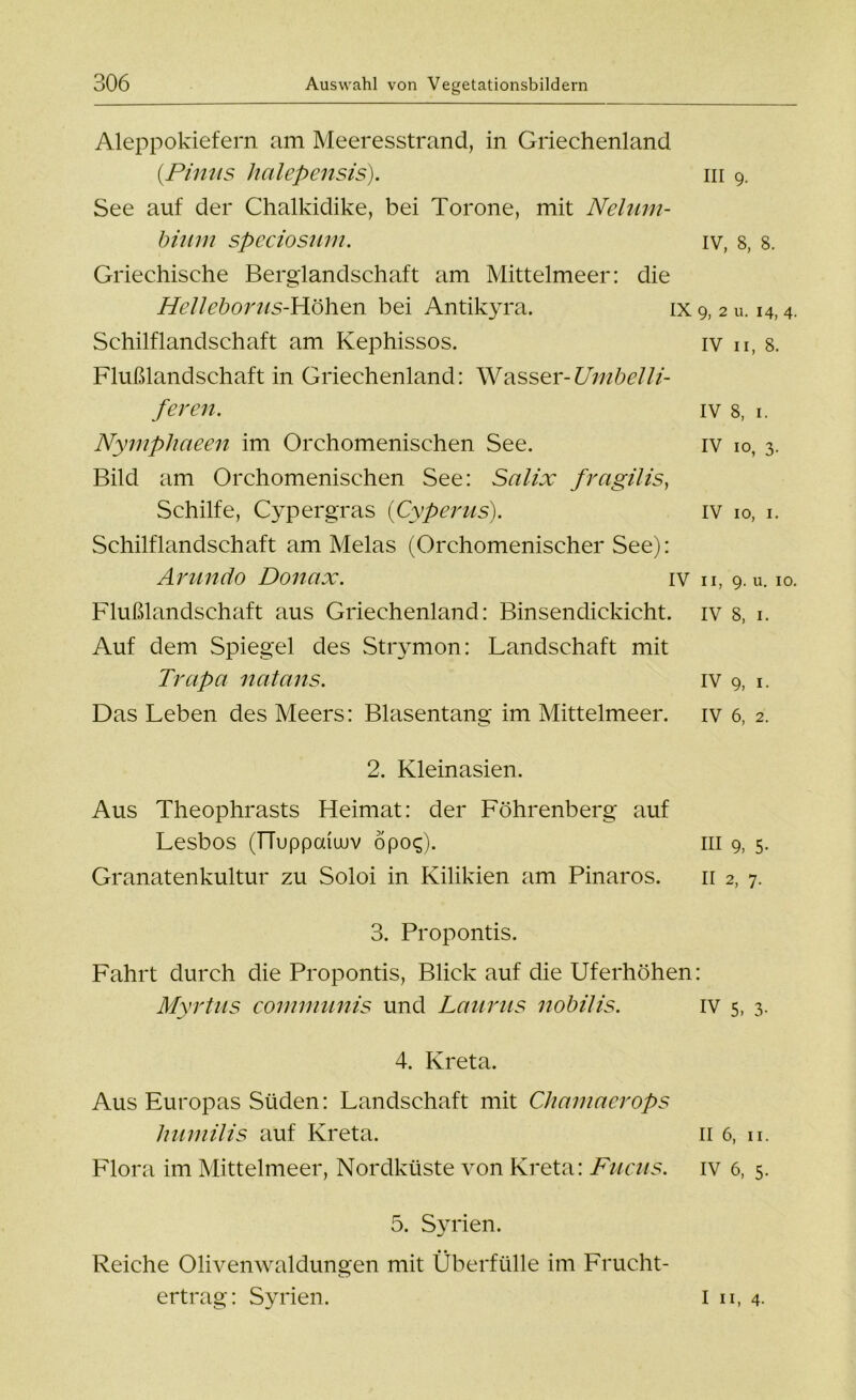 Aleppokiefern am Meeresstrand, in Griechenland (.Pinus halepensis). m 9. See auf der Chalkidike, bei Torone, mit Nelum- bium speciosum. iv, 8, 8. Griechische Berglandschaft am Mittelmeer: die Helleboras-Höhen bei Antikyra. ix 9, 2 u. 14,4. Schilflandschaft am Kephissos. iv u, 8. Flußlandschaft in Griechenland: Wasser-Umbelli- feren. iv 8, 1. Nymphaeen im Orchomenischen See. iv 10, 3. Bild am Orchomenischen See: Salix fr agil is, Schilfe, Cypergras {(Zyperns). iv 10, 1. Schilflandschaft am Melas (Orchomenischer See): Arundo Donax. iv n, 9. u. 10. Flußlandschaft aus Griechenland: Binsendickicht, iv s, 1. Auf dem Spiegel des Strymon: Landschaft mit Trapa natans. iv 9, 1. Das Leben des Meers: Blasentang im Mittelmeer, iv 6, 2. 2. Kleinasien. Aus Theophrasts Heimat: der Föhrenberg auf Lesbos (TTuppoüuuv öpo$). Granatenkultur zu Soloi in Kilikien am Pinaros. 3. Propontis. Fahrt durch die Propontis, Blick auf die Uferhöhen: Myrtus communis und Laurus nobilis. iv 5, 3. 4. Kreta. Aus Europas Süden: Landschaft mit Chamaerops humilis auf Kreta. 11 6, u. Flora im Mittelmeer, Nordküste von Kreta: Fucus. iv 6, 5. 5. Syrien. Reiche Oliven Waldungen mit Überfülle im Frucht- ertrag: Syrien. m 9, 5- 11 2, 7. I II, 4-