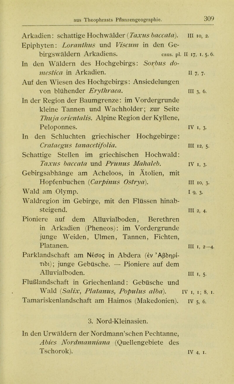 Arkadien: schattige Hochwälder [Taxus baccatä). in io, 2. Epiphyten: Loranthus und Viscum in den Ge- birgswäldern Arkadiens. caus. pl. II 17, 1. 5* 6. In den Wäldern des Hochgebirgs: Sorbus do- mestica in Arkadien. 11 7, 7. Auf den Wiesen des Hochgebirgs: Ansiedelungen von blühender Erythraea. m 3, 6. In der Region der Baumgrenze: im Vordergründe kleine Tannen und Wachholder; zur Seite Thuja orientalis. Alpine Region der Kyllene, Peloponnes. IV 1, 3. In den Schluchten griechischer Hochgebirge: Crataegus tanacetifolia. m 12, 5. Schattige Stellen im griechischen Hochwald: Taxus baccata und Prunus Mahaleb. iv i, 3. Gebirgsabhänge am Acheloos, in Ätolien, mit Hopfenbuchen (Carpinus Ostrya). in 10, 3. Wald am Olymp. 1 9, 3. Waldregion im Gebirge, mit den Flüssen hinab- steigend. in 2, 4. Pioniere auf dem Alluvialboden, Berethren in Arkadien (Pheneos): im Vordergründe junge Weiden, Ulmen, Tannen, Fichten, Platanen. in i, 2—4. Parklandschaft am Necroq in Abdera (dv ’Aßöripi- tiöi); junge Gebüsche. — Pioniere auf dem Alluvialboden. m i, 5. Flußlandschaft in Griechenland: Gebüsche und Wald (Salix, Platanus, Populus alba). iv 1, 1; 8, 1. Tamariskenlandschaft am Haimos (Makedonien), iv 5, 6. 3. Nord-Kleinasien. In den Urwäldern der Nordmann’schen Pechtanne, Abies Nordmanniana (Quellengebiete des Tschorok). iv 4, 1.