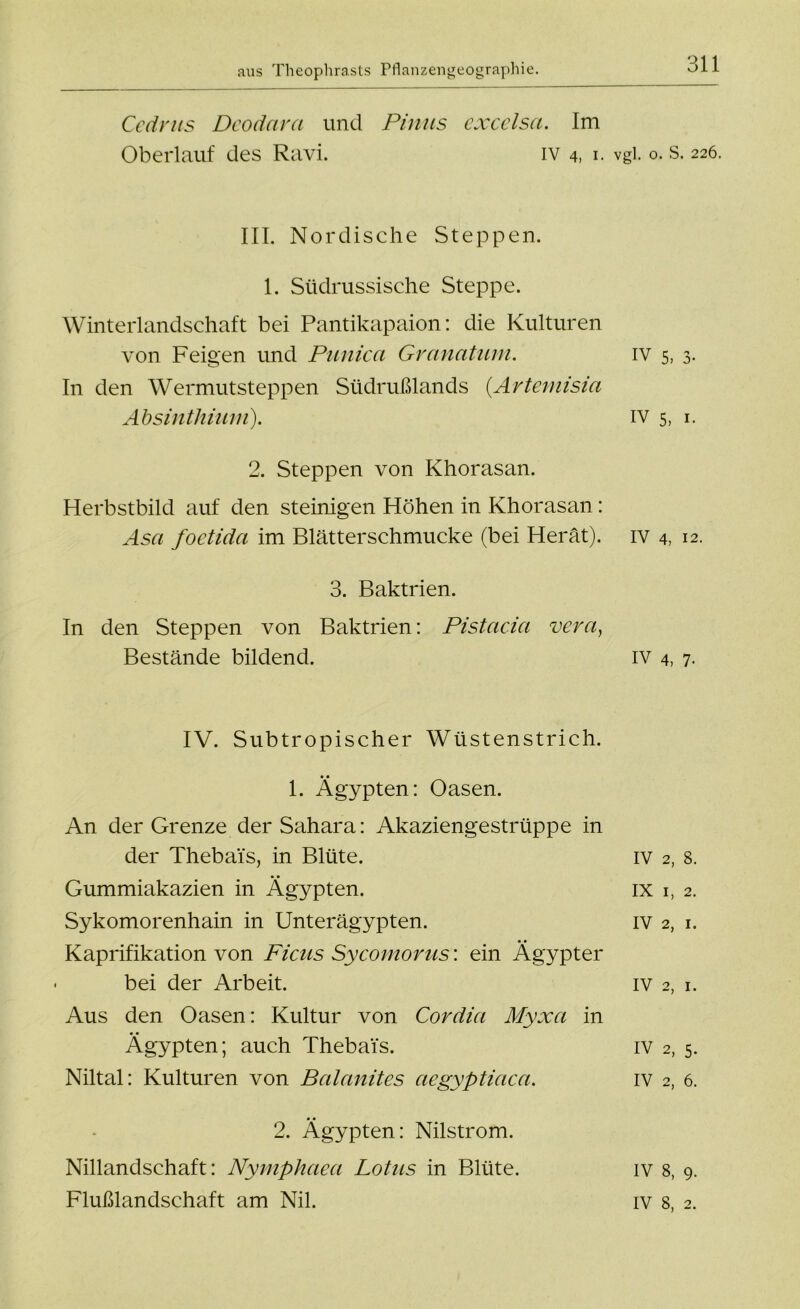 Cedrus Deodara und Pimis cxcelsci. Im Oberlauf des Ravi. iv 4, 1. vgl. 0. s. 226. III. Nordische Steppen. 1. Südrussische Steppe. Winterlandschaft bei Pantikapaion: die Kulturen von Feigen und Punica Granatuni. iv 5, 3. In den Wermutsteppen Südrußlands (.Artemisia Absinthium). iv 5, 1. 2. Steppen von Khorasan. Herbstbild auf den steinigen Höhen in Khorasan: Asa foctida im Blätterschmucke (bei Herät). iv 4, 12. 3. Baktrien. In den Steppen von Baktrien: Pistacia vera, Bestände bildend. iv 4, 7. IV. Subtropischer Wüstenstrich. 1. Ägypten: Oasen. An der Grenze der Sahara: Akaziengestrüppe in der Thebai's, in Blüte. iv 2, 8. Gummiakazien in Ägypten. ix 1, 2. Sykomorenhain in Unterägypten. iv 2, 1. Kaprifikation von Ficus Sycomorus: ein Ägypter bei der Arbeit. iv 2, 1. Aus den Oasen: Kultur von Cor dia Myxa in Ägypten; auch Thebai's. iv 2, 5. Niltal: Kulturen von Balanites aegyptiaca. iv 2, 6. 2. Ägypten: Nilstrom. Nillandschaft: Nymphaea Lotus in Blüte. iv 8, 9. Flußlandschaft am Nil. iv 8, 2.