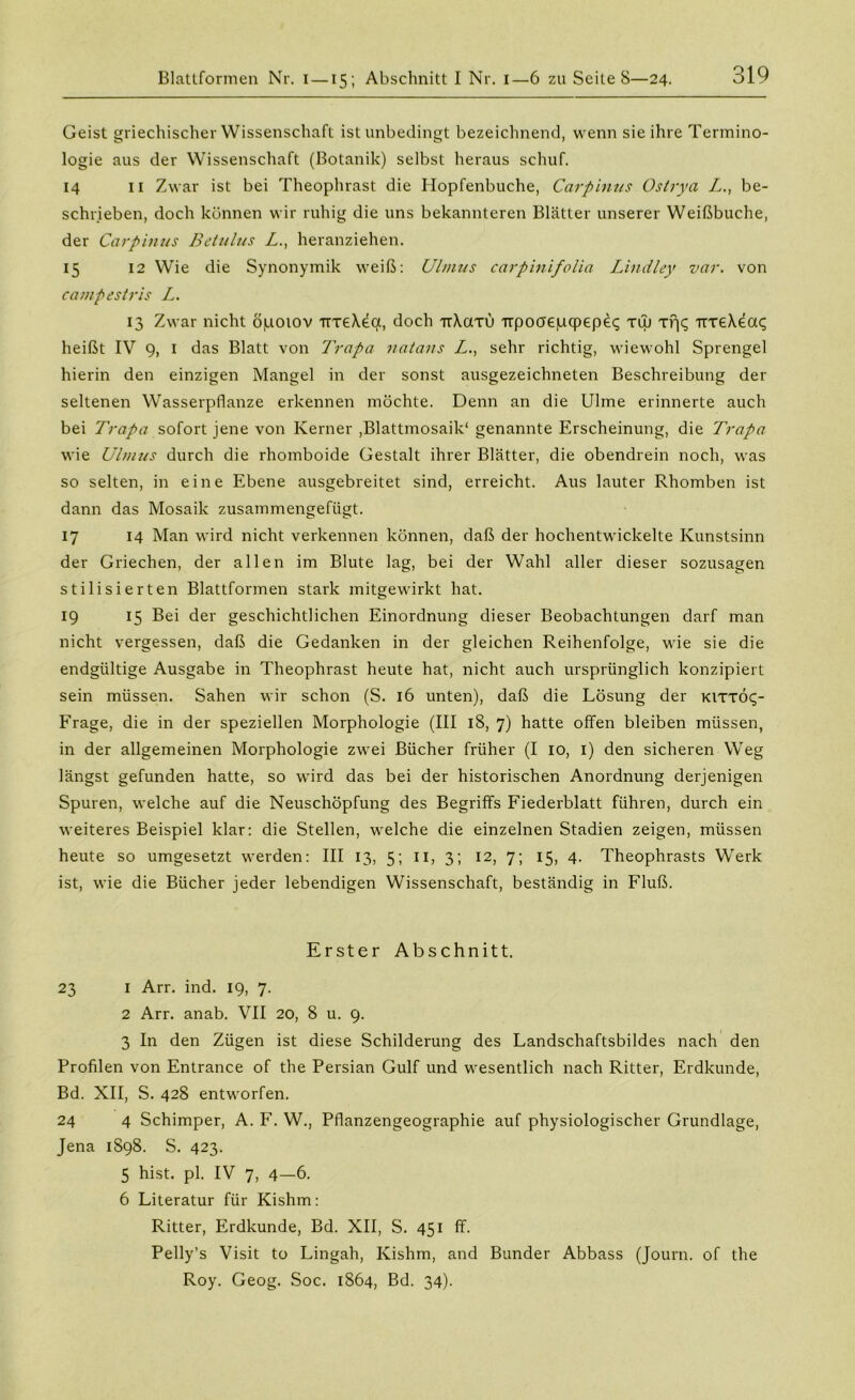 Blattformen Nr. i —15; Abschnitt I Nr. I—6 zu Seite 8—24. Geist griechischer Wissenschaft ist unbedingt bezeichnend, wenn sie ihre Termino- logie aus der Wissenschaft (Botanik) selbst heraus schuf. 14 11 Zwar ist bei Theophrast die Hopfenbuche, Carpinus Ostrya L., be- schrieben, doch können wir ruhig die uns bekannteren Blätter unserer Weißbuche, der Carpinus Betulus Z., heranziehen. 15 12 Wie die Synonymik weiß: Ulmus carpinifolia Lindley var. von campestris L. 13 Zwar nicht opoiov irreXea, doch ttXcxtu Trpoaepcpepec; tuj xf|c; TrreX^aq heißt IV 9, 1 das Blatt von Trapa natans Z., sehr richtig, wiewohl Sprengel hierin den einzigen Mangel in der sonst ausgezeichneten Beschreibung der seltenen Wasserpflanze erkennen möchte. Denn an die Ulme erinnerte auch bei Trapa sofort jene von Kerner ,Blattmosaik1 genannte Erscheinung, die Trapa wie Ulmus durch die rhomboide Gestalt ihrer Blätter, die obendrein noch, was so selten, in eine Ebene ausgebreitet sind, erreicht. Aus lauter Rhomben ist dann das Mosaik zusammengefügt. 17 14 Man wird nicht verkennen können, daß der hochentwickelte Kunstsinn der Griechen, der allen im Blute lag, bei der Wahl aller dieser sozusagen stilisierten Blattformen stark mitgewirkt hat. 19 15 Bei der geschichtlichen Einordnung dieser Beobachtungen darf man nicht vergessen, daß die Gedanken in der gleichen Reihenfolge, wie sie die endgültige Ausgabe in Theophrast heute hat, nicht auch ursprünglich konzipiert sein müssen. Sahen wir schon (S. 16 unten), daß die Lösung der kittÖc;- Frage, die in der speziellen Morphologie (III 18, 7) hatte offen bleiben müssen, in der allgemeinen Morphologie zwei Bücher früher (I 10, 1) den sicheren Weg längst gefunden hatte, so wird das bei der historischen Anordnung derjenigen Spuren, welche auf die Neuschöpfung des Begriffs Fiederblatt führen, durch ein weiteres Beispiel klar: die Stellen, welche die einzelnen Stadien zeigen, müssen heute so umgesetzt werden: III 13, 5; 11, 3; 12, 7; 15, 4. Theophrasts Werk ist, wie die Bücher jeder lebendigen Wissenschaft, beständig in Fluß. Erster Abschnitt. 23 I Arr. ind. 19, 7. 2 Arr. anab. VII 20, 8 u. 9. 3 ln den Zügen ist diese Schilderung des Landschaftsbildes nach den Profilen von Entrance of the Persian Gulf und wesentlich nach Ritter, Erdkunde, Bd. XII, S. 428 entworfen. 24 4 Schimper, A. F. W., Pflanzengeographie auf physiologischer Grundlage, Jena 1S98. S. 423. 5 hist. pl. IV 7, 4—6. 6 Literatur für Kishm: Ritter, Erdkunde, Bd. XII, S. 451 ff. Pelly’s Visit to Lingah, Kishm, and Bunder Abbass (Journ. of the Roy. Geog. Soc. 1864, Bd. 34).