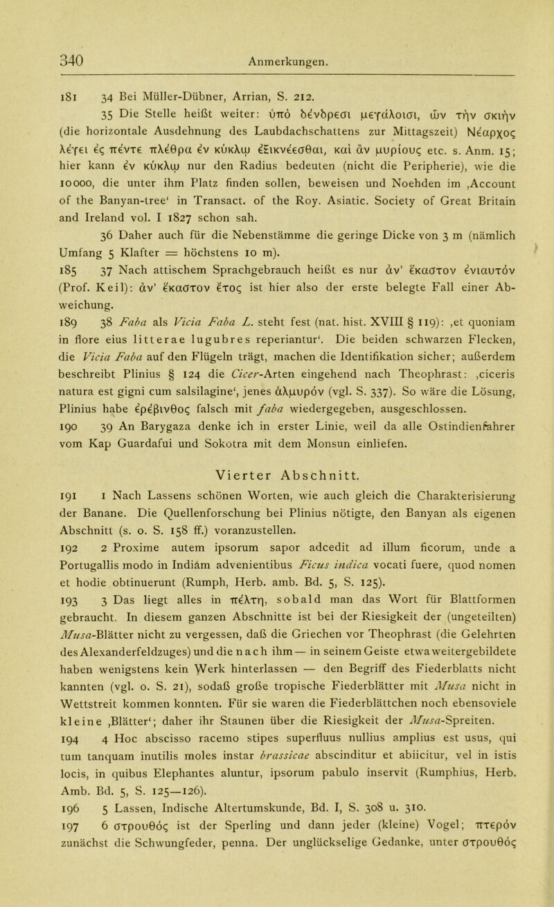 iSI 34 Bei Müller-Dübner, Arrian, S. 212. 35 Die Stelle heißt weiter: üttö b^vbpeai peYdXoiai, ujv tqv öKiqv (die horizontale Ausdehnung des Laubdachschattens zur Mittagszeit) Neapxoq Xefei Tievxe TrXeBpa e?v kükXuj ^HiKveeaGai, Kai dv pupiou^ etc. s. Anm. 15; hier kann £v kukXuj nur den Radius bedeuten (nicht die Peripherie), wie die 10000, die unter ihm Platz finden sollen, beweisen und Noehden im ,Account of the Banyan-tree‘ in Transact. of the Roy. Asiatic. Society of Great Britain and Ireland vol. I 1827 schon sah. 36 Daher auch für die Nebenstämme die geringe Dicke von 3 m (nämlich Umfang 5 Klafter = höchstens io m). 185 37 Nach attischem Sprachgebrauch heißt es nur dv’ e'Kaaxov eviauxöv (Prof. Keil): dv’ e'Kaöxov £xoq ist hier also der erste belegte Fall einer Ab- weichung. 189 38 Faba als Vicia Faba L. steht fest (nat. hist. XVIII § 119): ,et quoniam in flore eius litterae lugubres reperiantur'. Die beiden schwarzen Flecken, die Vicia Faba auf den Flügeln trägt, machen die Identifikation sicher; außerdem beschreibt Plinius § 124 die Cicer-Arten eingehend nach Theophrast: ,ciceris natura est gigni cum salsilagine', jenes ctXpupöv (vgl. S. 337). So wäre die Lösung, Plinius habe epeßiv0o<; falsch mit faba wiedergegeben, ausgeschlossen. 190 39 An Barygaza denke ich in erster Linie, weil da alle Ostindienfahrer vom Kap Guardafui und Sokotra mit dem Monsun einliefen. Vierter Abschnitt. 191 1 Nach Lassens schönen Worten, wie auch gleich die Charakterisierung der Banane. Die Quellenforschung bei Plinius nötigte, den Banyan als eigenen Abschnitt (s. o. S. 158 ff.) voranzustellen. 192 2 Proxime autem ipsorum sapor adcedit ad illum ficorum, unde a Portugallis modo in Indiam advenientibus Ficus indica vocati fuere, quod nomen et hodie obtinuerunt (Rumph, Herb. amb. Bd. 5, S. 125). 193 3 Das liegt alles in Tt^Xxq, sobald man das Wort für Blattformen gebraucht. In diesem ganzen Abschnitte ist bei der Riesigkeit der (ungeteilten) Musa-Blätter nicht zu vergessen, daß die Griechen vor Theophrast (die Gelehrten des Alexanderfeldzuges) und die nach ihm— in seinemGeiste etwa weitergebildete haben wenigstens kein Werk hinterlassen — den Begriff des Fiederblatts nicht kannten (vgl. o. S. 21), sodaß große tropische Fiederblätter mit Musa nicht in Wettstreit kommen konnten. Für sie waren die Fiederblättchen noch ebensoviele kleine ,Blätter'; daher ihr Staunen über die Riesigkeit der Af«ja-Spreiten. 194 4 Hoc abscisso racemo stipes superfluus nullius amplius est usus, qui tum tanquam inutilis moles instar brassicae abscinditur et abiicitur, vel in istis locis, in quibus Elephantes aluntur, ipsorum pabulo inservit (Rumphius, Herb. Amb. Bd. 5, S. 125—126). 196 5 Lassen, Indische Altertumskunde, Bd. I, S. 308 u. 310. 197 6 tfxpouGöq ist der Sperling und dann jeder (kleine) Vogel; Ttxepöv zunächst die Schwungfeder, penna. Der unglückselige Gedanke, unter öxpouGöc;