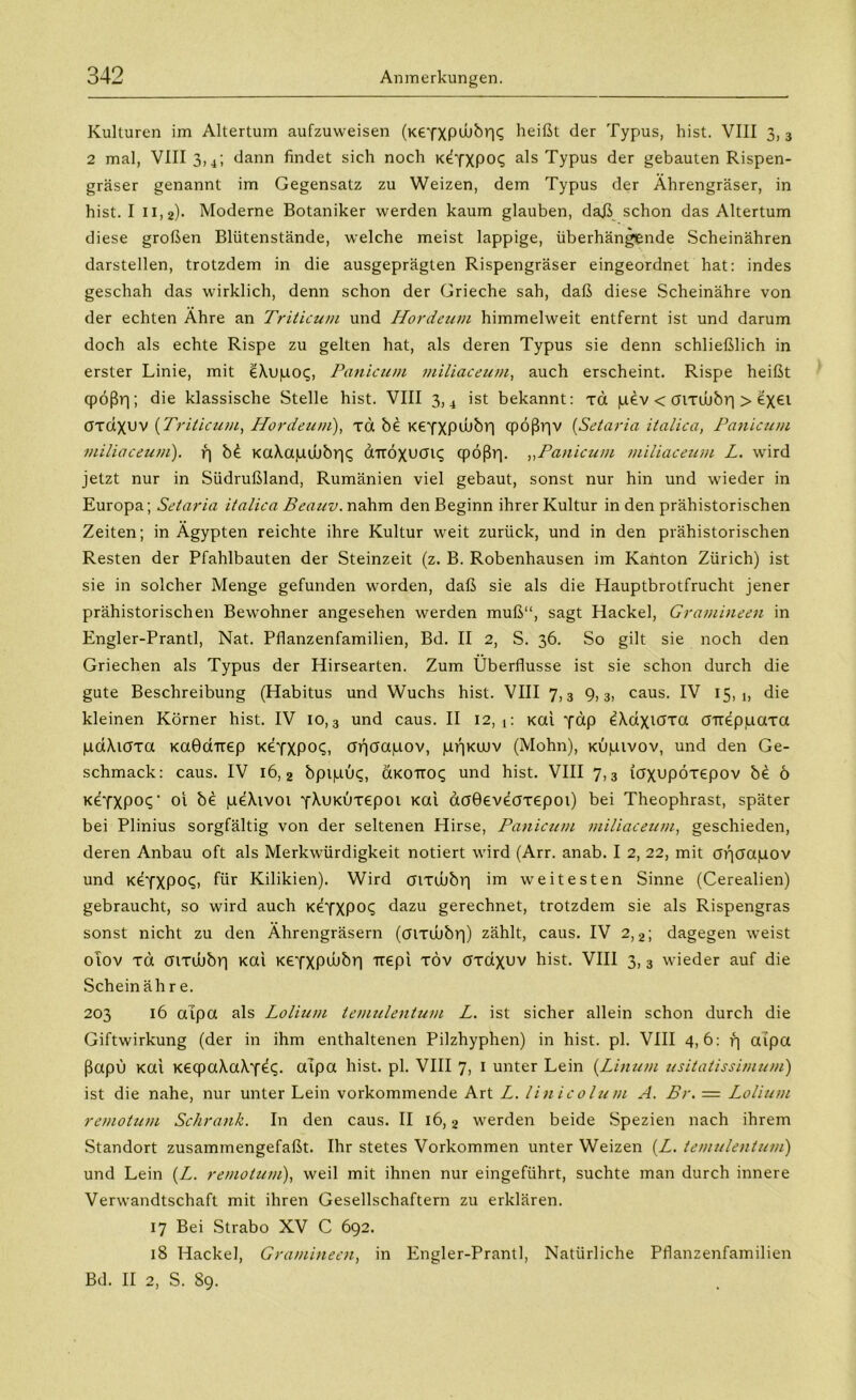 Kulturen im Altertum aufzuweisen (KeYXPtbbr|<; beißt der Typus, hist. VIII 3, 3 2 mal, VIII 3,4; dann findet sich noch KÖYXPOt; als Typus der gebauten Rispen- gräser genannt im Gegensatz zu Weizen, dem Typus der Ährengräser, in hist. I 11,2)- Moderne Botaniker werden kaum glauben, daj\ schon das Altertum diese großen Blütenstände, welche meist lappige, überhängende Scheinähren darstellen, trotzdem in die ausgeprägten Rispengräser eingeordnet hat: indes geschah das wirklich, denn schon der Grieche sah, daß diese Scheinähre von der echten Ähre an Triticum und Hordeum himmelweit entfernt ist und darum doch als echte Rispe zu gelten hat, als deren Typus sie denn schließlich in erster Linie, mit eXupot;, Panicum miliaceum, auch erscheint. Rispe heißt qpößr); die klassische Stelle hist. VIII 3, 4 ist bekannt: xd pev < mxwbr| > ex€l crxdxuv (Triticum, Hordeum), xd be K€YXP*bbr| cpößr]v (Setaria italica, Panicum miliaceum). r| b£ KaXapdubri^ ÖTroxuau; qpößr). ,,Panicum miliaceum L. wird jetzt nur in Südrußland, Rumänien viel gebaut, sonst nur hin und wieder in Europa; Setaria italica Beauv. nahm den Beginn ihrer Kultur in den prähistorischen Zeiten; in Ägypten reichte ihre Kultur weit zurück, und in den prähistorischen Resten der Pfahlbauten der Steinzeit (z. B. Robenhausen im Kanton Zürich) ist sie in solcher Menge gefunden worden, daß sie als die Hauptbrotfrucht jener prähistorischen Bewohner angesehen werden muß“, sagt Hackel, Gramineen in Engler-Prantl, Nat. Pflanzenfamilien, Bd. II 2, S. 36. So gilt sie noch den Griechen als Typus der Hirsearten. Zum Überflüsse ist sie schon durch die gute Beschreibung (Habitus und Wuchs hist. VIII 7,3 9,3, caus. IV 15,1, die kleinen Körner hist. IV 10,3 und caus. II 12,1: Kai Y«p ^kdxiöxa cnreppaxa pdXioxa Kaöairep KÖYXPO?, ar)öapov, p>)Ktnv (Mohn), Kupivov, und den Ge- schmack: caus. IV 16,2 bpipu<;, cxkoitoc; und hist. VIII 7,3 icrxupöxepov b£ 6 k£YXP0<5 ' oi be peXivoi YMiKuxepot Kai aoGeveaxepoi) bei Theophrast, später bei Plinius sorgfältig von der seltenen Hirse, Panicum miliaceum, geschieden, deren Anbau oft als Merkwürdigkeit notiert wird (Arr. anab. I 2, 22, mit cnjcfapov und KeYXP0<s> für Kilikien). Wird aixibbr) im weitesten Sinne (Cerealien) gebraucht, so wird auch K€YXP0(^ dazu gerechnet, trotzdem sie als Rispengras sonst nicht zu den Ährengräsern (aixuübr)) zählt, caus. IV 2,2; dagegen weist oiov xd aixibbr) Kai KEYXPwbr) rcepi xöv öxaxuv hist. VIII 3, 3 wieder auf die Schein äh r e. 203 16 aipa als Lolium temulentum L. ist sicher allein schon durch die Giftwirkung (der in ihm enthaltenen Pilzhyphen) in hist. pl. VIII 4,6: r] aipa ßapu Kai K6qpa\a\Y^- aipa hist. pl. VIII 7, 1 unter Lein {Linum usitatissimum) ist die nahe, nur unter Lein vorkommende Art L. linicolum A. Br. = Lolium remotum Schrank. In den caus. II 16,2 werden beide Speziell nach ihrem Standort zusammengefaßt. Ihr stetes Vorkommen unter Weizen (Z. temulentum) und Lein (Z. remotum), weil mit ihnen nur eingeführt, suchte man durch innere Verwandtschaft mit ihren Gesellschaftern zu erklären. 17 Bei Strabo XV C 692. 18 Hackel, Gramineen, in Engler-Prantl, Natürliche Pflanzenfamilien Bd. II 2, S. 89.