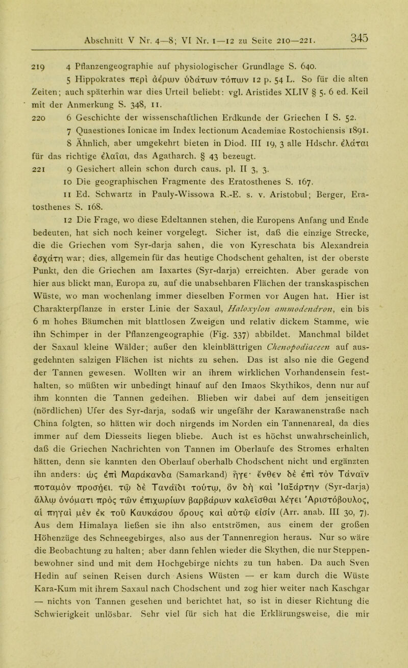 219 4 Pflanzengeographie auf physiologischer Grundlage S. 640. 5 Hippokrates Ttepi aepuuv übaxuuv töttudv 12 p. 54 L. So für die alten Zeiten; auch späterhin war dies Urteil beliebt: vgl. Aristides XLIV §5-6 ed. Keil mit der Anmerkung S. 348, II. 220 6 Geschichte der wissenschaftlichen Erdkunde der Griechen I S. 52. 7 Quaestiones Ionicae im Index lectionum Academiae Rostochiensis 1891. 8 Ähnlich, aber umgekehrt bieten in Diod. III 19, 3 alle Hdschr. dXdxat für das richtige eXatai, das Agatharch. § 43 bezeugt. 221 9 Gesichert allein schon durch caus. pl. II 3, 3. 10 Die geographischen Fragmente des Eratosthenes S. 167. 11 Ed. Schwartz in Pauly-Wissowa R.-E. s. v. Aristobul; Berger, Era- tosthenes S. 16S. 12 Die Frage, wo diese Edeltannen stehen, die Europens Anfang und Ende bedeuten, hat sich noch keiner vorgelegt. Sicher ist, daß die einzige Strecke, die die Griechen vom Syr-darja sahen, die von Kyreschata bis Alexandreia war; dies, allgemein für das heutige Chodschent gehalten, ist der oberste Punkt, den die Griechen am Iaxartes (Syr-darja) erreichten. Aber gerade von hier aus blickt man, Europa zu, auf die unabsehbaren Flächen der transkaspischen Wüste, wo man wochenlang immer dieselben Formen vor Augen hat. Hier ist Charakterpflanze in erster Linie der Saxaul, Haloxylon ammodendron, ein bis 6 m hohes Bäumchen mit blattlosen Zweigen und relativ dickem Stamme, wie ihn Schimper in der Pflanzengeographie (Fig. 337) abbildet. Manchmal bildet der Saxaul kleine Wälder; außer den kleinblättrigen Chenopodiaceen auf aus- gedehnten salzigen Flächen ist nichts zu sehen. Das ist also nie die Gegend der Tannen gewesen. Wollten wir an ihrem wirklichen Vorhandensein fest- halten, so müßten wir unbedingt hinauf auf den Imaos Skythikos, denn nur auf ihm konnten die Tannen gedeihen. Blieben wir dabei auf dem jenseitigen (nördlichen) Ufer des Syr-darja, sodaß wir ungefähr der Karawanenstraße nach China folgten, so hätten wir doch nirgends im Norden ein Tannenareal, da dies immer auf dem Diesseits liegen bliebe. Auch ist es höchst unwahrscheinlich, daß die Griechen Nachrichten von Tannen im Oberlaufe des Stromes erhalten hätten, denn sie kannten den Oberlauf oberhalb Chodschent nicht und ergänzten ihn anders: ujq diti Mapdxavba (Samarkand) pye1 evGev be eiri töv Tdva'tv noxapov TTpooijei. xw be Tavai'bt toütuj, Öv br) Kai ’laSdpxpv (Syr-darja) äXXw övöpaxi Trpöq xOuv ^'mxujpiuüv ßapßapuuv KaXeTaGai Xeyet 'AptaxößouXoq, al irrpfai pev ex xoü KauKctcrou öpou^ Kai auxuj daiv (Arr. anab. III 30, 7). Aus dem Himalaya ließen sie ihn also entströmen, aus einem der großen Höhenzüge des Schneegebirges, also aus der Tannenregion heraus. Nur so wäre die Beobachtung zu halten; aber dann fehlen wieder die Skythen, die nur Steppen- bewohner sind und mit dem Hochgebirge nichts zu tun haben. Da auch Sven Hedin auf seinen Reisen durch Asiens Wüsten — er kam durch die Wüste Kara-Kum mit ihrem Saxaul nach Chodschent und zog hier weiter nach Kaschgar — nichts von Tannen gesehen und berichtet hat, so ist in dieser Richtung die Schwierigkeit unlösbar. Sehr viel für sich hat die Erklärungsweise, die mir