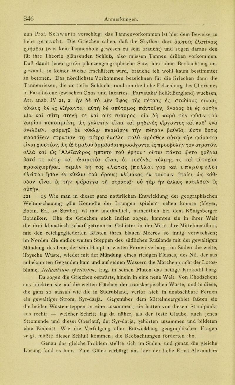 nun Prof. Schwartz vorschlug: das Tannenvorkommen ist hier dem Beweise zu liebe gemacht. Die Griechen sahen, daß die Skythen dort ÖKJTOiq eXaxivotc; Xpf|(J0ai (was kein Tannenholz gewesen zu sein braucht) und zogen daraus den für ihre Theorie glänzenden Schluß, also müssen Tannen drüben Vorkommen. Daß damit jener große pflanzengeographische Satz, hier ohne Beobachtung an- gewandt, in keiner Weise erschüttert wird, brauche ich wohl kaum bestimmter zu betonen. Das nördlichste Vorkommen bezeichnen für die Griechen dann die Tannenriesen, die an tiefer Schlucht rund um die hohe Felsenburg des Chorienes in Paraitakene (zwischen Oxos und Iaxartes; ,Parvataka‘ heißt Bergland) wuchsen, Arr. anab. IV 21, 2: fjv be TÖ pev uipo<; xf)c; -rrexpac; eq tfxabiouq eiKoai, kukXo<; be e<; ^EfiKovxa' auxv) be aTröxopoq TidvxoGev, ävoboq be £c, aüxf]v pia Kai aüxri axevr) xe Kai ouk eutropoc;, ola biq trapä xpv qpüaiv xou Xtupiou Tre-rroiripevri, tut; \a\enr\v etvai Kai ppbevöt; eip'fovxoc; Kai Ka0’ eva aveXGeiv. (pdpayH be kükXuj Trepieip'fe xpv rtexpav ßaGeta, diaxe ögxk; -rrpoadEetv axpaxtdv xij irexpa epeXXe, ttoXu Ttpöa0ev auxuj xpv qpdpa'fY« eivat xtuaxeov, ujc; e£ öpaXoü öppdaGat-rrpoad'fovxa eq TrpoaßoXpv xöv oxpaxöv. dXXa Kai üx; ’AXeEavbpoc; pTtxexo xou epyou ■ oüxuu -rrdvxa wexo xPBvai ßaxd xe auxuj Kai eEaipexea etvai, e<; xoaövbe xöXppc; xe Kai euxuxia«; TrpoKexaipBKei. xepuuv bp xac; eXaxaq (rroXXai ydp Kai UTtepuippXoi eXdxai paav ev kukXuj xou opouq) KXipaxac; eK xouxiuv erroiei, tut; Kd0- obov eivai Ic, xpv qpapaYTa xr| oxpaxia1 ou *fdp pv äXXuuc; KaxeX0eiv ec; auxpv. 221 13 Wie man in dieser ganz natürlichen Entwicklung der geographischen Weltanschauung „die Komödie der Irrungen spielen“ sehen konnte (Meyer, Botan. Erl. zu Strabo), ist mir unerfindlich, namentlich bei dem Königsberger Botaniker. Ehe die Griechen nach Indien zogen, kannten sie in ihrer Welt die drei klimatisch scharf-getrennten Gebiete: in der Mitte ihre Mittelmeerflora, mit den reichgegliederten Küsten ihres blauen Meeres so innig verwachsen; im Norden die endlos weiten Steppen des südlichen Rußlands mit der gewaltigen Mündung des Don, der sein Haupt in weiten Fernen verbarg; im Süden die weite, libysche Wüste, wieder mit der Mündung eines riesigen Flusses, des Nil, der aus unbekannten Gegenden kam und auf seinen Wassern die Märchenpracht der Lotos- blume, Nelumbium specioswu, trug, in seinen Fluten das heilige Krokodil barg. Da zogen die Griechen ostwärts, hinein in eine neue Welt. Von Chodschent aus blickten sie auf die weiten Flächen der transkaspischen Wüste, und in diese, die ganz so aussah wie die in Südrußland, verlor sich in unabsehbare Fernen ein gewaltiger Strom, Syr-darja. Gegenüber dem Mittelmeergebiet faßten sie die beiden Wüstensteppen in eine zusammen; sie hatten von diesem Standpunkt aus recht; — welcher Schritt lag da näher, als der feste Glaube, auch jenes Stromende und dieser Oberlauf, der Syr-darja, gehörten zusammen und bildeten eine Einheit? Wie die Verfolgung aller Entwicklung geographischer Fragen zeigt, mußte dieser Schluß kommen; die Beobachtungen forderten ihn. Genau das gleiche Problem stellte sich im Süden, und genau die gleiche Lösung fand es hier. Zum Glück verbürgt uns hier der hohe Ernst Alexanders