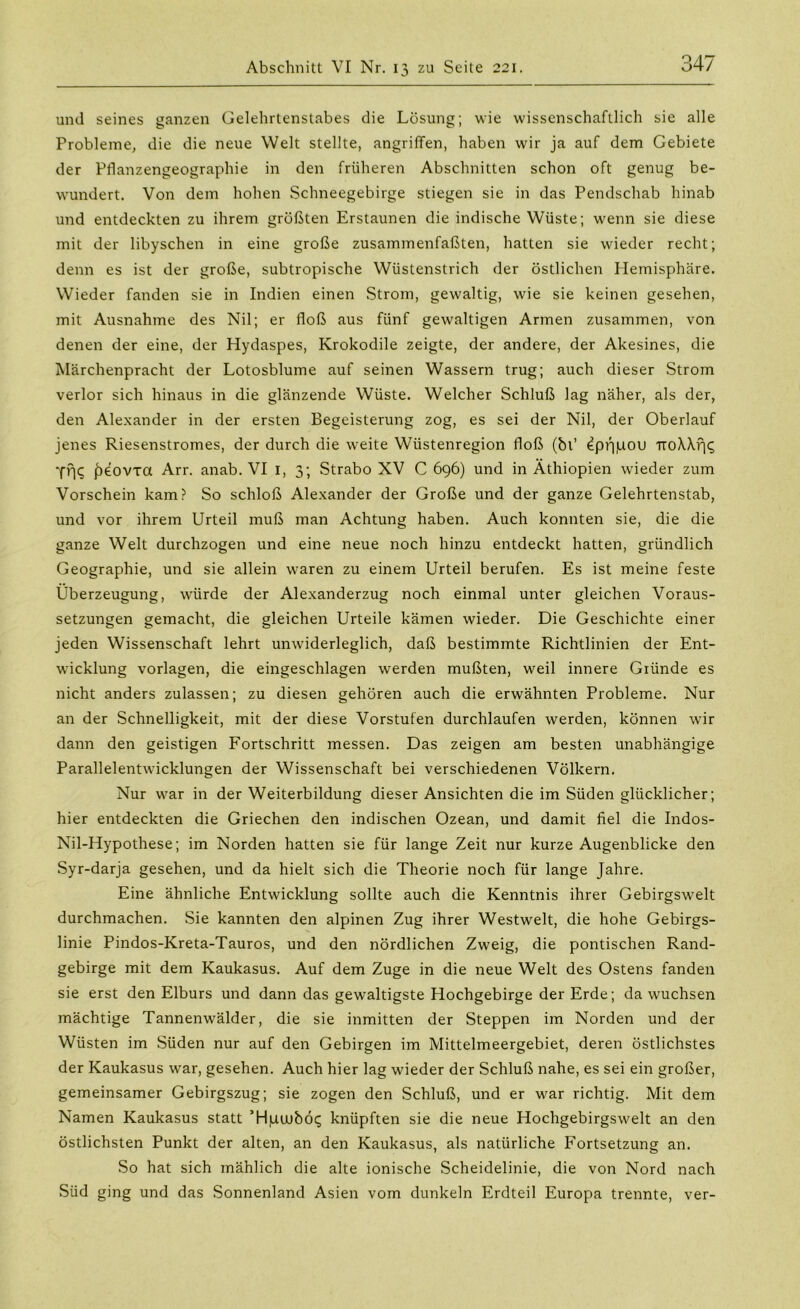 und seines ganzen Gelehrtenstabes die Lösung; wie wissenschaftlich sie alle Probleme, die die neue Welt stellte, angriffen, haben wir ja auf dem Gebiete der Pflanzengeographie in den früheren Abschnitten schon oft genug be- wundert. Von dem hohen Schneegebirge stiegen sie in das Pendschab hinab und entdeckten zu ihrem größten Erstaunen die indische Wüste; wenn sie diese mit der libyschen in eine große zusammenfaßten, hatten sie wieder recht; denn es ist der große, subtropische Wüstenstrich der östlichen Hemisphäre. Wieder fanden sie in Indien einen Strom, gewaltig, wie sie keinen gesehen, mit Ausnahme des Nil; er floß aus fünf gewaltigen Armen zusammen, von denen der eine, der Hydaspes, Krokodile zeigte, der andere, der Akesines, die Märchenpracht der Lotosblume auf seinen Wassern trug; auch dieser Strom verlor sich hinaus in die glänzende Wüste. Welcher Schluß lag näher, als der, den Alexander in der ersten Begeisterung zog, es sei der Nil, der Oberlauf jenes Riesenstromes, der durch die weite Wüstenregion floß (bl’ £pf||UOU iroMfjt; -ffjq jbeovxa Arr. anab. VI 1, 3; Strabo XV C 696) und in Äthiopien wieder zum Vorschein kam? So schloß Alexander der Große und der ganze Gelehrtenstab, und vor ihrem Urteil muß man Achtung haben. Auch konnten sie, die die ganze Welt durchzogen und eine neue noch hinzu entdeckt hatten, gründlich Geographie, und sie allein waren zu einem Urteil berufen. Es ist meine feste Überzeugung, würde der Alexanderzug noch einmal unter gleichen Voraus- setzungen gemacht, die gleichen Urteile kämen wieder. Die Geschichte einer jeden Wissenschaft lehrt unwiderleglich, daß bestimmte Richtlinien der Ent- wicklung Vorlagen, die eingeschlagen werden mußten, weil innere Gründe es nicht anders zulassen; zu diesen gehören auch die erwähnten Probleme. Nur an der Schnelligkeit, mit der diese Vorstufen durchlaufen werden, können wir dann den geistigen Fortschritt messen. Das zeigen am besten unabhängige Parallelentwicklungen der Wissenschaft bei verschiedenen Völkern. Nur war in der Weiterbildung dieser Ansichten die im Süden glücklicher; hier entdeckten die Griechen den indischen Ozean, und damit fiel die Indos- Nil-Hypothese; im Norden hatten sie für lange Zeit nur kurze Augenblicke den Syr-darja gesehen, und da hielt sich die Theorie noch für lange Jahre. Eine ähnliche Entwicklung sollte auch die Kenntnis ihrer Gebirgswelt durchmachen. Sie kannten den alpinen Zug ihrer Westwelt, die hohe Gebirgs- linie Pindos-Kreta-Tauros, und den nördlichen Zweig, die politischen Rand- gebirge mit dem Kaukasus. Auf dem Zuge in die neue Welt des Ostens fanden sie erst den Elburs und dann das gewaltigste Hochgebirge der Erde; da wuchsen mächtige Tannenwälder, die sie inmitten der Steppen im Norden und der Wüsten im Süden nur auf den Gebirgen im Mittelmeergebiet, deren östlichstes der Kaukasus war, gesehen. Auch hier lag wieder der Schluß nahe, es sei ein großer, gemeinsamer Gebirgszug; sie zogen den Schluß, und er war richtig. Mit dem Namen Kaukasus statt ’Hpuubcx; knüpften sie die neue Hochgebirgswelt an den östlichsten Punkt der alten, an den Kaukasus, als natürliche Fortsetzung an. So hat sich mählich die alte ionische Scheidelinie, die von Nord nach Süd ging und das Sonnenland Asien vom dunkeln Erdteil Europa trennte, ver-