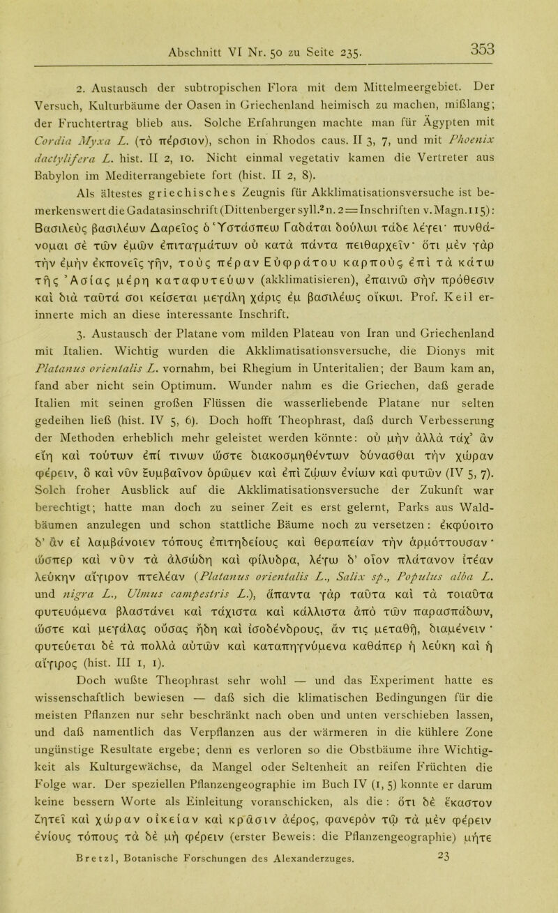 2. Austausch der subtropischen Flora mit dem Mittelmeergebiet. Der Versuch, Kulturbäume der Oasen in Griechenland heimisch zu machen, mißlang; der Fruchtertrag blieb aus. Solche Erfahrungen machte man für Ägypten mit Cordia Myxci L. (xd irdpcnov), schon in Rhodos caus. II 3, 7, und mit Phoenix dactylifera L. hist. II 2, 10. Nicht einmal vegetativ kamen die Vertreter aus Babylon im Mediterrangebiete fort (hist. II 2, S). Als ältestes griechisches Zeugnis für Akklimatisationsversuche ist be- merkenswert die Gadatasinschrift (Dittenberger syll.2n. 2 — Inschriften v.Magn.i 15): BacnXeuq ßaoiXecuv Aapeioq ö^öxdöTreu) ßabaxat bouXun Tdbe Xe-fer TtuvGa- vo|iiai ae xwv ^püüv eTTixaYpaxuuv ou Kaxd irdvxa TreiGapxetv • öxt pev ‘fdp ti'iv dprjv eKTroveit; Yflv, x 0 u <; irepav Euqppdxou k a p tt 0 u q etti xd x a x tu xf|^ ’Acfiac; pepp xaxacpuxeüuuv (akklimatisieren), eTtaivüj af]V irpoGeatv xai bid xaüxa aot xeiaexai peYdXrj ßaatX^uuq oikuji. Prof. Keil er- innerte mich an diese interessante Inschrift. 3. Austausch der Platane vom milden Plateau von Iran und Griechenland mit Italien. Wichtig wurden die Akklimatisationsversuche, die Dionys mit Platanus orientalis L. vornahm, bei Rhegium in Unteritalien; der Baum kam an, fand aber nicht sein Optimum. Wunder nahm es die Griechen, daß gerade Italien mit seinen großen Flüssen die wasserliebende Platane nur selten gedeihen ließ (hist. IV 5, 6). Doch hofft Theophrast, daß durch Verbesserung der Methoden erheblich mehr geleistet werden könnte: ou pf]v dXXd xdx’ dv etrj xai xouxuuv em xivcuv wcrxe biaxoapr|Gevxujv buvaoGai xpv xtupav cpepeiv, ö xai vuv Eupßaivov öpüupev xai eui Zujluv evieuv xai qpuxujv (IV 5, 7). Solch froher Ausblick auf die Akklimatisationsversuche der Zukunft war berechtigt; hatte man doch zu seiner Zeit es erst gelernt, Parks aus Wald- bäumen anzulegen und schon stattliche Bäume noch zu versetzen : ^xcpuoixo b’ dv ei Xapßdvoiev xöttouc; einxribeiouc; xai Gepaueiav xf]v appöxxouaav * üjöTrep xai vuv xd aXaubbr] xai cpiXubpa, Xcyw b’ oTov irXdxavov ixeav Xeuxt'jV aifipov uxeXeav (Platanus orientalis L.t Salix sp., Populns alba L. und nigra L.} Ulmus campestris L.), diravxa ydp xauxa xai xd xoiaüxa cpuxeuöpeva ßXaaxavei xai xaxiaxa xai xaXXiaxa duö xüjv TrapaaTidbijuv, duaxe xai peYdXa<; ouaaq rjbri xai icrobevbpouq, dv xic; pexaGf), biapeveiv * cpuxeuexai be xd TroXXa auxwv xai Kaxa-nriYvOpeva xaGdirep r] Xeuxp xai r) arnpo«; (hist. III 1, 1). Doch wußte Theophrast sehr wohl — und das Experiment hatte es wissenschaftlich bewiesen — daß sich die klimatischen Bedingungen für die meisten Pflanzen nur sehr beschränkt nach oben und unten verschieben lassen, und daß namentlich das Verpflanzen aus der wärmeren in die kühlere Zone ungünstige Resultate ergebe; denn es verloren so die Obstbäume ihre Wichtig- keit als Kulturgewächse, da Mangel oder Seltenheit an reifen Früchten die Folge war. Der speziellen Pflanzengeographie im Buch IV (1, 5) konnte er darum keine bessern Worte als Einleitung voranschicken, als die : cixi be exaoxov Zff|xei xai xtbpav oixeiav xai xpaaiv d^poq, cpavepöv xuj xd pev cpepeiv eviouq xottouc; xd be pf) cpepeiv (erster Beweis: die Pflanzengeographie) prjxe Bretzl, Botanische Forschungen des Alexanderzuges. ~3