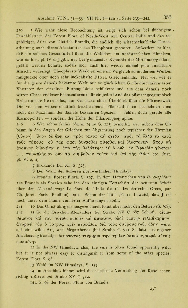 239 5 Wie wahr diese Beobachtung ist, zeigt sich schon bei flüchtigem Durchblättern der Forest Flora of North-West and Central India und des zu- gehörigen Atlas von Dietrich Brandis, die endlich die wissenschaftliche Durch- arbeitung auch dieses Abschnittes des Theophrast gestattet. Außerdem ist klar, daß ein solches Gesamturteil über die Waldflora im nordwestlichen Himalaya, wie es hist. pl. IV 4, 5 gibt, nur bei genauester Kenntnis des Mittelmeergebietes gefällt werden konnte, sodaß sich auch hier wieder einmal jene unhaltbare Ansicht widerlegt, Theophrasts Werk sei eine im Vergleich zu modernen Werken mißglückte oder doch sehr lückenhafte Flora Griechenlands. Nur wer wie er für die ganze damals bekannte Welt mit so glücklichem Griffe die markantesten Vertreter der einzelnen Florengebiete schilderte und aus dem damals noch wirren Chaos endloser Pflanzenformen für ein jedes Land das pflanzengeographisch Bedeutsamste heraus las, nur der hatte einen Überblick über die Pflanzenwelt. Die von ihm wissenschaftlich beschriebenen Pflanzenformen bezeichnen eben nicht das Maximum der damals bekannten Spezien — fehlen doch gerade alle Kosmopoliten — sondern die Höhe der Pflanzengeographie. 240 6 Wie schon früher (Anm. 24 zu S. 225) bemerkt, war neben dem Öl- baum in den Augen der Griechen zur Abgrenzung noch typischer der Thymian (Bupov); i'biov be £xei Kai Trpcx; Tauxa Kai axeböv irpöc; ra a\\a tö Kaxa tou<; TÖTtouq* ou fap qpaat buvaoOat qpüeaöai Kai ßAaaxaveiv, öuou pf] avaTtvof] btiKveirat f] duo xijq 0a\dxxr|c;• bi’ ö oub’ ev ’ApKabict Ytvexar . . . TrapaTtXpaiov ouv tö aupßaivov toüto Kai erri Trj<; e\aa<; etc. (hist, pl. VI 2, 4). 7 Erdkunde Bd. XI, S. 523. 8 Der Wald des äußeren nordwestlichen Himalaya. 9 Brandis, Forest Flora, S. 307. In dem Heranziehen von 0. cuspidata aus Brandis als Spezies sehe ich den einzigen Fortschritt der neuesten Arbeit über den Alexanderzug: La flore de l’Inde d’apres les ecrivains Grecs, par Ch. Joret, Paris (Bouillon) 1901. Schon der Titel ,Flora1 beweist, daß Joret noch unter dem Banne veralteter Auffassungen steht. 241 10 Das Öl ist übrigens ausgezeichnet, lohnt aber nicht den Betrieb (S. 308). 242 11 So die Griechen Alexanders bei Strabo XV C 687 Schluß: aixia- aauevoi Kai töv auxö0i kiöcföv Kai apireXov, oube xauxriv TeXeaiKapuov dTtoppe! y«P o ßöxpuc;, -rrpiv TrepKaaai, blä xou<; öpßpouc; xou<; äbr|V weist auf eine wilde Art, was Megasthenes (bei Strabo C 711 Schluß) aus eigener Anschauung bestätigt: beiKvuvxat; xeKpijpia xf]V aYpiav äpiteXov, Trapa pövoic; qpuopevrjv. 12 In the NW Himalaya, also, the vine is often found apparently wild, but it is not always easy to distinguish it from some of the other species. Forest Flora S. 98. 13 Wald im NW Himalaya, S. 177. 14 Im Anschluß hieran wird die asiatische Verbreitung der Rebe schon richtig erörtert bei Strabo XV C 712. 14 a S. 98 der Forest Flora von Brandis. 23*