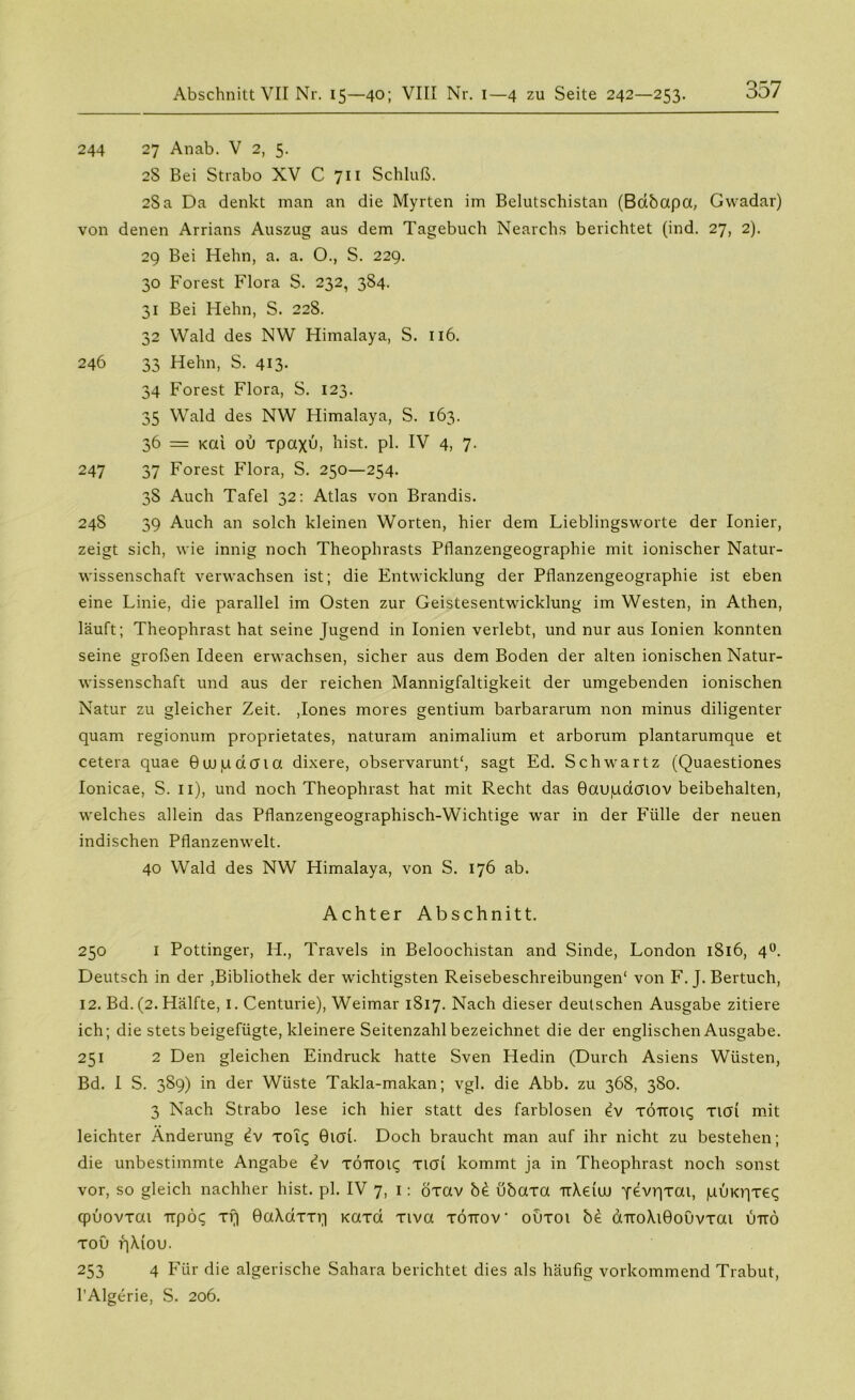 244 27 Anab. V 2, 5. 2S Bei Strabo XV C 711 Schluß. 2Sa Da denkt man an die Myrten im Belutschistan (Bdbapa, Gwadar) von denen Arrians Auszug aus dem Tagebuch Nearchs berichtet (ind. 27, 2). 29 Bei Hehn, a. a. O., S. 229. 30 Forest Flora S. 232, 384. 31 Bei Hehn, S. 228. 32 Wald des NW Himalaya, S. 116. 246 33 Hehn, S. 413* 34 Forest Flora, S. 123. 35 Wald des NW Himalaya, S. 163. 36 = Kai ou xpaxu, hist. pl. IV 4, 7- 247 37 Forest Flora, S. 250—254. 38 Auch Tafel 32: Atlas von Brandis. 245 39 Auch an solch kleinen Worten, hier dem Lieblingsworte der Ionier, zeigt sich, wie innig noch Theophrasts Pflanzengeographie mit ionischer Natur- wissenschaft verwachsen ist; die Entwicklung der Pflanzengeographie ist eben eine Linie, die parallel im Osten zur Geistesentwdcklung im Westen, in Athen, läuft; Theophrast hat seine Jugend in Ionien verlebt, und nur aus Ionien konnten seine großen Ideen erwachsen, sicher aus dem Boden der alten ionischen Natur- wissenschaft und aus der reichen Mannigfaltigkeit der umgebenden ionischen Natur zu gleicher Zeit. ,Iones mores gentium barbararum non minus diligenter quam regionum proprietates, naturam animalium et arborum plantarumque et cetera quae Guupdcna dixere, observarunt“, sagt Ed. Schwartz (Quaestiones Ionicae, S. 11), und noch Theophrast hat mit Recht das Baujudcftov beibehalten, welches allein das Pflanzengeographisch-Wichtige war in der Fülle der neuen indischen Pflanzenwelt. 40 Wald des NW Himalaya, von S. 176 ab. Achter Abschnitt. 250 I Pöttinger, H., Travels in Beloochistan and Sinde, London 1816, 40. Deutsch in der ,Bibliothek der wichtigsten Reisebeschreibungen“ von F. J. Bertuch, 12. Bd. (2. Hälfte, I. Centurie), Weimar 1817. Nach dieser deutschen Ausgabe zitiere ich; die stets beigefügte, kleinere Seitenzahl bezeichnet die der englischen Ausgabe. 251 2 Den gleichen Eindruck hatte Sven Hedin (Durch Asiens Wüsten, Bd. I S. 389) in der Wüste Takla-makan; vgl. die Abb. zu 368, 380. 3 Nach Strabo lese ich hier statt des farblosen ev TÖIT019 xitfi mit leichter Änderung ev xotq Bich. Doch braucht man auf ihr nicht zu bestehen; die unbestimmte Angabe iv TÖTT019 xicd kommt ja in Theophrast noch sonst vor, so gleich nachher hist. pl. IV 7, 1: öxav b£ übaxa -irXeiuj yevqxai, puKqxe^ cpuovxai xxpöc; xf| 0a\dxxq Kaxd xiva xöttov ouxoi be aTro\i0oOvxai utto xoü q\iou. 253 4 Für die algerische Sahara berichtet dies als häufig vorkommend Trabut, l’Algerie, S. 206.