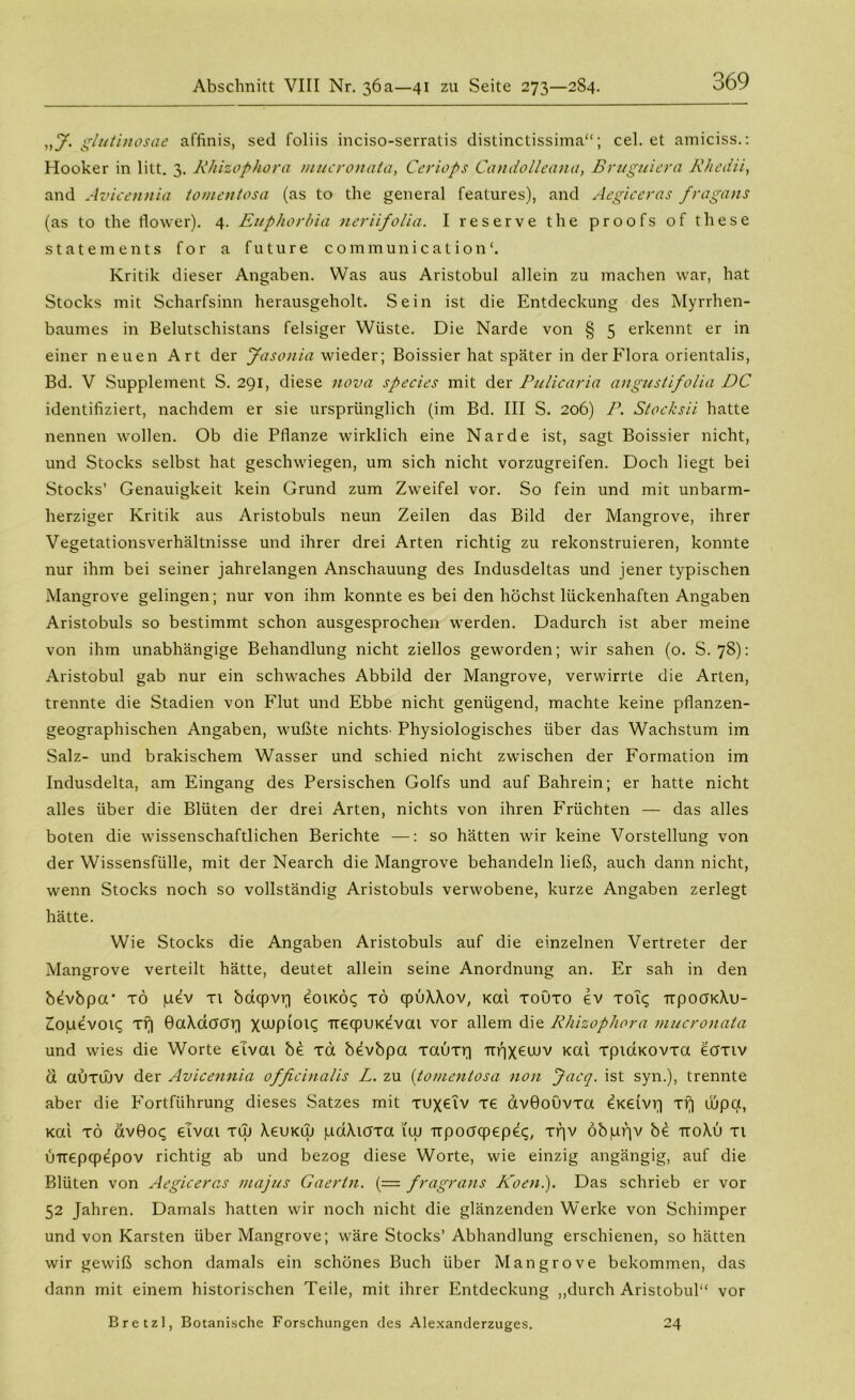 „y. glutinosae affinis, sed foliis inciso-serratis distinctissima“; cel. et amiciss.: Hooker in litt. 3. Rhizophora mucronata, Ceriops Candolleana, Bruguiera Rheda, and Avicennia tomentosa (as to the general features), and Aegiceras fragans (as to the flower). 4. Euphorbia neriifolia. I reserve the proofs of these Statements for a future Communications Kritik dieser Angaben. Was aus Aristobul allein zu machen war, hat Stocks mit Scharfsinn herausgeholt. Sein ist die Entdeckung des Myrrhen- baumes in Belutschistans felsiger Wüste. Die Narde von § 5 erkennt er in einer neuen Art der Jasonia wieder; Boissier hat später in der Flora orientalis, Bd. V Supplement S. 291, diese nova species mit der Pulicaria angustifolia DC identifiziert, nachdem er sie ursprünglich (im Bd. III S. 206) P. Stocksii hatte nennen wollen. Ob die Pflanze wirklich eine Narde ist, sagt Boissier nicht, und Stocks selbst hat geschwiegen, um sich nicht vorzugreifen. Doch liegt bei Stocks’ Genauigkeit kein Grund zum Zweifel vor. So fein und mit unbarm- herziger Kritik aus Aristobuls neun Zeilen das Bild der Mangrove, ihrer Vegetationsverhältnisse und ihrer drei Arten richtig zu rekonstruieren, konnte nur ihm bei seiner jahrelangen Anschauung des Indusdeltas und jener typischen Mangrove gelingen; nur von ihm konnte es bei den höchst lückenhaften Angaben Aristobuls so bestimmt schon ausgesprochen werden. Dadurch ist aber meine von ihm unabhängige Behandlung nicht ziellos geworden; wir sahen (o. S. 78): Aristobul gab nur ein schwaches Abbild der Mangrove, verwirrte die Arten, trennte die Stadien von Flut und Ebbe nicht genügend, machte keine pflanzen- geographischen Angaben, wußte nichts' Physiologisches über das Wachstum im Salz- und brakischem Wasser und schied nicht zwischen der Formation im Indusdelta, am Eingang des Persischen Golfs und auf Bahrein; er hatte nicht alles über die Blüten der drei Arten, nichts von ihren Früchten — das alles boten die wissenschaftlichen Berichte —: so hätten wir keine Vorstellung von der Wissensfülle, mit der Nearch die Mangrove behandeln ließ, auch dann nicht, wenn Stocks noch so vollständig Aristobuls verwobene, kurze Angaben zerlegt hätte. Wie Stocks die Angaben Aristobuls auf die einzelnen Vertreter der Mangrove verteilt hätte, deutet allein seine Anordnung an. Er sah in den bevbpa* tö pev xi bdqpvr) eoiKoc; xö cpüXXov, Kai xouxo ev X019 Ttpocn<Xu- Zopevoiq xrj GaXaoar] xwpiou; trecpUKevai vor allem die Rhizophora mucronata und wies die Worte eivai be xd bevbpa xaüxq Ttrjxewv Kai xpidKOvxa eaxiv ü auxOuv der Avicennia ofßcinalis L. zu (tomentosa non Jacq. ist syn.), trennte aber die Fortführung dieses Satzes mit xuxeiv xe avGoüvxa ^Keivv] xi] wpa, Kai xd avGoc; eivai xw XeuKw paXioxa i'tu Ttpoacpepet;, xpv öbppv be ttoXü xi utrepcpepov richtig ab und bezog diese Worte, wie einzig angängig, auf die Blüten von Aegiceras majus Gaertn. (= fragrans Koeni). Das schrieb er vor 52 Jahren. Damals hatten wir noch nicht die glänzenden Werke von Schimper und von Karsten über Mangrove; wäre Stocks’ Abhandlung erschienen, so hätten wir gewiß schon damals ein schönes Buch über Mangrove bekommen, das dann mit einem historischen Teile, mit ihrer Entdeckung „durch Aristobul“ vor Bretzl, Botanische Forschungen des Alexanderzuges. 24