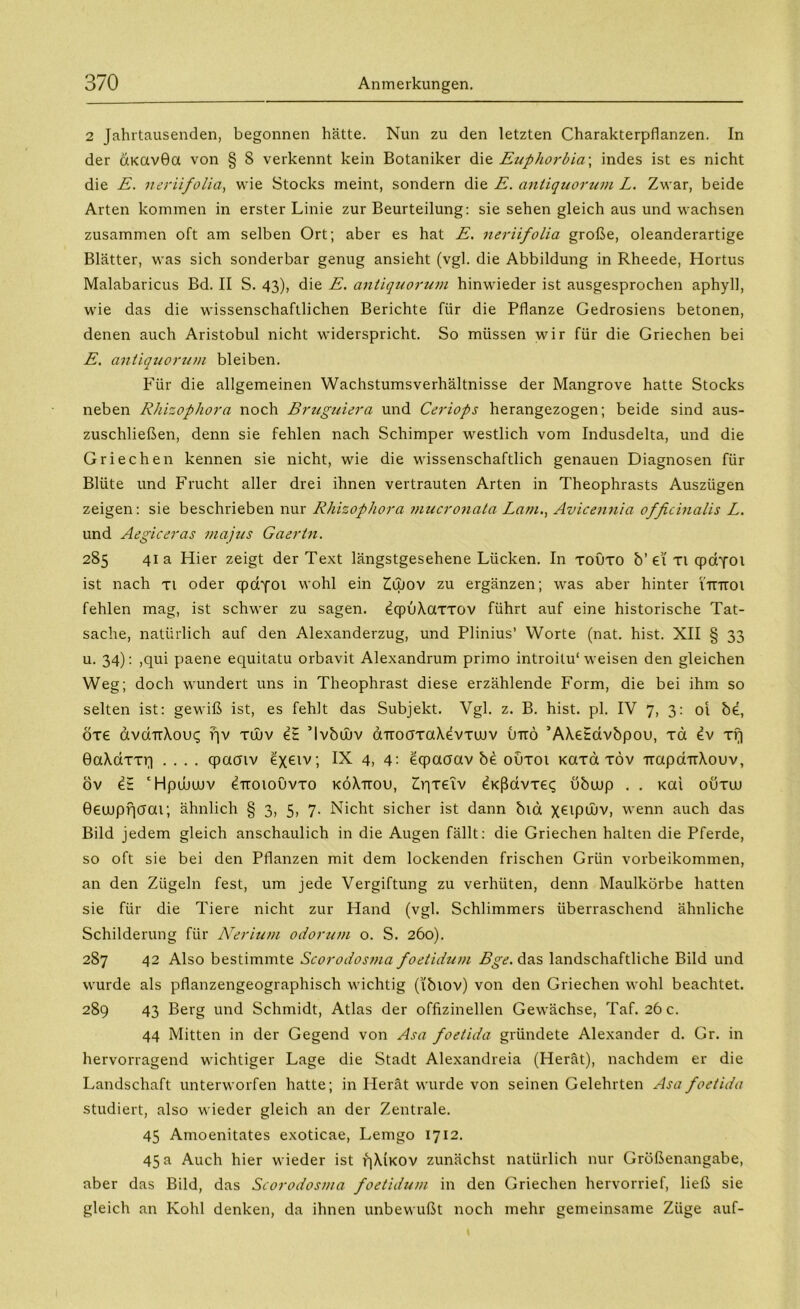 2 Jahrtausenden, begonnen hätte. Nun zu den letzten Charakterpflanzen. In der aKavöa von § S verkennt kein Botaniker die Euphorbia\ indes ist es nicht die E. neriifolia, wie Stocks meint, sondern die E. antiquorum L. Zwar, beide Arten kommen in erster Linie zur Beurteilung: sie sehen gleich aus und wachsen zusammen oft am selben Ort; aber es hat E. neriifolia große, oleanderartige Blätter, was sich sonderbar genug ansieht (vgl. die Abbildung in Rheede, Hortus Malabaricus Bd. II S. 43), die E. antiquorum hinwieder ist ausgesprochen aphyll, wie das die wissenschaftlichen Berichte für die Pflanze Gedrosiens betonen, denen auch Aristobul nicht widerspricht. So müssen wir für die Griechen bei E. antiquorum bleiben. Für die allgemeinen Wachstumsverhältnisse der Mangrove hatte Stocks neben Rhizophora noch Bruguiera und Ceriops herangezogen; beide sind aus- zuschließen, denn sie fehlen nach Schimper westlich vom Indusdelta, und die Griechen kennen sie nicht, wie die wissenschaftlich genauen Diagnosen für Blüte und Frucht aller drei ihnen vertrauten Arten in Theophrasts Auszügen zeigen: sie beschrieben nur Rhizophora mucronata Lam., Avicennia officinalis L. und Aegiceras majus Gaertn. 285 41a Hier zeigt der Text längstgesehene Lücken. In toüto b’ et Ti qpcrfoi ist nach ti oder qpayoi wohl ein £ujov zu ergänzen; was aber hinter nnroi fehlen mag, ist schwer zu sagen. dqpuXaxxov führt auf eine historische Tat- sache, natürlich auf den Alexanderzug, und Plinius’ Worte (nat. hist. XII § 33 u. 34): ,qui paene equitatu orbavit Alexandrum primo introitu'weisen den gleichen Weg; doch wundert uns in Theophrast diese erzählende Form, die bei ihm so selten ist: gewiß ist, es fehlt das Subjekt. Vgl. z. B. hist. pl. IV 7, 3: oi be, öte avdTrXoui; fjv xujv e£ ’lvbwv aTroaxaXevxuuv Otto ’AXe£dvbpou, xci Iv xrj BaXdxxri .... cpaaiv exetv; IX 4, 4: eqpaaav be oüxoi Kaxa xöv -napdTrXouv, öv e£ ‘Hpduuuv ^ttoiouvto köXttou, ZVixetv ^Kßdvxe«; übuup . . Kai oüxuu Beuuprjaou; ähnlich § 3, 5, 7. Nicht sicher ist dann bid xGlPd>v, wenn auch das Bild jedem gleich anschaulich in die Augen fällt: die Griechen halten die Pferde, so oft sie bei den Pflanzen mit dem lockenden frischen Grün vorbeikommen, an den Zügeln fest, um jede Vergiftung zu verhüten, denn Maulkörbe hatten sie für die Tiere nicht zur Hand (vgl. Schlimmers überraschend ähnliche Schilderung für Nerium odortim o. S. 260). 287 42 Also bestimmte Scorodosma foetidum Bge. das landschaftliche Bild und wurde als pflanzengeographisch wichtig (ibiov) von den Griechen wohl beachtet. 289 43 Berg und Schmidt, Atlas der offizinellen Gewächse, Taf. 26 c. 44 Mitten in der Gegend von Asa foetida gründete Alexander d. Gr. in hervorragend wichtiger Lage die Stadt Alexandreia (Herät), nachdem er die Landschaft unterworfen hatte; in Herät wurde von seinen Gelehrten Asa foetida studiert, also wieder gleich an der Zentrale. 45 Amoenitates exoticae, Lemgo 1712. 45 a Auch hier wieder ist f|XiKOV zunächst natürlich nur Größenangabe, aber das Bild, das Scorodosma foetidum in den Griechen hervorrief, ließ sie gleich an Kohl denken, da ihnen unbewußt noch mehr gemeinsame Züge auf- t