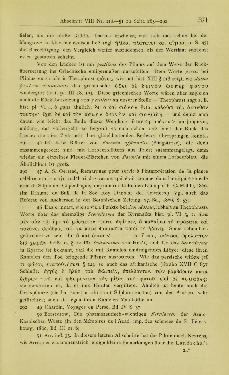 fielen, als die bloße Größe. Daraus erwächst, wie sich das schon bei der Mangrove so klar nachweisen ließ (vgl. qXiKOi TrXdxavot Kai atyipoi o. S. 45) die Berechtigung, den Vergleich weiter auszudehnen, als der Wortlaut zunächst es zu gestatten scheint. Von den Lücken ist nur pestilens des Plinius auf dem Wege der Rück- übersetzung ins Griechische einigermaßen auszufüllen. Dem Worte pestis bei Plinius entspricht in Theophrast qpövoq, wie nat. hist. XIII § 118 zeigt, wo statim pestem denuntians das griechische öZiei b£ betvöv ujcnrep qpövou wiedergibt (hist. pl. III iS, 13). Diese griechischen Worte wären aber zugleich auch die Rückübersetzung von pestilens an unserer Stelle — Theophrast sagt z. B. hist. pl. VI 4, 6 ganz ähnlich: bi’ ö Kai qpövov evtot KaXouai xqv &Kav0av xauxqv exei b£ Kai xf]v Ö0|uf]v betvrjv i<ai qpovtubri — und denkt man daran, wie leicht das Ende dieser Wendung ibcnre < p qpövou > an fmqpavoc; anklang, das vorhergeht, so begreift es sich schon, daß einst der Blick des Lesers die eine Zeile mit dem gleichlautenden Endwort überspringen konnte. 290 46 Ich habe Blätter von Paeonia officinalis (Pfingstrose), die doch zusammengesetzt sind, mit Lorbeerblättern aus Triest zusammengelegt, dann wieder ein einzelnes Fieder-Blättchen von Paeonia mit einem Lorbeerblatt: die Ähnlichkeit ist groß. 291 47 A. S. Oersted, Remarques pour servir ä l’interpretation de la plante celebre mais aujourd’hui disparue qui etait connue dans l’antiquite sous le nom de Silphium. Copenhague, imprimerie de Bianco Luno par F. C. Muhle, 1869. (Im Resume du Bull, de la Soc. Roy. Danoise des Sciences.) Vgl. auch das Referat von Ascherson in der Botanischen Zeitung, 27. Bd., 1869, S. 531. 4S Das erinnert, wie so viele Punkte bei Scorodosma, lebhaft an Theophrasts Worte über das ehemalige Scorodosma der Kyrenaika hist. pl. VI 3, I: ctpa pev ouv tuj ?qpi tö pdcrrrexov xoüxo dcpiqoiv, ö Kaöaipet xa Ttpößaxa Kai iraxuvei oqpöbpa, Kai xd Kpea ©aupaaxa uoiet xr| fibovf). Sonst scheint es gefürchtet zu sein: bi’ ö Kai öttou < > utttoi, xouxouq öqpuXaxxov bla X6lPUJV heißt es § 12 für Scorodosma von Herät, und für das Scorodosma in Kyrene ist bekannt, daß die mit Kamelen eindringenden Libyer diese ihren Kamelen den Tod bringende Pflanze ausrotteten. Wie das persische wirkte (et xi qpdyot, eva'rroövqOKei § 12), so auch das afrikanische (Strabo XVII C 837 Schluß): ejjuq b’ r)X0e xoü eKXnretv, ÖTreX0övxtuv xujv ßapßdptuv Kaxa ex0pav xivd Kai qp0eipdvxu)v xaq piZiaq xou qpuxou1 eioi be vopabeq: sie zerstörten es, da es ihre Herden vergiftete. Ähnlich ist heute noch die Driaspflanze (sie hat sonst nichts mit Silphion zu tun) von den Arabern sehr gefürchtet; auch sie legen ihren Kamelen Maulkörbe an. 292 49 Chardin, Voyages en Perse, Bd. IV S. 37. 50 Borszczow, Die pharmazeutisch-wichtigen Ferulaceen der Aralo- Kaspischen Wüste (In den Memoires de l’Acad. imp. des Sciences de St. Peters- bourg, 1860, Bd. III nr. 8). 51 Arr. ind. 33. In diesem letzten Abschnitte hat das Pilotenbuch Nearchs, wie Arrian es zusammenstrich, einige kleine Bemerkungen über die Landschaft 24*