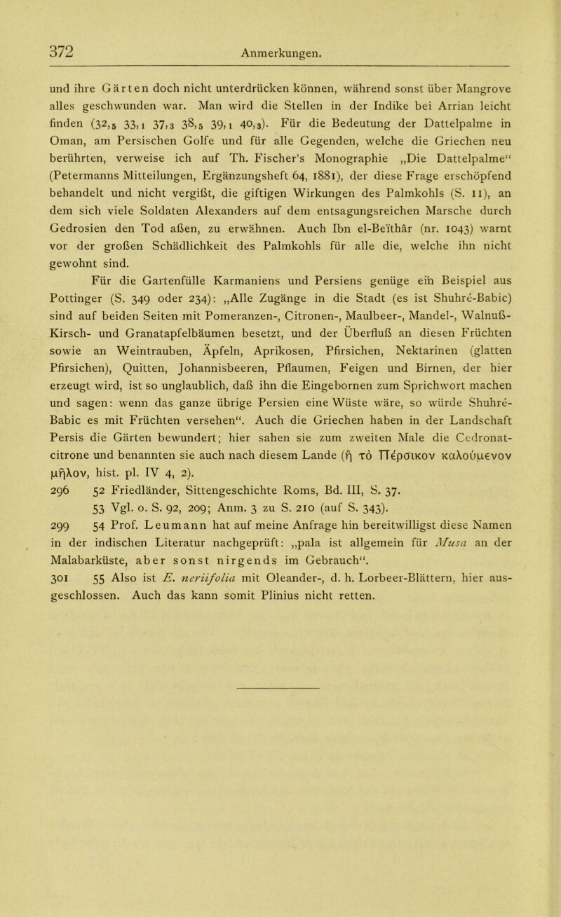 und ihre Gärten doch nicht unterdrücken können, während sonst über Mangrove alles geschwunden war. Man wird die Stellen in der Indike bei Arrian leicht finden (32,5 33,! 37,3 38,5 39,! 40,3). Für die Bedeutung der Dattelpalme in Oman, am Persischen Golfe und für alle Gegenden, welche die Griechen neu berührten, verweise ich auf Th. Fischer’s Monographie „Die Dattelpalme“ (Petermanns Mitteilungen, Ergänzungsheft 64, 1881), der diese Frage erschöpfend behandelt und nicht vergißt, die giftigen Wirkungen des Palmkohls (S. n), an dem sich viele Soldaten Alexanders auf dem entsagungsreichen Marsche durch Gedrosien den Tod aßen, zu erwähnen. Auch Ibn el-Be'ithär (nr. 1043) warnt vor der großen Schädlichkeit des Palmkohls für alle die, welche ihn nicht gewohnt sind. Für die Gartenfülle Karmaniens und Persiens genüge ein Beispiel aus Pöttinger (S. 349 oder 234): „Alle Zugänge in die Stadt (es ist Shuhre-Babic) sind auf beiden Seiten mit Pomeranzen-, Citronen-, Maulbeer-, Mandel-, Walnuß- Kirsch- und Granatapfelbäumen besetzt, und der Überfluß an diesen Früchten sowie an Weintrauben, Äpfeln, Aprikosen, Pfirsichen, Nektarinen (glatten Pfirsichen), Quitten, Johannisbeeren, Pflaumen, Feigen und Birnen, der hier erzeugt wird, ist so unglaublich, daß ihn die Eingebornen zum Sprichwort machen und sagen: wenn das ganze übrige Persien eine Wüste wäre, so würde Shuhre- Babic es mit Früchten versehen“. Auch die Griechen haben in der Landschaft Persis die Gärten bewundert; hier sahen sie zum zweiten Male die Cedronat- citrone und benannten sie auch nach diesem Lande (f) tö TTepötKOV KaXoOpevov pf)\ov, hist. pl. IV 4, 2). 296 52 Friedländer, Sittengeschichte Roms, Bd. III, S. 37. 53 Vgl. o. S. 92, 209; Anm. 3 zu S. 210 (auf S. 343). 299 54 Prof. Leumann hat auf meine Anfrage hin bereitwilligst diese Namen in der indischen Literatur nachgeprüft: „pala ist allgemein für Musa an der Malabarküste, aber sonst nirgends im Gebrauch“. 301 55 Also ist E. neriifolia mit Oleander-, d. h. Lorbeer-Blättern, hier aus- geschlossen. Auch das kann somit Plinius nicht retten.