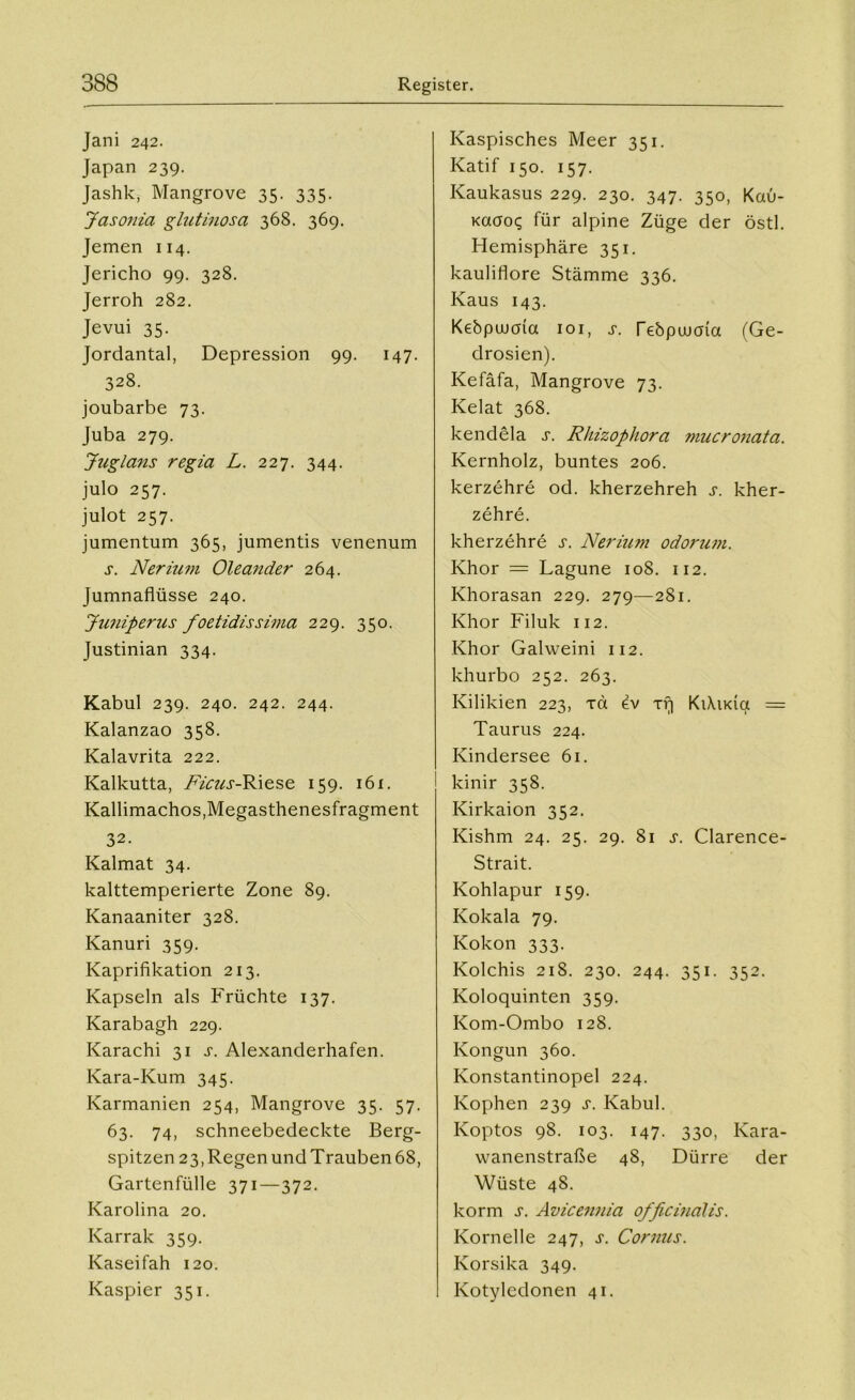 Jani 242. Japan 239. Jashk, Mangrove 35. 335. Jasonia glutinosa 368. 369. Jemen 114. Jericho 99. 328. Jerroh 282. Jevui 35. Jordantal, Depression 99. 147. 328. joubarbe 73. Juba 279. Juglans regia L. 227. 344. julo 257. julot 257. jumentum 365, jumentis venenum s. Nerium Oleander 264. Jumnaflüsse 240. Juniperus foetidissima 229. 350. Justinian 334. Kabul 239. 240. 242. 244. Kalanzao 358. Kalavrita 222. Kalkutta, Ficus-Riese 159. 161. Kallimachos,Megasthenesfragment 32. Kalmat 34. kalttemperierte Zone 89. Kanaaniter 328. Kanuri 359. Kaprifikation 213. Kapseln als Früchte 137. Karabagh 229. Karachi 31 j. Alexanderhafen. Kara-Kum 345. Karmanien 254, Mangrove 35. 57. 63. 74, schneebedeckte Berg- spitzen 23, Regen und Trauben 68, Gartenfülle 371—372. Karolina 20. Karrak 359. Kaseifah 120. Kaspier 351. Kaspisches Meer 351. Katif 150. 157. Kaukasus 229. 230. 347. 350, Kau- Kaaoq für alpine Züge der östl. Hemisphäre 351. kauliflore Stämme 336. Kaus 143. Kebpuuuia 101, s. Tebpuuma (Ge- drosien). Kefäfa, Mangrove 73. Kelat 368. kendela s. Rhizophora mucronata. Kernholz, buntes 206. kerzehre od. kherzehreh s. kher- zehre. kherzehre s. Nerium odorum. Khor = Lagune 108. 112. Khorasan 229. 279—2S1. Khor Filuk 112. Khor Galweini 112. khurbo 252. 263. Kilikien 223, xd ev xr| KiXuda = Taurus 224. Kindersee 61. kinir 358. Kirkaion 352. Kishm 24. 25. 29. 81 s. Clarence- Strait. Kohlapur 159. Kokala 79. Kokon 333. Kolchis 218. 230. 244. 351. 352. Koloquinten 359. Kom-Ombo 128. Kongun 360. Konstantinopel 224. Kophen 239 s. Kabul. Koptos 98. 103. 147. 330, Kara- wanenstraße 48, Dürre der Wüste 48. korm s. Avicennia officinalis. Kornelle 247, s. Cornus. Korsika 349. Kotyledonen 41.