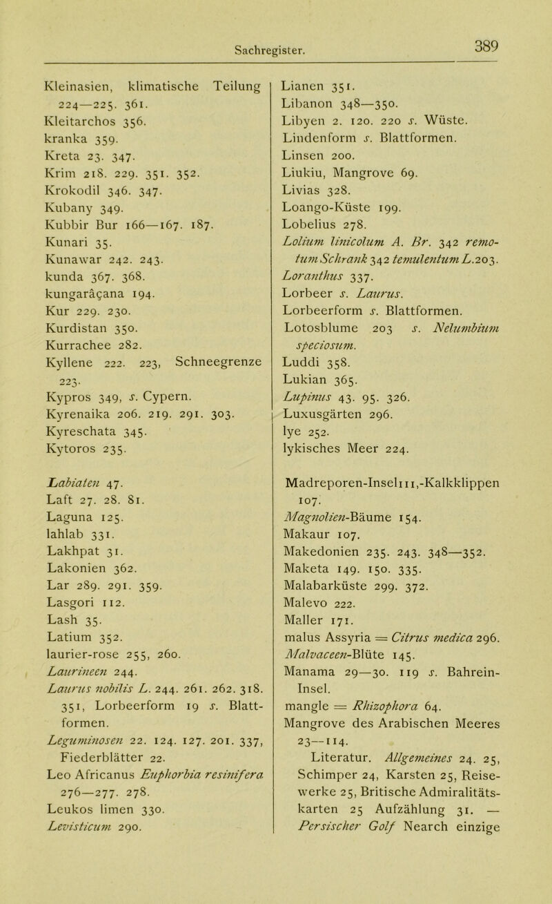 Kleinasien, klimatische Teilung 224—225. 361. Kleitarchos 356. kranka 359. Kreta 23. 347. Krim 218. 229. 351. 352. Krokodil 346. 347. Kubany 349. Kubbir Bur 166—167. 187. Kunari 35. Kunawar 242. 243. kunda 367. 368. kungarägana 194. Kur 229. 230. Kurdistan 350. Kurrachee 282. Kyllene 222. 223, Schneegrenze 223. Kypros 349, J. Cypern. Kyrenaika 206. 219. 291. 303. Kyreschata 345. Kytoros 235. Labiaten 47. Laft 27. 28. 81. Laguna 125. lahlab 331. Lakhpat 31. Lakonien 362. Lar 289. 291. 359. Lasgori 112. Lash 35. Latium 352. laurier-rose 255, 260. Laurineen 244. Laurus nobilis L. 244. 261. 262. 318. 351, Lorbeerform 19 t. Blatt- formen. Leguminosen 22. 124. 127. 201. 337, Fiederblätter 22. Leo Africanus Euphorbia resinifera. 276—277. 278. Leukos limen 330. Levisticum 290. Lianen 351. Libanon 348—350. Libyen 2. 120. 220 s. Wüste. Lindenform j. Blattformen. Linsen 200. Liukiu, Mangrove 69. Livias 328. Loango-Küste 199. Lobelius 278. Lolium linicolum A. Br. 342 remo- tum Schrank 342 temulentum L. 203. Loranthus 337. Lorbeer s. Laurus. Lorbeerform s. Blattformen. Lotosblume 203 s. Nelumbiitm speciosum. Luddi 358. Lukian 365. Lupinus 43. 95. 326. Luxusgärten 296. lye 252. lykisches Meer 224. Madreporen-Inseh 11 ,-Kalkklippen 107. Magnolien-Bäume 154. Makaur 107. Makedonien 235. 243. 348—352. Maketa 149. 150. 335. Malabarküste 299. 372. Malevo 222. Maller 171. malus Assyria = Citrus medica 296. Malvaceen-Blüte 145. Manama 29—30. 119 s. Bahrein- Insel. mangle = Rliizophora 64. Mangrove des Arabischen Meeres 23—114. Literatur. Allgemeines 24. 25, Schimper 24, Karsten 25, Reise- werke 25, Britische Admiralitäts- karten 25 Aufzählung 31. — Persischer Golf Nearch einzige