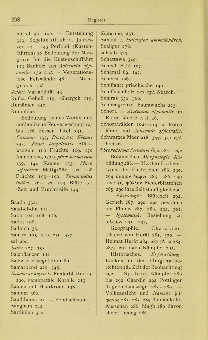 mittel 99—ioo. — Entstehung 329, Segelschiffahrt, Jahres- zeit 141 —143 Periploi (Küsten- fahrten) 98 Bedeutung der Man- grove für die Küstenschiffahrt o 113 Bauholz aus Avicemiia offi- cinalis 132 s. d. — Vegetations- lose Felswände 48. — Man- grove s. d. Rubus Variabilität 43. Rufaa Gebeli 119, -Shergeh 119. Rumänien 342. Rumphius Bedeutung seines Werks und methodische Neuverwertung 125 bis 126 dessen Titel 331. — Calamus 133, Diospyros Ebenus 343, Ficus bengalensis Stütz- wurzeln 166 Früchte 169. 170 Namen 200, Gossypium herbaceum 139. 144 Namen 153, Musa sapientum Blattgröße 197—198 Früchte 195—196, Tamarindus indica 126—127. 129. Blüte 131 -Zeit und Fruchtreife 144. Saäda 332. Saad-el-din m. Saba 102. 108. 110. Sabat 108. Sadaich 35. Sahara 135. 219. 250. 357. sal 200. Salix 227. 353. Salzpflanzen in. Salzwasservegetation 89. Samarkand 229. 345. Sambucus nigra L. Fiederblätter 19. 290, gamopetale Korolle 213. Samen mit Haarkrone 138. Samum 360. Sanddünen 251 s. Belutschistan. Sangnam 242. Sardinien 352. Zaaneipe«; 231. Saxaul s. Haloxylon ammodendron. Scaliger 278. schaab 329. Schattawa 349. Schech Said 107. Schemal 69. 142. Scherm 106. Schiffahrt griechische 140. Schiffsbauholz 223 vgl. Nearch. Schiras 350. 360. Schneegrenze, Baumwuchs 223. Schora = Avicennia officinalis im Roten Meere s. A. 48. Schorawälder 102—114, s. Rotes Meer und Avicennia officinalis. Schwarzes Meer 218. 349. 351 vgl. Pontos. *Scorodosma foetidum Bge. 284—292 Botanisches. Morphologie: Ab- bildung 288. — Blätter Lorbeer- typus der Fiederchen 286. 290. 294 öpoiov bdqpvq 285 — 286. 290 bis 291, qpüÄAov Fiederblättchen 285. 290 ihre Selbständigkeit 290. — Physiologie'. Blütezeit 292, Geruch 287. 290. 292 pestilens bei Plinius 287. 289. 292. 301. — Systematik'. Beziehung zu cnAqpiov 291—292. Geographie. Charakter- pflanze von Herät 2S1. 370. — Heimat Herät 284. 287 (Aria 284. 287). 291 nach Kämpfer 291. Historisches. Erforschung-. Lücken in den Originalbe- richten 284 Zeit der Beobachtung 292. — Spätere, Kämpfer 289 bis 292 Chardin 292 Pöttinger Tagebuchauszüge 285 - 289. — Volksansicht und Namen: pd- qpavoc; 281. 285. 289 Blumenkohl- Aussehen 286, hingh 289 davon sheeri heeng 286.