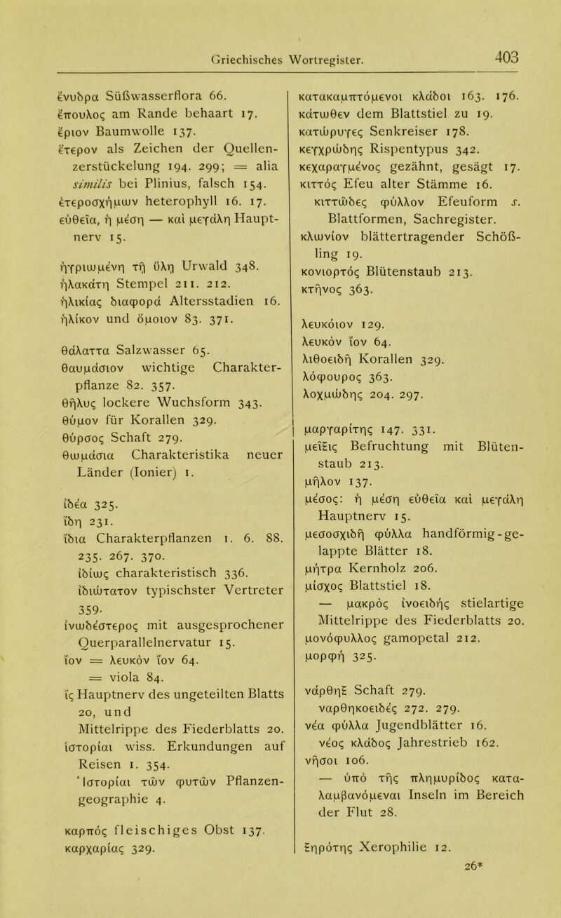 Griechisches Wortregister. evubpa Süßwasserflora 66. £ttou\o<; am Rande behaart 17. eptov Baumwolle 137. Lrepov als Zeichen der Ouellen- zerstückelung 194. 299; = alia similis bei Plinius, falsch 154. Lrepoaxnpujv heterophyll 16. 17. euGeia, f| jueap — Kai peydXp Haupt- nerv 15. PYplUJIuevp xr| uXvi Urwald 348. pXaKctxri Stempel 211. 212. pXudac; biaqpopa Altersstadien 16. pXiKOv und öpotov 83. 371. GaXaxxa Salzwasser 65. Gaupdcnov wichtige Charakter- pflanze 82. 357. 0r|Xu<; lockere Wuchsform 343. Gupov für Korallen 329. Gupaot; Schaft 279. Guupdcna Charakteristika neuer Länder (Ionier) 1. ibea 325. ibrj 231. i'bta Charakterpflanzen 1. 6. 88. 235- 267. 370. ibiux; charakteristisch 336. ibiuuxaxov typischster Vertreter 359- ivuubeaxepoc; mit ausgesprochener Ouerparallelnervatur 15. 10v = XeuKÖv 10v 64. = viola 84. iq Hauptnerv des ungeteilten Blatts 20, und Mittelrippe des Fiederblatts 20. löxopiai wiss. Erkundungen auf Reisen 1. 354. ‘Icrxopiai xüjv qpuxüjv Pflanzen- geographie 4. Kap-rröq fleischiges Obst 137. Kapxapiaq 329. KaxaKapirxöpevoi KXdboi 163. 176. KdxuuGev dem Blattstiel zu 19. Kaxdjpuyeq Senkreiser 178. KeYXPwbrji; Rispentypus 342. xexapaYpevoq gezähnt, gesägt 17. kixxck; Efeu alter Stämme 16. Kixxüjbe«; qpuXXov Efeuform s. Blattformen, Sachregister. kXuuviov blättertragender Schöß- ling 19. Koviopxö«; Blütenstaub 213. Kxfivoq 363. XeuKÖiov 129. XeuKÖv i'ov 64. XiGoeibf) Korallen 329. Xöqpoupoq 363. Xoxpdjbpq 204. 297. | papYapixpq 147- 33i- pei£i<; Befruchtung mit Blüten- staub 213. pf|Xov 137. peaoc;: f] peap euGeia Kai peYdXp Hauptnerv 15. peaoaxibri qpüXXa handförmig-ge- lappte Blätter 18. pfjxpa Kernholz 206. jLuaxoq Blattstiel 18. — paKpdc; ivoeibpc; stielartige Mittelrippe des Fiederblatts 20. povöcpuXXo«; gamopetal 212. popcpp 325. vdpGpH Schaft 279. vapGpKoeibtq 272. 279. vea cpüXXa Jugendblätter 16. veo<; KXdbo<; Jahrestrieb 162. vpooi 106. — und xrj^ TtXi'nuupibo^ xaxa- Xapßavöpevai Inseln im Bereich der Flut 28. tripoxpi; Xerophilie 12. 26*