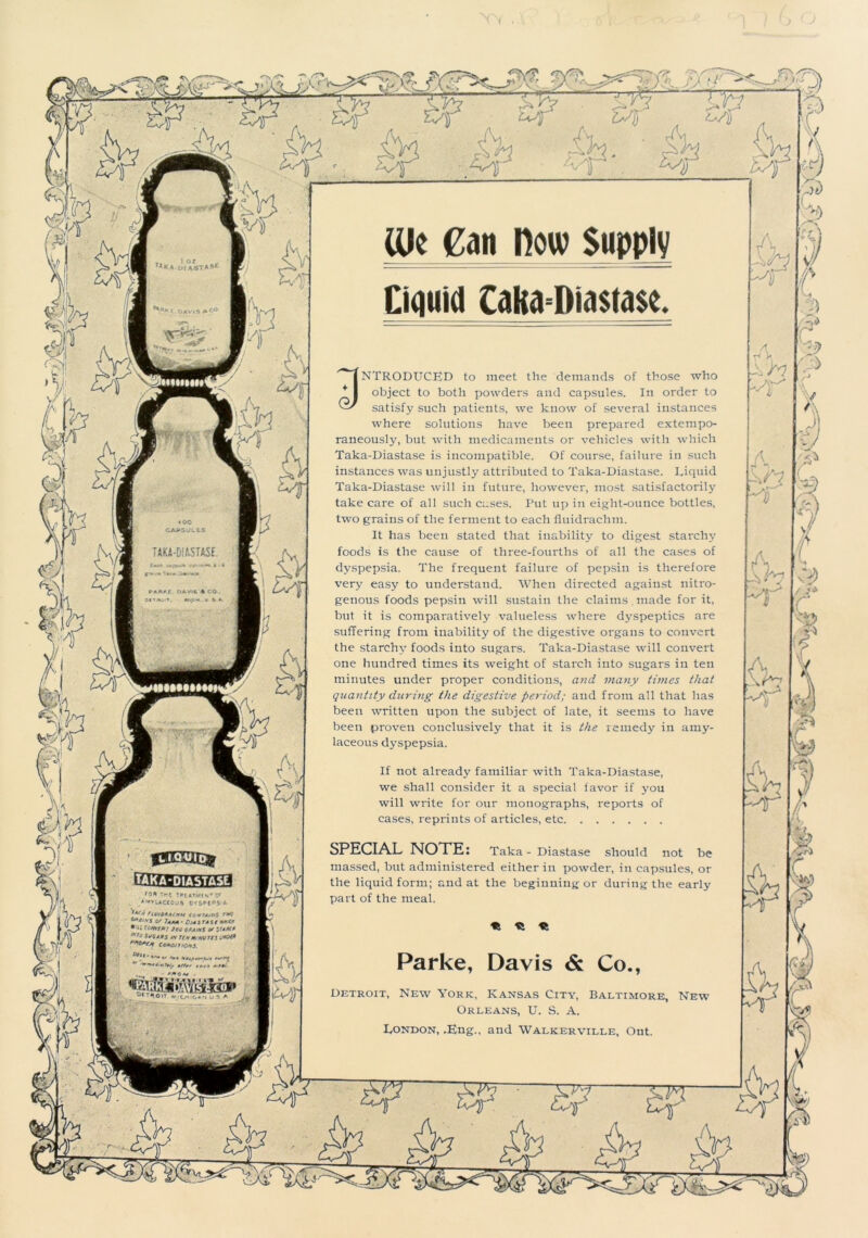 TAKA-DIASTASE i EEgffmsg ton 7*-r :»(«*>/(*.rc* /N^rUCCOUft OY5Pt*»S4 ,4r* fiur6*A<»M ccftAfffS r»c ***** if 7*aa - D,A1 ta st m*g COKffij Jci! 6fiJ,MS u ytM* *,J S^tA** t* 7tHM,HVUi cc*cn >0*5, '*• hUf—Afa* * *//>, rr>, „**• - ' MOAI . CUc Can How Supply Liquid Caka=Dia$ta$e. 3NTRODUCED to meet the demands of those who object to both powders and capsules. In order to satisfy such patients, we know of several instances where solutions have been prepared extempo- raneously, but with medicaments or vehicles with which Taka-Diastase is incompatible. Of course, failure in such instances was unjustly attributed to Taka-Diastase. Liquid Taka-Diastase will in future, however, most satisfactorily take care of all such cases. Put up in eight-ounce bottles, two grains of the ferment to each fluidrachm. It lias been stated that inability to digest starchy foods is the cause of three-fourths of all the cases of dyspepsia. The frequent failure of pepsin is therefore very easy to understand. When directed against nitro- genous foods pepsin will sustain the claims made for it, but it is comparatively valueless where dyspeptics are suffering from inability of the digestive organs to convert the starchy foods into sugars. Taka-Diastase will convert one hundred times its weight of starch into sugars in ten minutes under proper conditions, and many times that quantity during the digestive period; and from all that has been written upon the subject of late, it seems to have been proven conclusively that it is the remedy in amy- laceous dyspepsia. If not already familiar with Taka-Diastase, we shall consider it a special favor if you will write for our monographs, reports of cases, reprints of articles, etc SPECIAL NOTE: Taka - Diastase should not be massed, but administered either in powder, in capsules, or the liquid form; and at the beginning or during the early part of the meal. « « « Parke, Davis & Co., Detroit, New York, Kansas City, Baltimore, New Orleans, U. S. A. London, .Eng., and Walkerville, Ont.