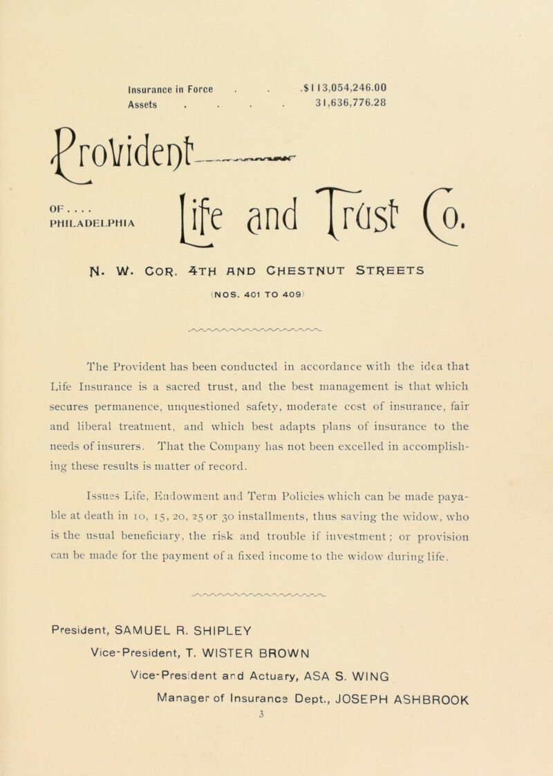 Assets 31,636,776.28 |M. W. cor. 4th and chestnut Streets (NOS. 401 TO 409) The Provident has been conducted in accordance with the idea that Life Insurance is a sacred trust, and the best management is that which secures permanence, unquestioned safety, moderate cost of insurance, fair and liberal treatment, and which best adapts plans of insurance to the needs of insurers. That the Company has not been excelled in accomplish- ing these results is matter of record. Issues Life, Endowment and Term Policies which can be made paya- ble at death in io, 15, 20, 25 or 30 installments, thus saving the widow, who is the usual beneficiary, the risk and trouble if investment; or provision can be made for the payment of a fixed income to the widow during life. President, SAMUEL R. SHIPLEY Vice-President, T. WISTER BROWN Vice-President ard Actuary, ASA S. WING Manager of Insurance Dept., JOSEPH ASHBROOK 3