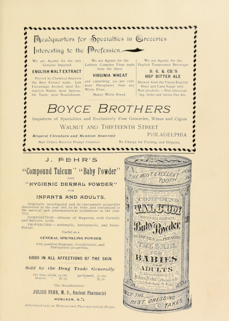 r 4 4 4 * 4 * * * * 4 * * 4 * # 4 4 4 4 l [headquarters for ^>peeialties in (^roeeries nteresting to the profession We are Agents for the only Genuine Imported ENGLISH MALT EXTRACT Proved by Chemical Analysis the Best Extract made. Low Percentage Alcohol, most Ex- tractive Matter, most Agreea- ble Taste, most Nourishment. We are Agents for the Lafferty Complete Flour made from the finest VIRGINIA WHEAT and containing 300 per cent, more Phosphates than any White Flour, Makes White Bread. We are Agents for the English Temperance Beverage D. G. &, CO.'S HOP BITTER ALE Brewed from the Finest English Hops and Cane Sugar only Non-alcoholic — Non-intoxicat- ing, looks and tastes like Ale. Boyce Brothers Importers of Specialties and Exclusively Fine Groceries, Wines and Cigars Walnut and Thirteenth Street PHILADELPHIA No Charge for Packing and Shipping Request Circulars autl Mention Souvenir Mail Orders Receive Prompt Attention Z 4 4 4 4 4 4 4 4 4 4 4 4 4 4 4 4 4 4 4 4 4 4 4 J . R E H R ' S “Compound Talcum'’ “Baby Fowder” THE “HYGIENIC DERJVIALt POWDER” FOR INFANTS AND ADULiTS. Originally investigated and its therapeutic properties discovered in the year 1868, b}' Dr. Fehr, and introduced to the medical and pharmaceutical professions in Ihe vear 1873- COMPOSITION — Silicate of Magnesia with Carbolic and Salicylic Acids. PROPER TIES — Antiseptic, Antizymoiic, and Disin- fectant. Useful as a GENERAL SPRINKLING POWDER with positive Hygienic, Prophylactic, and Therapeutic properties. GOOD IN ALL AFFECTIONS OF THE SKIN Sold by the Drug Per box, plain, 25 cts. Dozen, “ $1 75. Trade Generally perfumed, 50 cts. $3 50 The Manufacturer: JULIUS FEHR, M. D., Ancient Pharmacist HOBOKEN, N.?J. Advertised only in Medical and P/iai maccutical Pi in/s 1 SlljCATA I Hoboken' N.J:( -ft Pro;/ Pggut!