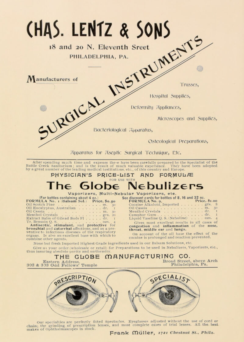 Apparatus for Aseptic Surgical reclmique, life. After spending much time and expense the-e have been carefully prepared by the Specialist of the Battle Creek Sanitarium ; and is the result of much valuable experience. They have been adopted by a great number of the leading medical institutions, etc., of this country and Europe. PHYSICIAN’S PRlCE-LiIST AND FORJVlDLt/E FOR USE WITH The Globe Nebulizers Vaporizers, JVIcj 11i—JM iFor bottles containing about 4 oz.) FORMULA No. i (Balsam Sol.) Price, $0.50 Oil Scotch Pine ni. 30 Oil Eucalyptus, Australian dr. 1 Oil Cassia ... . . . .... m. 30 Menthol Crystals grs. 20 Extract Balm of Gilead Buds FI dr. 1 Tr. Bensoin Q. S ozs. 4 Antiseptic, stimulant, and protective for bronchial and catarrhal affections, and as a pre- ventive to infectious diseases of the respiratory organs. Is also an excellent base with which to combine other agents. bular Vaporizers, ete. See discount cards for bottles of 8. 16 and 32 oz. FORMULA No. 9. Price, $1.00 Cocaine Alkaloid, Imported grs. 8 Oil Cassia ni. 30 Menthol Crvstals dr. t Camphor Gum dr. 1 Liquid Vaseline Q. S. (Neboline) .... ozs. 4 Gives most excellent results in all cases of congestion and inflammation of the nose, throat, middle ear and lungs. On account of the oil base the effect of the cocaine is prolonged and reaction prevented. None but fresh Imported Highest Grade ingredients used in our Balsam Solutions, etc. Give us your order (wholesale or retail) for Preparations to be used in Nebulizers, Vaporizers, etc., thus insuring absolute purity and uniformity. THE GLiOBE (DANUFACTURING CO. Eastern Address. Broad Street, above Arch 302 & 3 03 Odd Fellows’ Temple Philadelphia, Fa. Our specialties are perfectly fitted Spectacles. Eyeglasses adjusted without the use of cord or chain; the grinding of prescription lenses, and most complete cases of trial lenses. All the best makes of Ophthalmascopes in stock. prank fTluller, 1721 Chestnut St., Phila.