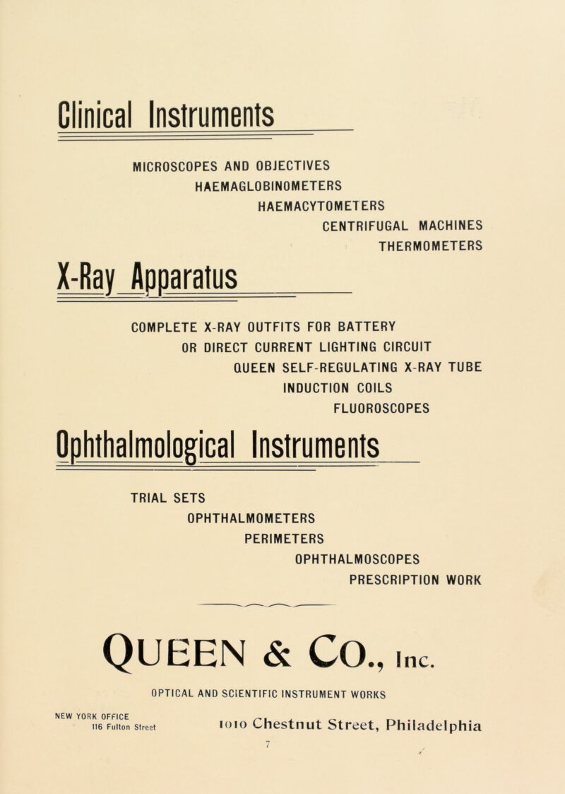 Clinical Instruments MICROSCOPES AND OBJECTIVES HAEMAGLOBINO METERS HAEMACYTOMETERS CENTRIFUGAL MACHINES THERMOMETERS X-Ray Adnaratus COMPLETE X-RAY OUTFITS FOR BATTERY OR DIRECT CURRENT LIGHTING CIRCUIT QUEEN SELF-REGULATING X-RAY TUBE INDUCTION COILS FLUOROSCOPES Ophthalmological Instruments TRIAL SETS OPHTHALMOMETERS PERIMETERS OPHTHALMOSCOPES PRESCRIPTION WORK Queen & Co., i nc. OPTICAL AND SCIENTIFIC INSTRUMENT WORKS NEW YORK OFFICE 116 Fulton Street ioio Chestnut Street, Philadelphia