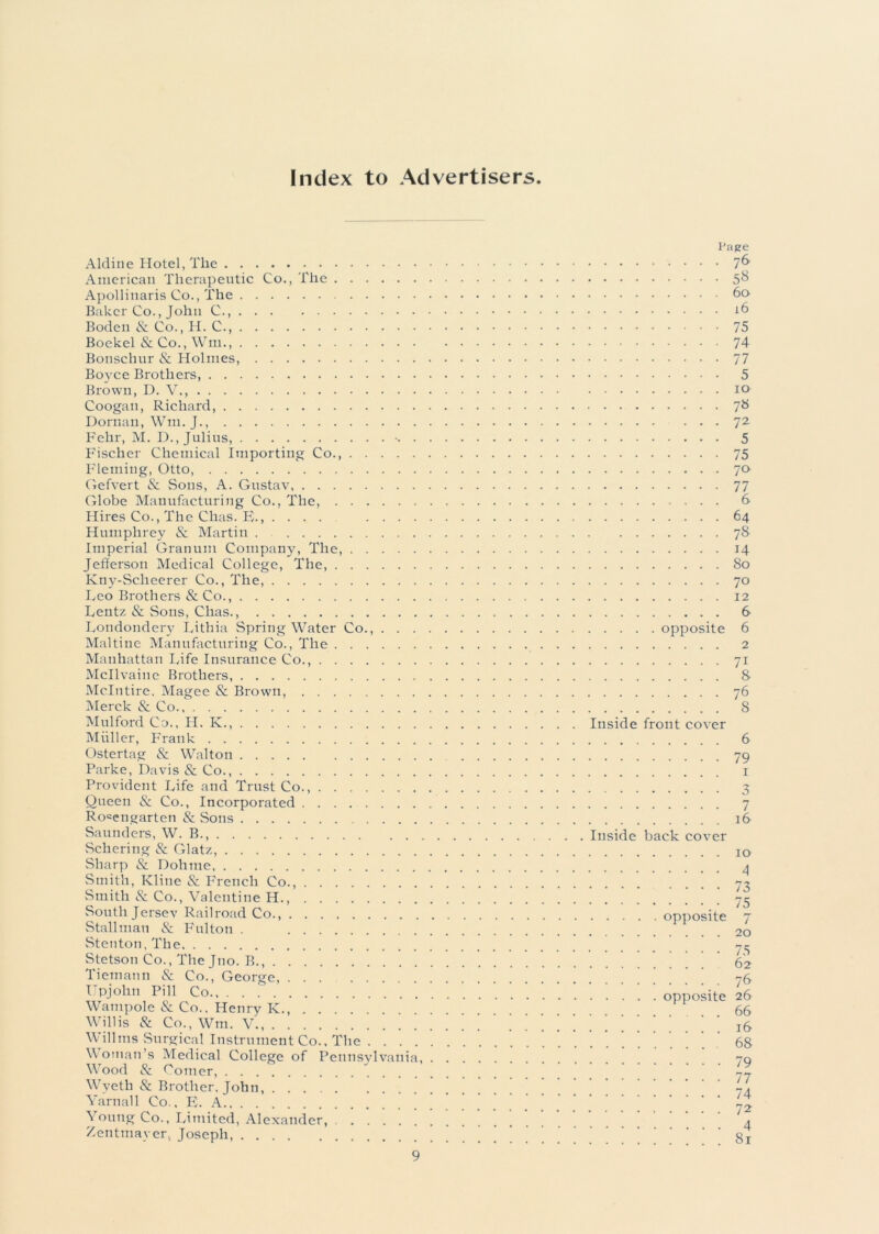 Index to Advertisers Aldine Hotel, The American Therapeutic Co., The Apollinaris Co., The Baker Co., John C., Boden & Co., H. C., Boekel & Co., Wm., Bonschur & Holmes, Boyce Brothers, Brown, D. V., Coogan, Richard, Dornan, Wm. J., Fehr, M. D., Julius, . Fischer Chemical Importing Co. Fleming, Otto, Gefvert & Sons, A. Gustav Globe Manufacturing Co., The, Hires Co., The Chas. E., .... .... Humphrey & Martin Imperial Granum Company, The, Jefferson Medical College, The, Kny-Sclieerer Co., The, Leo Brothers & Co., Lentz & Sons, Chas Londondery Lithia Spring Water Co., . . . Maltine Manufacturing Co., The Manhattan Life Insurance Co., Mcllvaine Brothers, Mclntire. Magee & Brown, Merck & Co Mulford Co., H. K., Muller, Frank Ostertag & Walton Parke, Davis & Co., Provident Life and Trust Co., Queen & Co., Incorporated Ro«engarten & .Sons Saunders, W. B., Schering & Glatz, Sharp & Dohme Smith, Kline & French Co., Smith & Co., Valentine H., South Jersey Railroad Co., Stallman & Fulton . Stenton, The Stetson Co., The Jno. B., Tiemann & Co., George Upjohn Pill Co., Wampole & Co., Henry K., Willis & Co., Wm. V., Willms Surgical Instrument Co.. The . . . . Woman’s Medical College of Pennsylvania, Wood & Comer, Wyeth & Brother, John, Yarnall Co., E. A Young Co., Limited, Alexander, Zentmayer, Joseph, Page 76 58 60 16 75 74 77 5 10 7» 72 5 75 70 77 6 64 78 14 80 70 12 6 opposite 6 2 7i 8 76 8 Inside front cover 6 79 7 16 Inside back cover 10 4 73 • 75 opposite 7 20 75 62 76 opposite 26 66 16 68 79 77 74 72 4 81