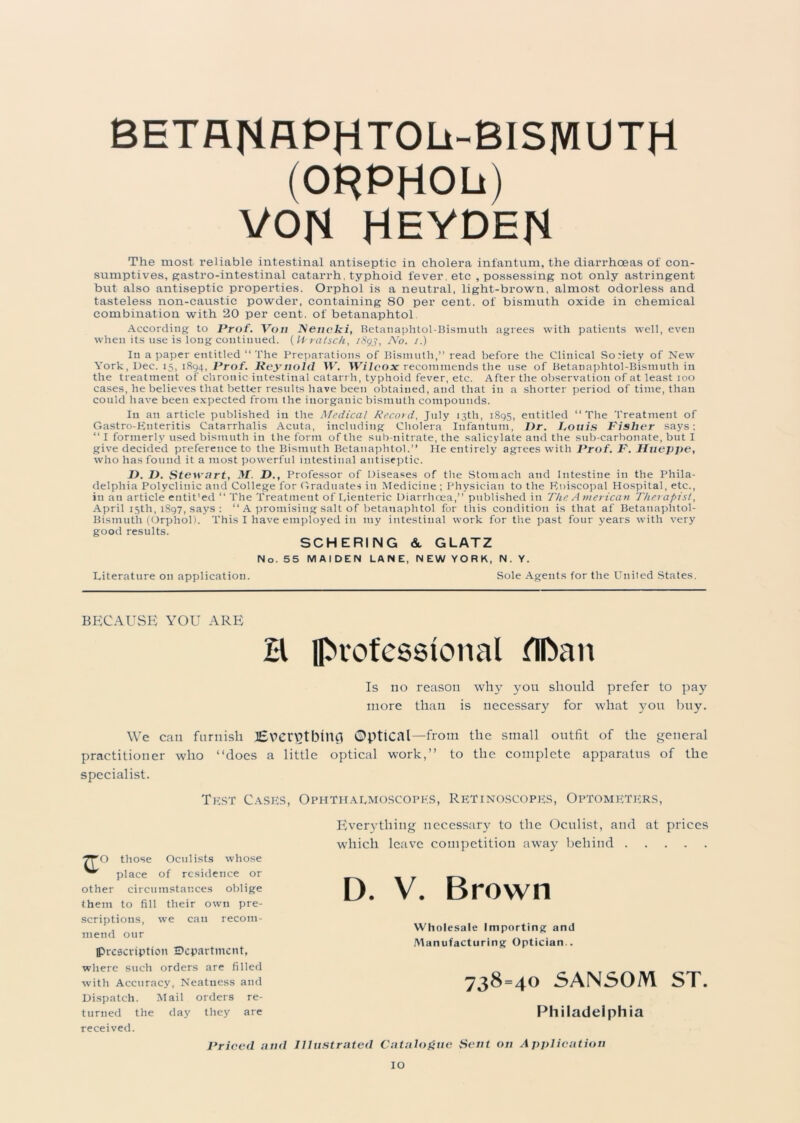 BHTflflAPHTOLi-BlS|VlUTH (ORPHOb) VON HEYDEN The most reliable intestinal antiseptic in cholera infantum, the diarrhoeas of con- sumptives, gastro-intestinal catarrh, typhoid fever, etc , possessing not only astringent but also antiseptic properties. Orphol is a neutral, light-brown, almost odorless and tasteless non-caustic powder, containing 80 per cent, of bismuth oxide in chemical combination with 20 per cent, of betanaphtol According to Prof. Von Nencki, Betanaphtol-Bismuth agrees with patients well, even when its use is long continued. (Vfratsch, i8gj, No. /.) In a paper entitled “The Preparations of Bismuth,” read before the Clinical Society of New York, Dec. 15, 1894, Prof. Reynold W. Wilcox recommends the use of Betanaphtol-Bismuth in the treatment of chronic intestinal catarrh, typhoid fever, etc. After the observation of at least 100 cases, he believes that better results have been obtained, and that in a shorter period of time, than could have been expected from the inorganic bismuth compounds. In an article published in the Medical Record, July 13th, 1895, entitled “The Treatment of Gastro-Knteritis Catarrhalis Acuta, including Cholera Infantum, I)r. Fouis Fisher says: “ I formerly used bismuth in the form of the sub-nitrate, the salicylate and the sub-carbonate, but I give decided preference to the Bismuth Betanaphtol.” He entirely agrees with Prof. F. Hueppe, who has found it a most powerful intestinal antiseptic. I). D. Stewart, M. D., Professor of Diseases of the Stomach and Intestine in the Phila- delphia Polyclinic and College for Graduates in Medicine ; Physician to the Roiscopal Hospital, etc., in an article entit’ed “ The Treatment of Lienteric Diarrhoea,” published in The American Therapist, April 15th, 1897, says : “ A promising salt of betanaph tol for this condition is that af Betanaphtol- Bismuth (Orphol). This I have employed in my intestiual work for the past four years with very good results. SCHERING & GLATZ No. 55 MAIDEN LANE, NEW YORK, N.Y. Literature on application. Sole Agents for the United States. BECAUSE YOU ARE B professional flftan Is no reason why you should prefer to pay more than is necessary for what 3^011 buy. We can furnish lEvcr^tblUCl Optical—from the small outfit of the general practitioner who “does a little optical work,’’ to the complete apparatus of the specialist. Test Cases, Ophthalmoscopes, Retinoscopes, Optometers, O those Oculists whose place of residence or other circumstances oblige them to fill their own pre- scriptions, we can recom- mend our prescription Department, where such orders are filled with Accuracy, Neatness and Dispatch. Mail orders re- turned the day they are received. Priced and Illustrated Catalogue Sent on Application Everything necessary to the Oculist, and at prices which leave competition away behind D. V. Brown Wholesale Importing and Manufacturing Optician.. 738=40 SANSOM ST. Philadelphia
