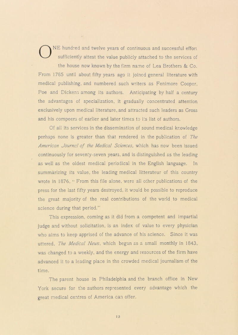 ONE hundred and twelve years of continuous and successful effort sufficiently attest the value publicly attached to the services of the house now known by the firm name of Lea Brothers & Co. From 1785 until about fifty years ago it joined general literature with medical publishing, and numbered such writers as Fer.imore Cooper, Poe and Dickens among its authors. Anticipating by half a century the advantages of specialization, it gradually concentrated attention exclusively upon medical literature, and attracted such leaders as Gross and his compeers of earlier and later times to its list of authors. Of ail its services in the dissemination of sound medical knowledge perhaps none is greater than that rendered in the publication of The American Journal of the Medical Sciences, which has now been issued continuously for seventy-seven years, and is distinguished as the leading as well as the oldest medical periodical in the English language. In summarizing its value, the leading medical litterateur of this country wrote in 1876, “ From this file alone, were all other publications of the press for the last fifty years destroyed, it would be possible to reproduce the great majority of the real contributions of the world to medical science during that period.” This expression, coming as it did from a competent and impartial judge and without solicitation, is an index of value to every physician who aims to keep apprised of the advance of his science. Since it was uttered, The Medical News, which began as a small monthly in 1843, was changed to a weekly, and the energy and resources of the firm have advanced it to a leading place in the crowded medical journalism of the time. The parent house in Philadelphia and the branch office in New York secure for the authors represented every advantage which the great medical centres of America can offer.