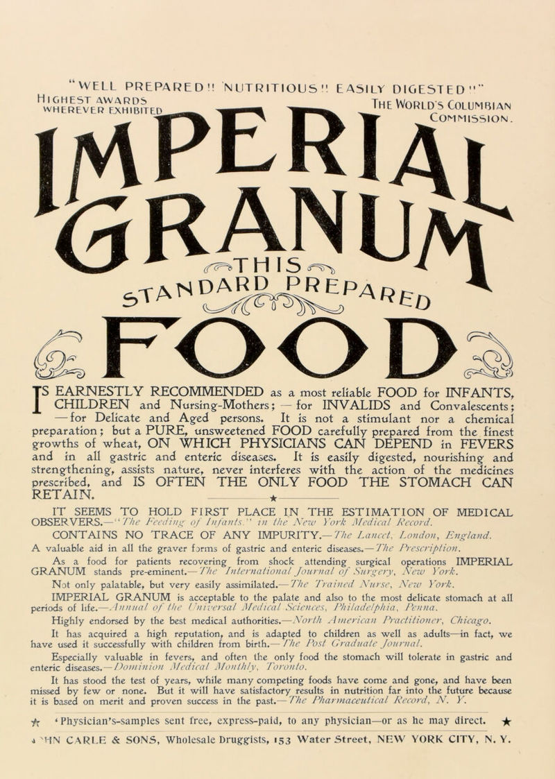 IS EARNESTLY RECOMMENDED as a most reliable FOOD for INFANTS, CHILDREN and Nursing-Mothers; —for INVALIDS and Convalescents; — for Delicate and Aged persons. It is not a stimulant nor a chemical preparation; but a PURE, unsweetened FOOD carefully prepared from the finest growths of wheat, ON WHICH PHYSICIANS CAN DEPEND in FEVERS and in all gastric and enteric diseases. It is easily digested, nourishing and strengthening, assists nature, never interferes with the action of the medicines prescribed, and IS OFTEN THE ONLY FOOD THE STOMACH CAN RETAIN, + “WELL PREPARED'! NUTRITIOUS. EASILY DIGESTED” Highest awards The Worlds Columbian WHEREVER EXHIBITED Commission ei s (f^T IT SEEMS TO HOLD FIRST PLACE IN THE ESTIMATION OF MEDICAL OBSERVERS.—“ The Feeding of Infants, in the New York Medical Record. CONTAINS NO TRACE OF ANY IMPURITY.— The Lancet, London, England. A valuable aid in all the graver forms of gastric and enteric diseases.— The Prescription. As a food for patients recovering from shock attending surgical operations IMPERIAL GRANUM stands pre-eminent.— The International Journal of Surgery, New York. Not only palatable, but very easily assimilated.— The Trained Nurse, New York. IMPERIAL GRANUM is acceptable to the palate and also to the most delicate stomach at all periods of life.—Annual of the Universal Medical Sciences, Philadelphia, Penna. Highly endorsed by the best medical authorities.—North American Practitioner, Chicago. It has acquired a high reputation, and is adapted to children as well as adults—in fact, we have used it successfully with children from birth.— The Post Graduate Journal. Especially valuable in fevers, and often the only food the stomach will tolerate in gastric and enteric diseases .—Dominion Medical Monthly, Toronto. It has stood the test of years, while many competing foods have come and gone, and have been missed by few or none. But it will have satisfactory results in nutrition far into the future because it is based on merit and proven success in the past.— The Pharmaceutical Record, N. Y. fx ‘ Physician’s-samples sent free, express-paid, to any physician—or as he may direct. * d 'HM CARLE & SONS, Wholesale Druggists, 153 Water Street, NEW YORK CITY, N. Y.