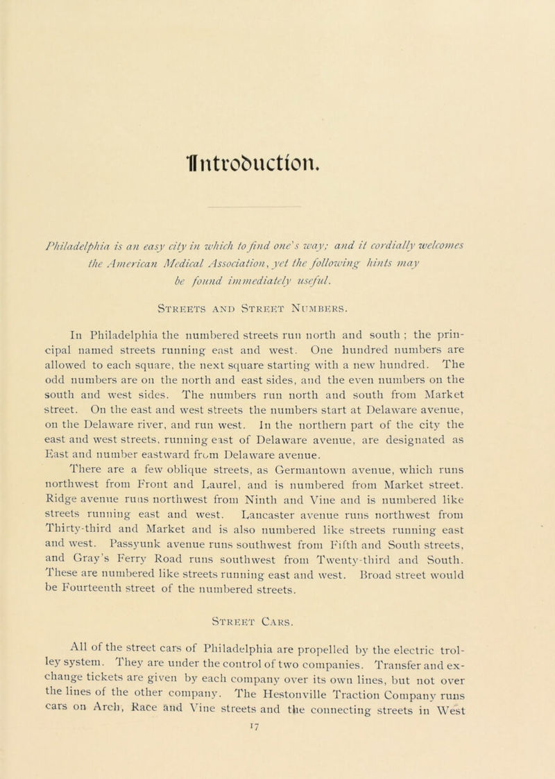 Ifntrobuction. Philadelphia is an easy city in which to find one's way; and it cordially welcomes the American Medical Association, yet the following hints may be found immediately useful. Streets and Street Numbers. In Philadelphia the numbered streets run north and south ; the prin- cipal named streets running east and west. One hundred numbers are allowed to each square, the next square starting with a new hundred. The odd numbers are on the north and east sides, and the even numbers on the south and west sides. The numbers run north and south from Market street. On the east and west streets the numbers start at Delaware avenue, on the Delaware river, and run west. In the northern part of the city the east and west streets, running east of Delaware avenue, are designated as Hast and number eastward from Delaware avenue. There are a few oblique streets, as Germantown avenue, which runs northwest from Front and Laurel, and is numbered from Market street. Ridge avenue runs northwest from Ninth and Vine and is numbered like streets running east and west. Lancaster avenue runs northwest from Thirty-third and Market and is also numbered like streets running east and west. Passyunk avenue runs southwest from Fifth and South streets, and Gray’s Ferry Road runs southwest from Twenty-third and South. 1 hese are numbered like streets running east and west. Broad street would be Fourteenth street of the numbered streets. Street Cars. All of the street cars of Philadelphia are propelled by the electric trol- ley system. They are under the control of two companies. Transfer and ex- change tickets aie given by each company over its own lines, but not over the lines of the othei company. The Hestonville Traction Company runs cars on Arch, Race and Vine streets and the connecting streets in West
