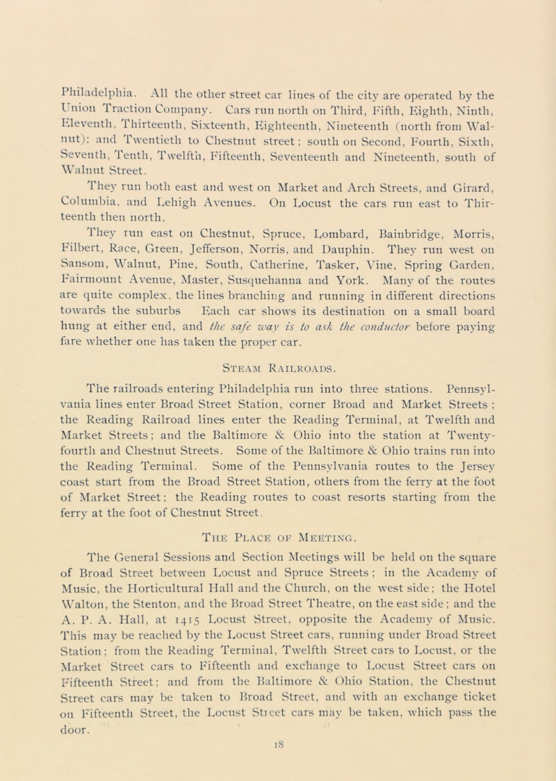 Philadelphia. All the other street car lines of the city are operated by the Union Traction Company. Cars run north on Third, Fifth, Eighth, Ninth, Eleventh, thirteenth, Sixteenth, Eighteenth, Nineteenth (north from Wal- nut); and Twentieth to Chestnut street; south on Second, Fourth, Sixth, Seventh, Tenth, Twelfth, Fifteenth, Seventeenth and Nineteenth, south of Walnut Street. 1'hey run both east and west on Market and Arch Streets, and Girard, Columbia, and Lehigh Avenues. On Locust the cars run east to Thir- teenth then north. They run east on Chestnut, Spruce, Lombard, Bainbridge, Morris, Filbert, Race, Green, Jefferson, Norris, and Dauphin. They run west on Sansom, Walnut, Pine, South, Catherine, Tasker, Vine, Spring Garden, Fairmount Avenue, Master, Susquehanna and York. Many of the routes are quite complex, the lines branching and running in different directions towards the suburbs Each car shows its destination on a small board hung at either end, and the safe way is to ask the conductor before paying fare whether one has taken the proper car. Steam Railroads. The railroads entering Philadelphia run into three stations. Pennsyl- vania lines enter Broad Street Station, corner Broad and Market Streets ; the Reading Railroad lines enter the Reading Terminal, at Twelfth and Market Streets; and the Baltimore & Ohio into the station at Twenty- fourth and Chestnut Streets. Some of the Baltimore & Ohio trains run into the Reading Terminal. Some of the Pennsylvania routes to the Jersey coast start from the Broad Street Station, others from the ferry at the foot of Market Street; the Reading routes to coast resorts starting from the ferry at the foot of Chestnut Street. The Place of Meeting. The General Sessions and Section Meetings will be held on the square of Broad Street between Locust and Spruce Streets ; in the Academy of Music, the Horticultural Hall and the Church, on the west side; the Hotel Walton, the Stenton, and the Broad Street Theatre, on the east side; and the A. P. A. Hall, at 1415 Locust Street, opposite the Academy of Music. This may be reached by the Locust Street cars, running under Broad Street Station; from the Reading Terminal, Twelfth Street cars to Locust, or the Market Street cars to Fifteenth and exchange to Locust Street cars on Fifteenth Street; and from the Baltimore & Ohio Station, the Chestnut Street cars may be taken to Broad Street, and with an exchange ticket on Fifteenth Street, the Locust Sticet cars may be taken, which pass the door.