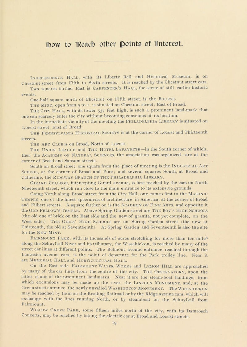 Ibow to IReacb other lpotnts of II merest Independence Hade, with its Liberty Bell and Historical Museum, is on Chestnut street, from Fifth to Sixth streets. It is reached by the Chestnut street cars. Two squares farther East is Carpenter’s Haee, the scene of still earlier historic events. One-half square north of Chestnut, on Fifth street, is the Bourse. The Mint, open from 9 to i, is situated on Chestnut street, East of Broad. The City Haee, with its tower 537 feet high, is such a prominent land-mark that one can scarcely enter the city without becoming conscious of its location. In the immediate vicinity of the meeting the Philadeephia Library is situated on Locust street, East of Broad. The Pennsylvania Historical Society is at the corner of Locust and Thirteenth streets. The: Art Club is on Broad, North of Locust. The Union League and The Hotel Lafayette—in the South corner of which, then the Academy of Natural Sciences, the association was organized—are at the corner of Broad and Sansom streets. South on Broad street, one square from the place of meeting is the Industrial Art School, at the corner of Broad and Pine; and several squares South, at Broad and Catherine, the Ridgway Branch of the Philadelphia Library. Girard College, intercepting Girard avenue, is best reached by the cars on North Nineteenth street, which run close to the main entrance to its extensive grounds. Going North along Broad street from the City Hall, one comes first to the Masonic Temple, one of the finest specimens of architecture in America, at the corner of Broad and Pfilbert streets. A square farther on is the Academy OF Fine Arts, and opposite it the Odd Fellow’s Temple. Above Spring Garden street are The Boy’s High Schools (the old one of brick on the East side and the new of granite, not yet complete, on the West side.) The; Girls’ High Schools are on Spring Garden street (the new7 at Thirteenth, the old at Seventeenth). At Spring Garden and Seventeenth is also the site for the New Mint. Fairmount Park, wdtli its thousands of acres stretching for more than ten miles along the Schuylkill River and its tributary, the Wissaliickon, is reached by many of the street car-lines at different points. The Belmont avenue entrance, reached through the Lancaster avenue cars, is the point of departure for the Park trolley line. Near it are Memorial Hall and Horticultural Hall. On the East side Fairmount Water Works and Lemon Hill are approached by many of the car lines from the centre of the city. The Observatory, upon the latter, is one of the prominent landmarks. Near it are the steam-boat landings, from which excursions may be made up the river, the Lincoln Monument, and, at the Green street entrance, the newly unveiled Washington Monument. The Wissahickon may be reached by train on the Reading Railroad orb}7 the Ridge avenue cars, which w7ill exchange with the lines running North, or by steamboat on the Schuylkill from Fairmount. Willow Grove Park, some fifteen miles north of the city, with its Damrosch Concerts, may be reached by taking the electric car at Broad and Locust streets.