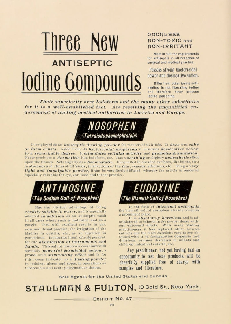 Three New ANTISEPTIC Iodine Comnounfls ODORLiESS NON-TOXIC and Non-irritant Meet in full the requirements for antisepsis in all branches of surgical and medical practice. Possess strong bactericidal power and desiccative action. Differ from other iodine anti- septics in not liberating iodine and therefore never produce iodine poisoning. Their superiority over Iodoform and the many other substitutes for it is a well-established fact. Are receiving the unqualified en- dorsement of leading medical authorities in America and Europe. I NOSOPHEN (Tetraiodophenotphtalein) I* employed as an antiseptic (lusting powder for wounds of all kinds. It does not cake or form crusts. Aside from its bactericidal properties it possesses desiccative action to a remarkable degree. It stimulates cellular activity and promotes granulation. Never produces a dermatitis like iodoform, etc. Has a soothing or slightly anaesthetic effect upon the tissues. Acts slightly as a haemostatic. Unequalled in abraded surfaces, like burns, etc.; iu abscesses and ulcers of all kinds ; in affections of the skin ; venereal affections, etc. Being a very light and impalpable ]>owder, it can be very finely diffused, whereby the article is rendered especially valuable for eye, ear, nose and throat practice. miNOSINE '(The Sodium Salt of Nosophen) i Has the distinct advantage of being readily soluble in water, and is especially adapted in solution as an antiseptic wash in all cases where such is indicated and as a gargle. Used with excellent results in ear, nose and throat practice ; for irrigation of the bladder in cystitis, etc.; as an injection in gonorrhoea. Is superior iu sol. of 2-2*4 percent, for the disinfection of instruments and hands. This salt of nosophen combines with specially powerful germicidal action, a pronounced stimulating effect and is for this reason indicated as a dusting powder in indolent ulcers and sores, in operations on tuberculous and acute phlegmonous tissues. mmwiM (The Bismuth Salt of Nosophen) In the field of intestinal antisepsis the bismuth salt of nosophen already occupies a prominent place. It is absolutely harmless and is ad- ministered to infants iu the proper doses with- out untoward effects. With many leading practitioners it has replaced other articles entirely and the most excellent results are ob- tained with it in fermentative dyspepsia and diarrhoea, summer diarrhoea in infants and children, intestinal catarrh, etc. Any practitioner, not yet having had an opportunity to test these products, will be cheerfully supplied free of charge with samples and literature. Sole Agents fot* the United States and Canada STALiLiJVIAN & PHOTON. 10 Gold St., Mem York EXHIBIT NO. 47 70