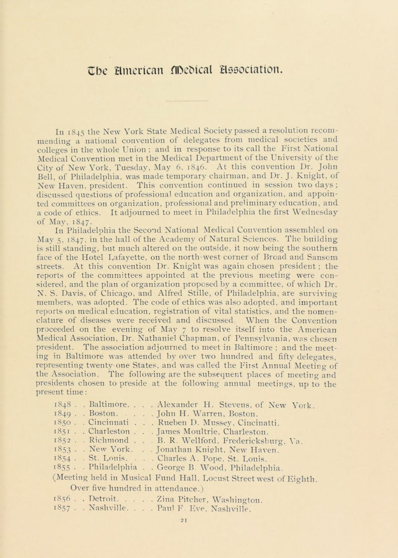 Zbe American flDe&ical association. In 1845 the New York State Medical Society passed a resolution recom- mending' a national convention of delegates from medical societies and colleges in the whole Union ; and in response to its call the First National Medical Convention met in the Medical Department of the University of the City of New York, Tuesday, May 6, 1846. At this convention Dr. John Bell, of Philadelphia, was made temporary chairman, and Dr. J. Knight, of New Haven, president. This convention continued in session two days ; discussed questions of professional education and organization, and appoin- ted committees on organization, professional and preliminary education, and a code of ethics. It adjourned to meet in Philadelphia the first Wednesday of May, 1847. In Philadelphia the Second National Medical Convention assembled on May 5, 1847, in the hall of the Academy of Natural Sciences. The building, is still standing, but much altered on the outside, it now being the southern face of the Hotel Uafayette, on the north-west corner of Broad and Sansom streets. At this convention Dr. Knight was again chosen president ; the reports of the committees appointed at the previous meeting were con- sidered, and the plan of organization proposed by a committee, of which Dr. N. S. Davis, of Chicago, and Alfred Stille, of Philadelphia, are surviving members, was adopted. The code of ethics was also adopted, and important reports on medical education, registration of vital statistics, and the nomen- clature of diseases were received and discussed. When the Convention proceeded on the evening of May 7 to resolve itself into the American Medical Association, Dr. Nathaniel Chapman, of Pennsylvania, was chosen president. The association adjourned to meet in Baltimore ; and the meet- ing in Baltimore was attended by over two hundred and fifty delegates, representing twenty-one States, and was called the P'irst Annual Meetin g of the Association. The following are the subsequent places of meeting and presidents chosen to preside at the following annual meetings, up to the present time: 1848 . . Baltimore. . . . Alexander H. Stevens, of New7 York. 1849 . . Boston John H. Warren, Boston. 1850 . . Cincinnati . . . Rueben D. Mussey, Cincinatti. 1851 . . Charleston . . . James Moultrie, Charleston. 1852 . . Richmond . . , B. R. Wellford, Fredericksburg, Ya. 1853 ■ . New York. . . Jonathan Knight, New7 Haven. 1854 . . St. Louis. . . . Charles A. Pope, St. Louis. t855 • . Philadelphia . . George B Wood, Philadelphia. (Meeti ng held in Musical Fund Hall, Locust Street west ofEighth Over five hundred in attendance.) 18 =s 6 . . Detroit Zina Pitcher, Washington.