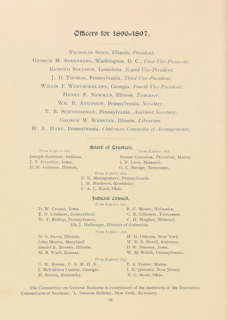 Officer;? for 1800*1807 Nicholas Senn, Illinois, President. George M. Sternberg, Washington, D. C., First Vice-Presiuml. Edmond Souciion, Louisiana, Second Vice-President. J. I). Thomas, Pennsylvania, Third Vice-President. Willis F. Westmoreland, Georgia, Fourth Vice-President. Henry P. Newman, Illinois, Treasurer. Wm. B. Atkinson, Pennsylvania, Secretary. T. B. Schneideman, Pennsylvania, Assistant Secretary. George W. Webster, Illinois, Librarian. H. A. Hare, Pennsylvania, Chairman Committee of Arrangements. Term Expires 181,7. Joseph Eastman, Indiana. J. T. Priestley, Iowa. D. W. Graham, Illinois. JSoarS of trustees. Term Expires 1898. Alonzo Garcelon, President, Maine. I. N. Love, Missouri. G. C. Savage, Tennessee. Term Expires 1899. E. E. Montgomery, Pennsylvania. J. M. Mathews, Kentucky. C. A. L. Reed, Ohio. 3uDictal Council. Term Expires 1897. D. W. Crouse, Iowa. R. C. Moore, Nebraska. T. D. Crotliers, Connecticut. G. B. Gillespie, Tennessee. W. T. Bishop, Pennsylvania. C. H. Hughes, Missouri. Ida J. Heiberger, District of Columbia. Term Expires 1898. N. S. Davis, Illinois. John Morris, Maryland Daniel R. Brower, Illinois. M. B. Ward, Kansas. H. D. Didama, New York. W. E. B. David, Alabama. D. W. Smouse, Iowa. W. M. Welch, Pennsylvania. Term Expires 1899. G. W. Stoner, U. S. M. H. S. T. A. Foster, Maine. J. McFadden Gaston, Georgia. I. N. Quimby, New Jersey. H. Brown, Kentucky. X. C. Scott, Ohio. The Committee on General Business is constituted of the members of the Executive Committees of Sections ; L. Duncan Bulkley, New York, Secretary.