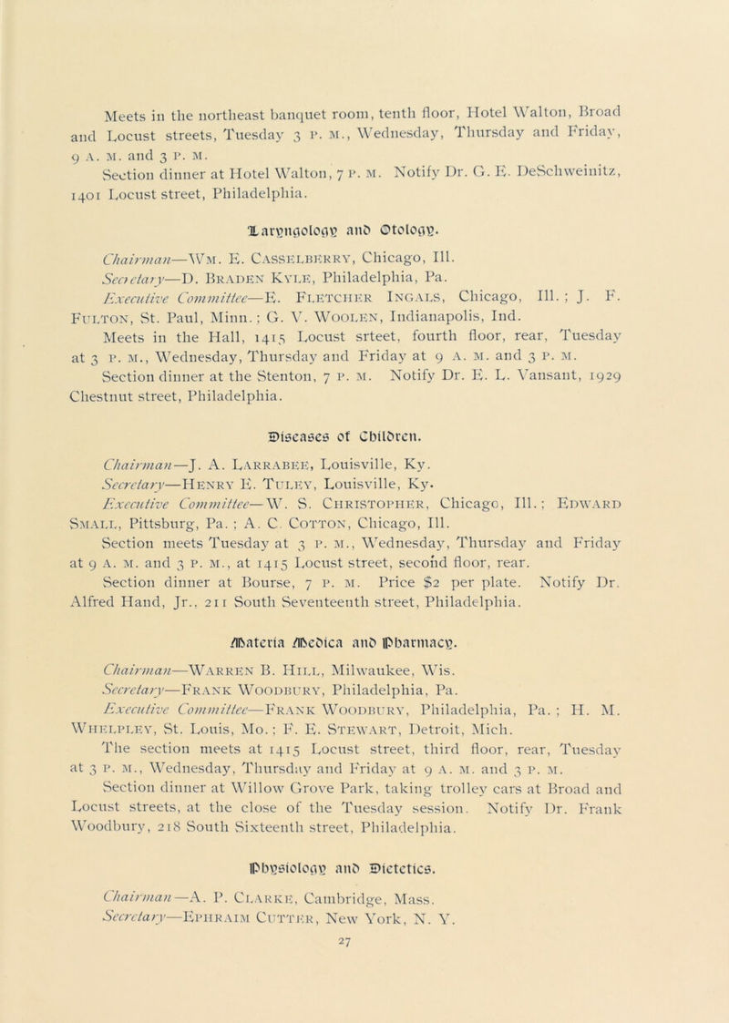 Meets in the northeast banquet room, tenth floor, Hotel Walton, Broad and Locust streets, Tuesday 3 p. m., Wednesday, Thursday and Friday, 9 A. M. and 3 P. M. Section dinner at Hotel Walton, 7 p. m. Notify Dr. G. E- DeSchweinitz, 1401 Locust street, Philadelphia. Xar^ticjolocps anfc ©toloiivy Chairman—Wm. E. Casselberry, Chicago, 111. Seoctary—D. Braden Kyle, Philadelphia, Pa. Executive Committee—E. Fletcher Ingals, Chicago, 111. ; J. F. Fulton, St. Paul, Minn.; G. V. Woolen, Indianapolis, Ind. Meets in the Hall, 1415 Locust srteet, fourth floor, rear, Tuesday at 3 p. M., Wednesday, Thursday and Friday at 9 A. m. and 3 p. m. Section dinner at the Stenton, 7 p. m. Notify Dr. E. L. Vansant, 1929 Chestnut street, Philadelphia. SMseases of Children. Chairman—J. A. Larrabee, Louisville, Kv. Secretary—Henry E. Tuley, Louisville, Ky. Executive Committee—W. S. Christopher, Chicago, 111.; Edward Small, Pittsburg, Pa. ; A. C. Cotton, Chicago, 111. Section meets Tuesday at 3 p. m., Wednesday, Thursday and Friday at 9 a. m. and 3 p. m., at 1415 Locust street, second floor, rear. Section dinner at Bourse, 7 p. m. Price $2 per plate. Notify Dr. Alfred Hand, Jr., 211 South Seventeenth street, Philadelphia. /Ibatcria /ibcbtca and lpbarmacvy Chairman—Warren B. Hill, Milwaukee, Wis. Secretary—Frank Woodbury, Philadelphia, Pa. Executive Committee—Frank Woodbury, Philadelphia, Pa. ; H. M. Whelpley, St. Louis, Mo.; P\ E. Stewart, Detroit, Mich. The section meets at 1415 Locust street, third floor, rear, Tuesday at 3 p. m., Wednesday, Thursday and Friday at 9 A. m. and 3 p. m. Section dinner at Willow Grove Park, taking trolley cars at Broad and Locust streets, at the close of the Tuesday session. Notify Dr. Frank Woodbury, 218 South Sixteenth street, Philadelphia. iPbusiolcctu and dietetics. Chairman— A. P. Clarke, Cambridge, Mass. Secretary—Ephraim Cutter, New York, N. Y.