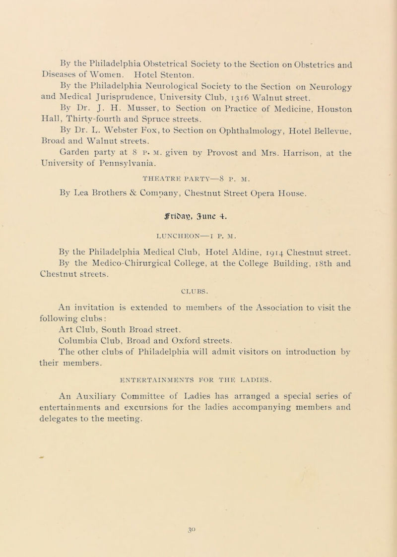 Diseases of Women. Hotel Stenton. By the Philadelphia Neurological Society to the Section on Neurology and Medical Jurisprudence, University Club, 1316 Walnut street. By Dr. J. H. Musser, to Section on Practice of Medicine, Houston Hall, Thirty-fourth and Spruce streets. By Dr. U. Webster Pox, to Section on Ophthalmology, Hotel Bellevue, Broad and Walnut streets. Garden party at 8 p. m. given by Provost and Mrs. Harrison, at the University of Pennsylvania. THEATRE PARTY—8 P. M. By Lea Brothers & Company, Chestnut Street Opera House. jfvibav, 3-une 4. LUNCHEON—I P. M. By the Philadelphia Medical Club, Hotel Aldine, 1914 Chestnut street. By the Medico-Chirurgical College, at the College Building, 18th and Chestnut streets. CLUBS. An invitation is extended to members of the Association to visit the following clubs: Art Club, South Broad street. Columbia Club, Broad and Oxford streets. The other clubs of Philadelphia will admit visitors on introduction by their members. ENTERTAINMENTS FOR THE LADIES. An Auxiliary Committee of Ladies has arranged a special series of entertainments and excursions for the ladies accompanying members and delegates to the meeting.