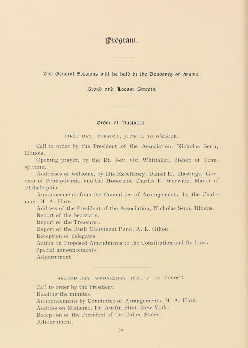 program. Cbe General Sessions will be belb in tbe Beabemv? of Music, .'IBroab aub Xocust Streets. ©rber of .'(Business. FIRST DAY, TUESDAY, JUNE I, IO O'CLOCK. Call to order by the President of the Association, Nicholas Senn, Illinois. Opening prayer, by the Rt. Rev. Ozi Whittaker, Bishop of Penn- sylvania. Addresses of welcome, by His Excellency, Daniel H. Hastings, Gov- enor of Pennsylvania, and the Honorable Charles F. Warwick, Mayor of Philadelphia. Announcements from the Committee of Arrangements, by the Chair- man, H. A. Hare. Address of the President of the Association, Nicholas Senn, Illinois. Report of the Secretary. Report of the Treasurer. Report of the Rush Monument Fund, A. L. Gihon. Reception of delegates. Action on Proposed Amendments to the Constitution and By-Laws. Special announcements. Adjournment. SECOND DAY, WEDNESDAY, JUNE 2, IO O’CLOCK. Call to order by the President. Reading the minutes. Announcements by Committee of Arrangements, H. A. Hare. Address on Medicine, Dr. Austin Flint, New York. Reception of the President of the United States. Adjourn ment.