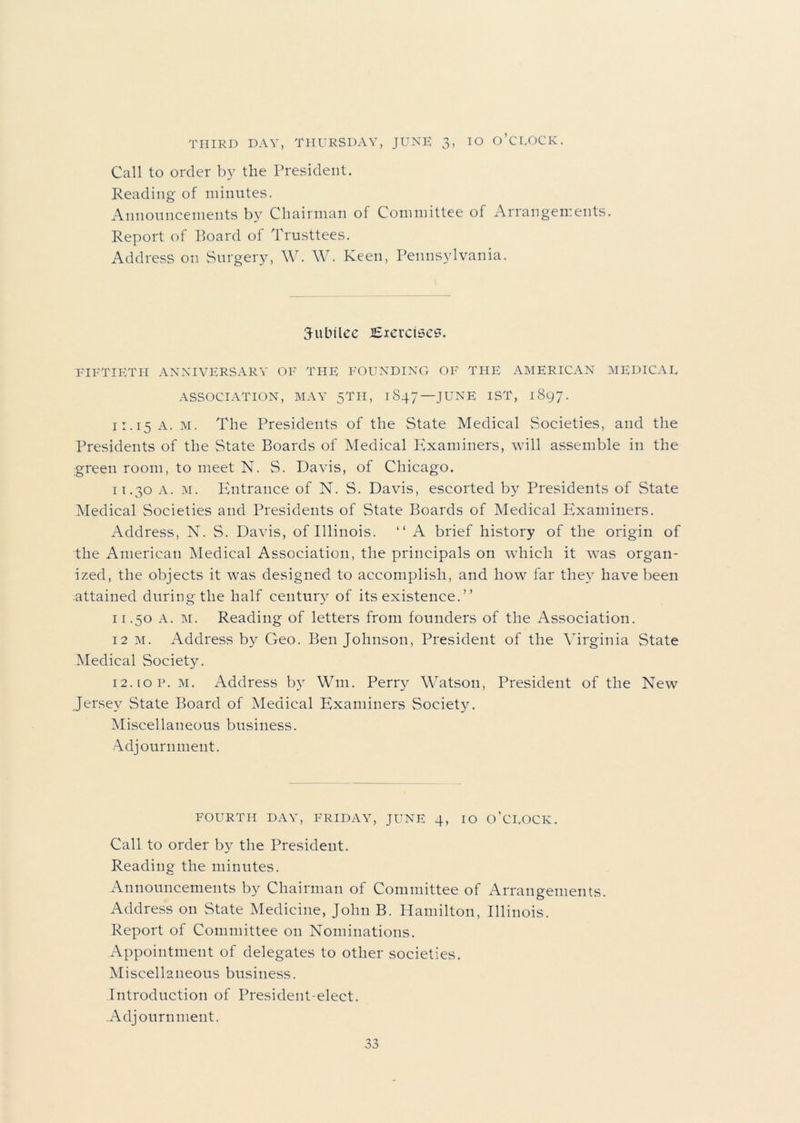 THIRD DAY, THURSDAY, JUNE 3, IO O’CEOCK. Call to order by the President. Reading of minutes. Announcements by Chairman of Committee of Arrangements. Report of Board of Trusttees. Address on Surgery, W. W. Keen, Pennsylvania. jubilee lEievctscs. FIFTIETH ANNIVERSARY OF THE FOUNDING OF THE AMERICAN MEDICAE ASSOCIATION, MAY 5TH, 1847—JUNE 1ST, 1897. 11.15 A. m. The Presidents of the State Medical Societies, and the Presidents of the State Boards of Medical Examiners, will assemble in the green room, to meet N. S. Davis, of Chicago. 11.30 A. m. Entrance of N. S. Davis, escorted by Presidents of State Medical Societies and Presidents of State Boards of Medical Examiners. Address, N. S. Davis, of Illinois. “ A brief history of the origin of the American Medical Association, the principals on which it was organ- ized, the objects it was designed to accomplish, and how' far they have been attained during the half century of its existence. ” 11.50 A. m. Reading of letters from founders of the Association. 12 m. Address by Geo. Ben Johnson, President of the Virginia State Medical Society. n.iop. m. Address by Wm. Perry Watson, President of the New Jersey State Board of Medical Examiners Society. Miscellaneous business. Adjournment. FOURTH DAY, FRIDAY, JUNE 4, IO O’CEOCK. Call to order by the President. Reading the minutes. Announcements by Chairman of Committee of Arrangements. Address on State Medicine, John B. Hamilton, Illinois. Report of Committee on Nominations. Appointment of delegates to other societies. Miscellaneous business. Introduction of President-elect. Adjournment.